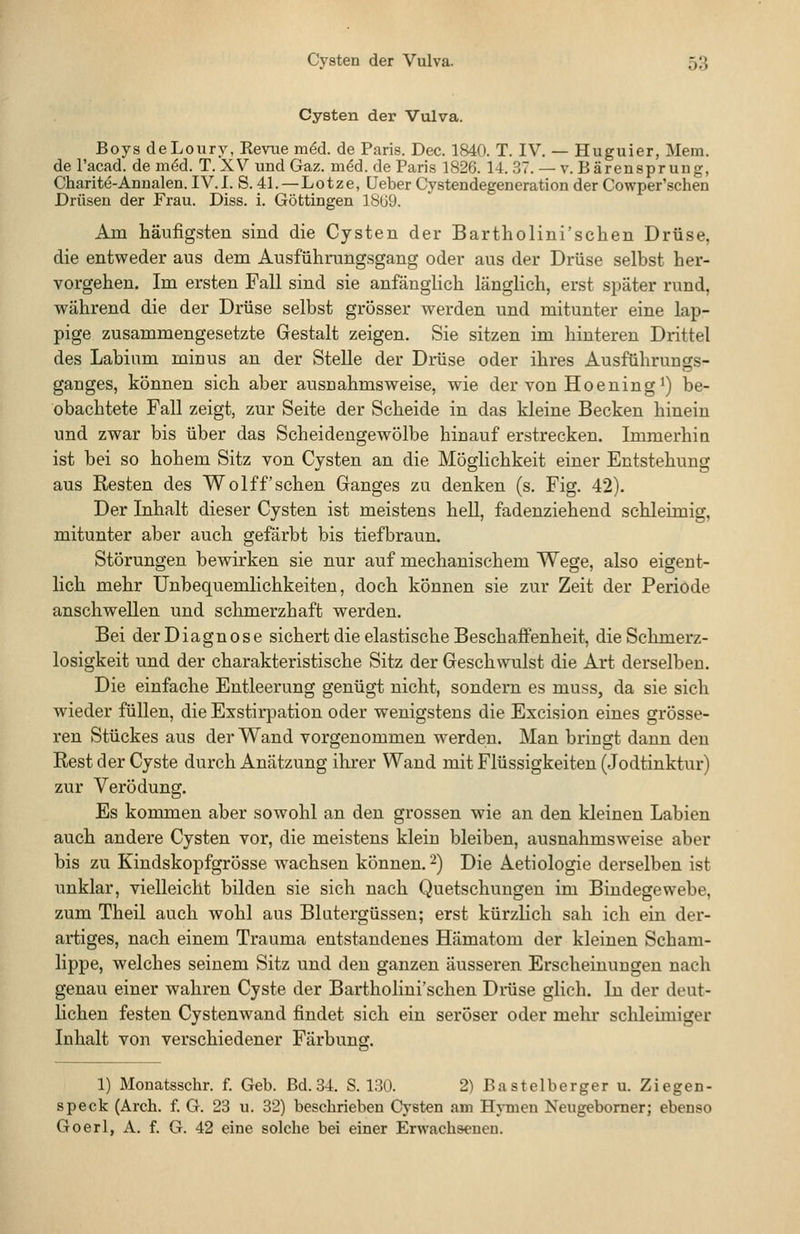 Cysten der Vulva. Boys deLoury, Revue m^d. de Paris. Dec. 1840. T. IV. — Huguier, Meni. de l'acad. de m^d. T. XV und Gaz. möd. de Paris 1826. 14. 37. — v. Bärensprung, Charitö-Anualen. IV.I. S. 41. — Lotze, Ueber Cystendegeneration der Cowper'schen Drüsen der Frau. Diss. i. Göttingen 1869. Am häufigsten sind die Cysten der Bartholini'schen Drüse, die entveeder aus dem Ausführungsgang oder aus der Drüse selbst her- vorgehen. Im ersten Fall sind sie anfänglich länglich, erst später rund, während die der Drüse selbst grösser werden und mitunter eine lap- pige zusammengesetzte Gestalt zeigen, Sie sitzen im hinteren Drittel des Labium minus an der Stelle der Drüse oder ihres Ausführunas- ganges, können sich aber ausnahmsweise, wie der von Hoening^) be- obachtete Fall zeigt, zur Seite der Scheide in das kleine Becken hinein und zwar bis über das Scheideugewölbe hinauf erstrecken. Immerhin ist bei so hohem Sitz von Cysten an die Möglichkeit einer Entstehung aus Resten des Wolff sehen Ganges zu denken (s. Fig. 42). Der Inhalt dieser Cysten ist meistens hell, fadenziehend schleimig, mitunter aber auch gefärbt bis tiefbraun. Störungen bewirken sie nur auf mechanischem Wege, also eigent- lich mehr Unbequemlichkeiten, doch können sie zur Zeit der Periode anschwellen und schmerzhaft werden. Bei der Diagn 0 s e sichert die elastische Beschaffenheit, die Schmerz- losigkeit und der charakteristische Sitz der Geschwulst die Art derselben. Die einfache Entleerung genügt nicht, sondern es muss, da sie sich wieder füllen, die Exstirpation oder wenigstens die Excision eines grösse- ren Stückes aus der Wand vorgenommen werden. Man bringt dann den Rest der Cyste durch Anätzung ihrer Wand mit Flüssigkeiten (Jodtinktur) zur Verödung. Es kommen aber sowohl an den grossen wie an den kleinen Labien auch andere Cysten vor, die meistens klein bleiben, ausnahmsweise aber bis zu Kindskopfgrösse wachsen können. 2) Die Aetiologie derselben ist unklar, vielleicht bilden sie sich nach Quetschungen im Bindegewebe, zum Theil auch wohl aus Blutergüssen; erst kürzlich sah ich ein der- artiges, nach einem Trauma entstandenes Hämatom der kleinen Scham- lippe, welches seinem Sitz und den ganzen äusseren Erscheinungen nach genau einer wahren Cyste der Bartholini'schen Drüse glich. In der deut- lichen festen Cystenwand findet sich ein seröser oder mehr schleimiger Inhalt von verschiedener Färbung. 1) Monatsschr. f. Geb. Bd. 34. S. 130. 2) Bastelberger u. Ziegen- speck (Arch. f. G. 23 u. 32) beschrieben Cysten am Hymen Neugeborner; ebenso Goerl, A. f. G. 42 eine solche bei einer Erwachsenen.