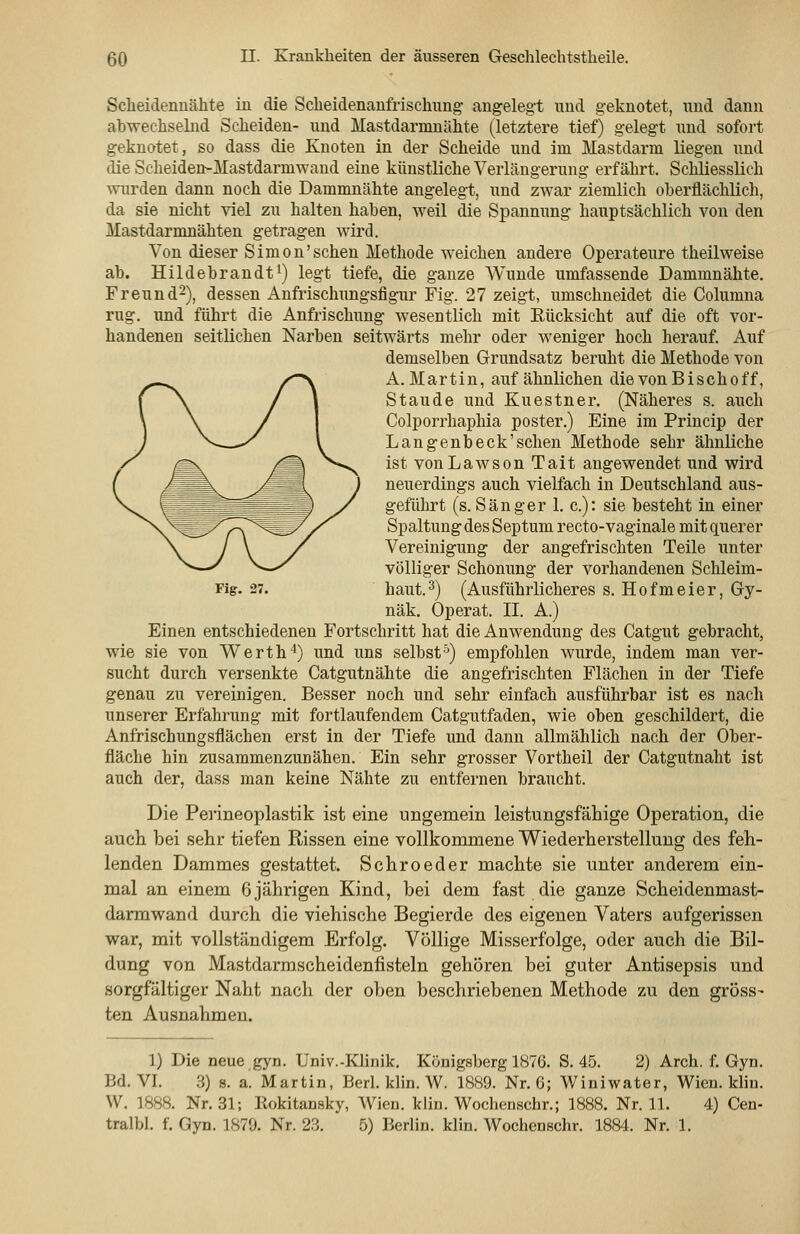 Scheidennähte in die Scheidenanfrischung' ang-elegt und geknotet, und dann abwechselnd Scheiden- und Mastdarnmähte (letztere tief) gelegt und sofort geknotet, so dass die Knoten in der Scheide und im Mastdarm liegen und die Scheiden-Mastdarmwand eine künstliche Verlängerung erfährt. Schliesslich wurden dann noch die Dammnähte angelegt, und zwar ziemlich oberflächlich, da sie nicht viel zu halten haben, weil die Spannung hauptsächlich von den Mastdarmnähten getragen wird. Von dieser Simon'sehen Methode weichen andere Operateure theilweise ab. Hildebrandt 1) legt tiefe, die ganze Wunde umfassende Dammnähte. Freund^), dessen Anfrischungsfigur Fig. 27 zeigt, umschneidet die Columna rüg. und führt die Anfrischung wesentlich mit Rücksicht auf die oft vor- handenen seitlichen Narben seitwärts mehr oder weniger hoch herauf. Auf demselben Grundsatz beruht die Methode von A.Martin, auf ähnlichen die von Bischoff, Staude und Kuestner. (Näheres s. auch Colporrhaphia poster.) Eine im Princip der Langenbeck'schen Methode sehr ähnliche ist von La WS on Tait angewendet und wird neuerdings auch vielfach in Deutschland aus- geführt (s. Sänger 1. c): sie besteht in einer Spaltung des Septum recto-vaginale mit querer Vereinigung der angefrischten Teile unter völliger Schonung der vorhandenen Schleim- haut. 3) (Ausführlicheres s. Hofmeier, Gy- näk. Operat. II. A.) Einen entschiedenen Fortschritt hat die Anwendung des Catgut gebracht, wie sie von Werth'*) und uns selbst'') empfohlen wurde, indem man ver- sucht durch versenkte Catgutnähte die angefrischten Flächen in der Tiefe genau zu vereinigen. Besser noch und sehr einfach ausführbar ist es nach unserer Erfahrung mit fortlaufendem Catgutfaden, wie oben geschildert, die Anfrischungsflächen erst in der Tiefe und dann allmählich nach der Ober- fläche hin zusammenzunähen. Ein sehr grosser Vortheil der Catgutnaht ist auch der, dass man keine Nähte zu entfernen braucht. Die Perineoplastik ist eine ungemein leistungsfähige Operation, die auch bei sehr tiefen Rissen eine vollkommene Wiederherstellung des feh- lenden Dammes gestattet. Schroeder machte sie unter anderem ein- mal an einem 6jährigen Kind, bei dem fast die ganze Scheidenmast- darmwand durch die viehische Begierde des eigenen Vaters aufgerissen war, mit vollständigem Erfolg. Völlige Misserfolge, oder auch die Bil- dung von Mastdarmscheidenfisteln gehören bei guter Antisepsis und sorgfältiger Naht nach der oben beschriebenen Methode zu den gross- ten Ausnahmen. Fig. 27. 1) Die neue gyn. Univ.-Klinik. Königsberg 1876. S. 45. 2) Arch. f. Gyn. Bd. VI. 3) 8. a. Martin, Berl. klin. W. 1889. Nr. 6; Winiwater, Wien. kliu. W. 1888. Nr. 31; llokitansky, Wien. klin. Wochenschr.; 1888. Nr. 11. 4) Cen- tralbl. f. Gyn. 1879. Nr. 23. 5) Berlin, klin. Wochenschr. 1884. Nr. 1.