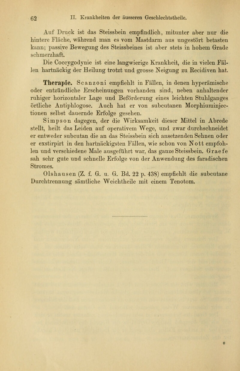 Auf Druck ist das Steissbein empfindlich, mitunter aber nur die hintere Fläche, während man es vom Mastdarm aus ungestört betasten kann; passive Bewegung des Steissbeines ist aber stets in hohem Grade schmerzhaft. Die Coccygodynie ist eine langwierige Krankheit, die in vielen Fäl- len hartnäckig der Heilung trotzt und grosse Neigung zu Recidiven hat. Therapie. Scanzoni empfiehlt in Fällen, in denen hyperamische oder entzündliche Erscheinungen vorhanden sind, neben anhaltender ruhiger horizontaler Lage und Beförderung eines leichten Stuhlganges örtliche Antiphlogose. Auch hat er von subcutanen Morphiurainjec- tionen selbst dauernde Erfolge gesehen. Simpson dagegen, der die Wirksamkeit dieser Mittel in Abrede stellt, heilt das Leiden auf operativem Wege, und zwar durchschneidet er entweder subcutan die an das Steissbein sich ansetzenden Sehnen oder er exstirpirt in den hartnäckigsten Fällen, wie schon von Nott empfoh- len und verschiedene Male ausgeführt war, das ganze Steissbein. Graefe sah sehr gute und schnelle Erfolge von der Anwendung des faradischen Stromes. Olshausen (Z. f. G. u. G. Bd. 22 p. 438) empfiehlt die subcutane Durchtrennung sämtliche Weichtheile mit einem Tenotom.