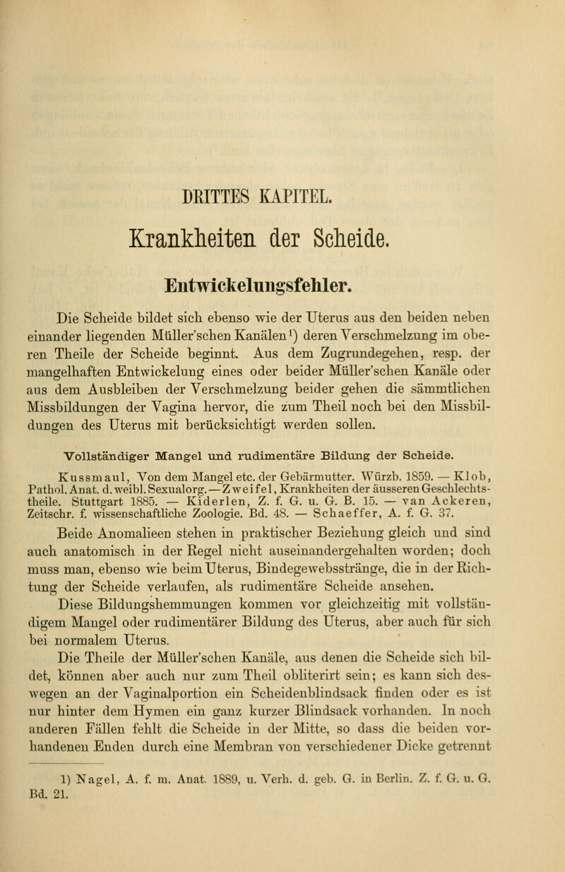 DRITTES laPITEL. Krankheiten der Scheide. Entwickelungsfehler. Die Scheide bildet sich ebenso wie der Uterus aus den beiden neben einander liegenden MüUer'schen Kanälen i) deren Verschmelzung im obe- ren Theile der Scheide beginnt. Aus dem Zugrundegehen, resp. der manselhaften Entvvickelung eines oder beider Müller'schen Kanäle oder aus dem Ausbleiben der Verschmelzung beider gehen die sämmtlichen Missbildungen der Vagina hervor, die zum Theil noch bei den Missbil- dungen des Uterus mit berücksichtigt werden sollen. Vollständiger Mangel und rudimentäre Bildimg der Scheide. Kussmaul, Von dem Mangel etc. der Gebärmutter. Würzb. 1859. — Klob, Pathol. Anat. d.weibl.Sexualorg. — Zweifel, Krankheiten der äusserenGeschlechts- theile. Stuttgart 1885. — Kiderlen, Z. f. G. u. G. B. 15. — van Ackeren, Zeitschr. f. wissenschaftliche Zoologie. Bd. 48. — Seh ae ff er, A. f. G. 37. Beide Anomalieen stehen in praktischer Beziehung gleich und sind auch anatomisch in der Regel nicht auseinandergehalten worden; doch muss man, ebenso wie beim Uterus, Bindegewebsstränge, die in der Rich- tung der Scheide verlaufen, als rudimentäre Scheide ansehen. Diese Bildungshemmungen kommen vor gleichzeitig mit vollstäu- digem Maugel oder rudimentärer Bildung des Uterus, aber auch für sich bei normalem Uterus. Die Tb eile der Müller'schen Kanäle, aus denen die Scheide sich bil- det, können aber auch nur zum Theil obliterirt sein; es kann sich des- wegen an der Vaginalportion ein Scheidenblindsack finden oder es ist nur hinter dem Hymen ein ganz kurzer Blindsack vorhanden. In noch anderen Fällen fehlt die Scheide in der Mitte, so dass die beiden vor- handenen Enden durch eine Membran von verschiedener Dicke getrennt 1) Nagel, A. f. m. Anat. 1889, u. Verh. d. geb. G. in Berlin. Z. f. G. u. G. Bd. 21.