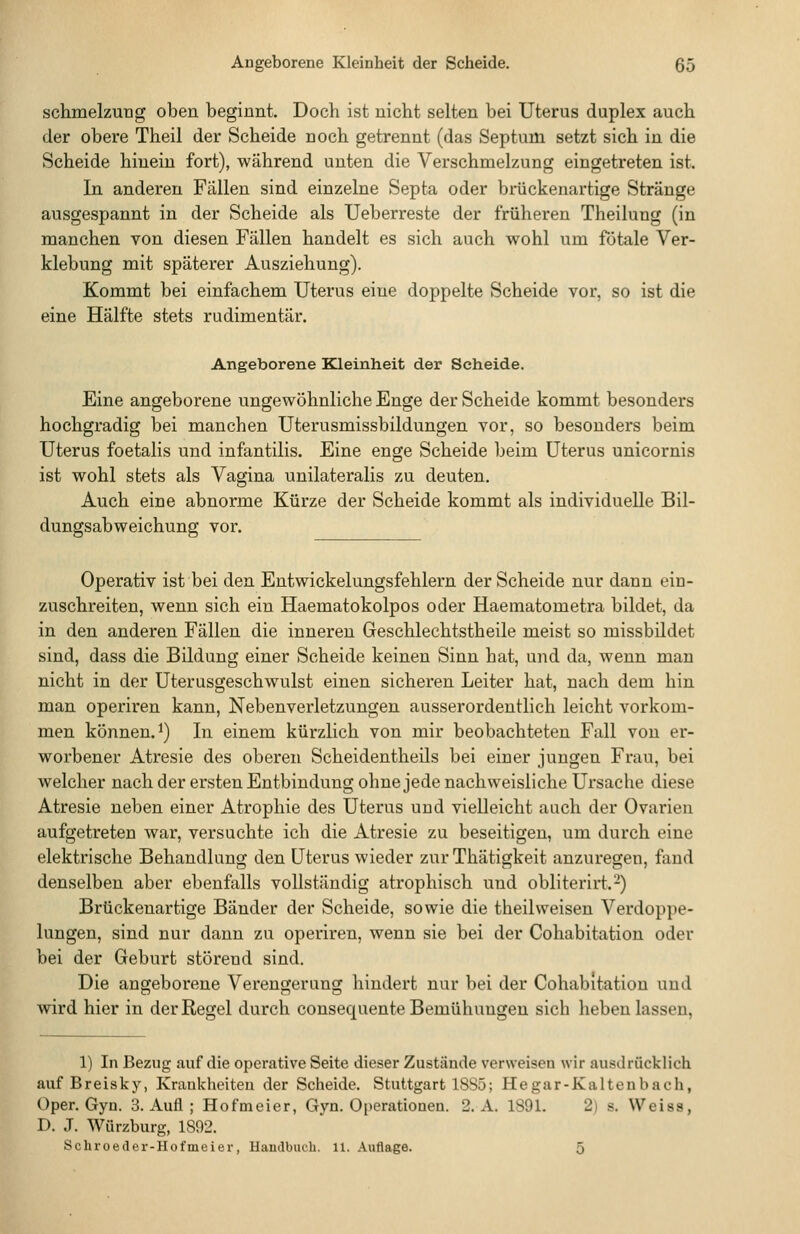 Angeborene Kleinheit der Scheide, 65 Schmelzung oben beginnt. Doch ist nicht selten bei Uterus duplex auch der obere Theil der Scheide noch getrennt (das Septum setzt sich in die Scheide hinein fort), während unten die Verschmelzung eingetreten ist. In. anderen Fallen sind einzelne Septa oder brückenartige Stränge ausgespannt in der Scheide als Ueberreste der früheren Theilung (in manchen von diesen Fällen handelt es sich auch wohl um fötale Ver- klebung mit späterer Ausziehung). Kommt bei einfachem Uterus eine doppelte Scheide vor, so ist die eine Hälfte stets rudimentär. Angeborene Blleinheit der Scheide. Eine angeborene ungewöhnliche Enge der Scheide kommt besonders hochgradig bei manchen Uterusmissbildungen vor, so besonders beim Uterus foetalis und infantilis. Eine enge Scheide beim Uterus unicornis ist wohl stets als Vagina unilateralis zu deuten. Auch eine abnorme Kürze der Scheide kommt als individuelle Bil- dungsabweichung vor. Operativ ist bei den Entwickelungsfehlern der Scheide nur dann ein- zuschreiten, wenn sich ein Haematokolpos oder Haematometra bildet, da in den anderen Fällen die inneren Geschlechtstheile meist so missbildet sind, dass die Bildung einer Scheide keinen Sinn hat, und da, wenn man nicht in der Uterusgeschwulst einen sicheren Leiter hat, nach dem hin man operiren kann, Nebenverletzungen ausserordentlich leicht vorkom- men können.^) In einem kürzlich von mir beobachteten Fall von er- worbener Atresie des oberen Scheidentheils bei einer jungen Frau, bei welcher nach der ersten Entbindung ohne jede nachweisliche Ursache diese Atresie neben einer Atrophie des Uterus und vielleicht aach der Ovarien aufgetreten war, versuchte ich die Atresie zu beseitigen, um durch eine elektrische Behandlung den Uterus wieder zur Thätigkeit anzuregen, fand denselben aber ebenfalls vollständig atrophisch und obliterirt.^) Brückenartige Bänder der Scheide, sowie die theil weisen Verdoppe- lungen, sind nur dann zu operiren, wenn sie bei der Cohabitation oder bei der Geburt störend sind. Die angeborene Verengerung hindert nur bei der Cohabitation und wird hier in der Regel durch consequente Bemühungen sich heben lassen. 1) In Bezug auf die operative Seite dieser Zustände verweisen wir ausdrücklich auf Breisky, Krankheiten der Scheide. Stuttgart 18S5; Hegar-Kaltenbach, Oper. Gyn. 3. Aufl ; Hofmeier, Gyn. Operationen. 2. A. 1891. 2) s. Weiss, D, J. Wiirzburg, 1892.