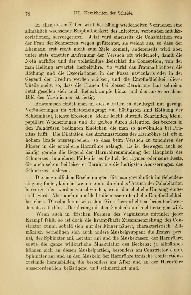 In allen diesen Fällen wird bei häufig wiederholten Versuchen eine allmählich wachsende Empfindlichkeit des Introitus, verhunden mit Ex- coriationen, hervorgerufen. Jetzt wird einerseits die Cohabitation von der Frau der Schmerzen wegen gefürchtet, sie weicht aus, so dass der Ehemann erst recht nicht zum Ziele kommt, andererseits wird aber unter stets erneuter Aufregung der Versuch oft wiederholt, damit die Noth aufhöre und der vollständige Beischlaf die Conception, von der man Heilung erwartet, herbeiführe. So wirkt das Trauma häufiger, die Röthung und die Excoriationen in der Fossa navicularis oder in der Gegend der Urethra werden stärker, und die Empfindlichkeit dieser Theile steigt so, dass die Frauen bei blosser Berührung laut schreien. Jetzt gesellen sich auch Refiexkrämpfe hinzu und das ausgesprochene Bild des Vaginismus ist fertig. Anatomisch findet man in diesen Fällen in der Regel nur geringe Veränderungen im Scheideneingang; am häufigsten sind Röthung der Schleimhaut, leichte Erosionen, kleine leicht blutende Schrunden, kleine papilläre Wucherungen und die gelben durch Retention des Secrets in den Talgdrüsen bedingten Knötchen, die man so gewöhnlich bei Pru- ritus trifft. Die Dilatation des Anfangsstückes der Harnröhre ist oft in hohem Grade ausgesprochen, so dass beim Versuch zu touchiren der Finger in die erweiterte Harnröhre gelangt. Es ist deswegen auch so häufig gerade die Gegend der Harnröhrenmündung der Hauptsitz des Schmerzes; in anderen Fällen ist es freilich der Hymen oder seine Reste, die auch schon bei leisester Berührung die heftigsten Aeusserungen des Schmerzes auslösen. Die entzündlichen Erscheinungen, die man gewöhnlich im Scheiden- eingang findet, können, wenn sie nur durch das Trauma der Cohabitation hervorgerufen werden, verschwinden, wenn der eheliche Umgang einge- stellt wird. Aber auch dann bleibt die ausserordentliche Empfindlichkeit bestehen. Dieselbe kann, wie schon Sims hervorhebt, so bedeutend wer- den, dass die blosse Berührung mit dem Sondeuknopf nicht ertragen wird. Wenn auch in frischen Formen des Vaginismus mitunter jeder Krampf fehlt, so ist doch die krampfhafte Zusammenziehung des Con- strictor cunui, sobald sich nur der Finger nähert, charakteristisch. All- mählich betheiligen sich auch andere Muskelgruppen: die Transv. peri- nei, der Sphincter ani, Levator ani und die Muskelfasern der Haruröhre, sowie die gaoze willkürliche Muskulatur des Beckens; ja allmählicli. können sich an diesen Muskelpartien, besonders am Constrictor cunni, Sphincter ani und an den Muskeln der Harnröhre tonische Contractious- zustände herausbilden, die besonders am After und an der Harnröhre ausserordentlich belästigend und schmerzhaft sind.