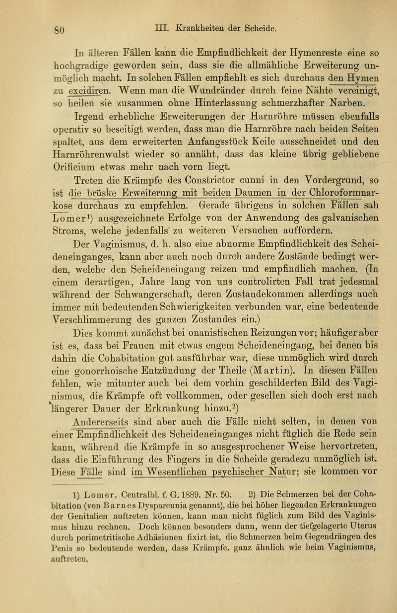 In älteren Fällen kann die Empfindlichkeit der Hymenreste eine so hochgradige geworden sein, dass sie die allmähliche Erweiterung un- möglich macht. In solchen Fällen empfiehlt es sich durchaus den Hymen zu excidiren. Wenn man die Wundränder durch feine Nähte vereinigt, so heilen sie zusammen ohne Hinterlassung schmerzhafter Narben. Irgend erhebliche Erweiterungen der Harnröhre müssen ebenfalls operativ so beseitigt werden, dass man die Harnröhre nach beiden Seiten spaltet, aus dem erweiterten Anfangsstück Keile ausschneidet und den Harnröhrenwulst wieder so annäht, dass das kleine übrig gebliebene Orificium etwas mehr nach vorn liegt. Treten die Krämpfe des Constrictor cunni in den Vordergrund, so ist die brüske Erweiterung mit beiden Daumen in der Chloroformnar- kose durchaus zu empfehlen. Gerade übrigens in solchen Fällen sah Lomer^) ausgezeichnete Erfolge von der Anwendung des galvanischen Stroms, welche jedenfalls zu weiteren Versuchen auffordern. Der Vaginismus, d. h. also eine abnorme Empfindlichkeit des Schei- deneinganges, kann aber auch noch durch andere Zustände bedingt wer- den, welche den Scheideneingang reizen und empfindlich machen. (In einem derartigen, Jahre lang von uns controlirten Fall trat jedesmal während der Schwangerschaft, deren Zustandekommen allerdings auch immer mit bedeutenden Schwierigkeiten verbunden war, eine bedeutende Verschlimmerung des ganzen Zustandes ein.) Dies kommt zunächst bei onanistischen Reizungen vor; häufiger aber ist es, dass bei Frauen mit etwas engem Scheideneingang, bei denen bis dahin die Cohabitation gut ausführbar war, diese unmöglich wird durch eine gonorrhoische Entzündung der Theile (Martin). In diesen Fällen fehlen, wie mitunter auch bei dem vorhin geschilderten Bild des Vagi- nismus, die Krämpfe oft vollkommen, oder gesellen sich doch erst nach längerer Dauer der Erkrankung hinzu.^) Andererseits sind aber auch die Fälle nicht selten, in denen von einer Enipfindhchkeit des Scheideneinganges nicht füglich die Rede sein kann, während die Krämpfe in so ausgesprochener Weise hervortreten, dass die Einführung des Fingers in die Scheide geradezu unmöglich ist. Diese Fälle sind im Wesentlichen psychischer Natur; sie kommen vor 1) Lomer, Centralbl. f. G. 1889. Nr. 50. 2) Die Schmerzen bei der Coha- bitation (von Barnes Dy.spareuniagenannt), die bei höher liegenden Erkrankungen der Genitalien auftreten können, kann man nicht füglich zum Bild des Vaginis- mus hinzu rechnen. Doch können besonders dann, wenn der ticfgelagerte Uterus durch perimctritische Adhäsionen fixirt ist, die Schmerzen beim Gegendrängen des Penis so bedeutende werden, dass Krämpfe, ganz ähnlich wie beim Vaginismus, auftreten.