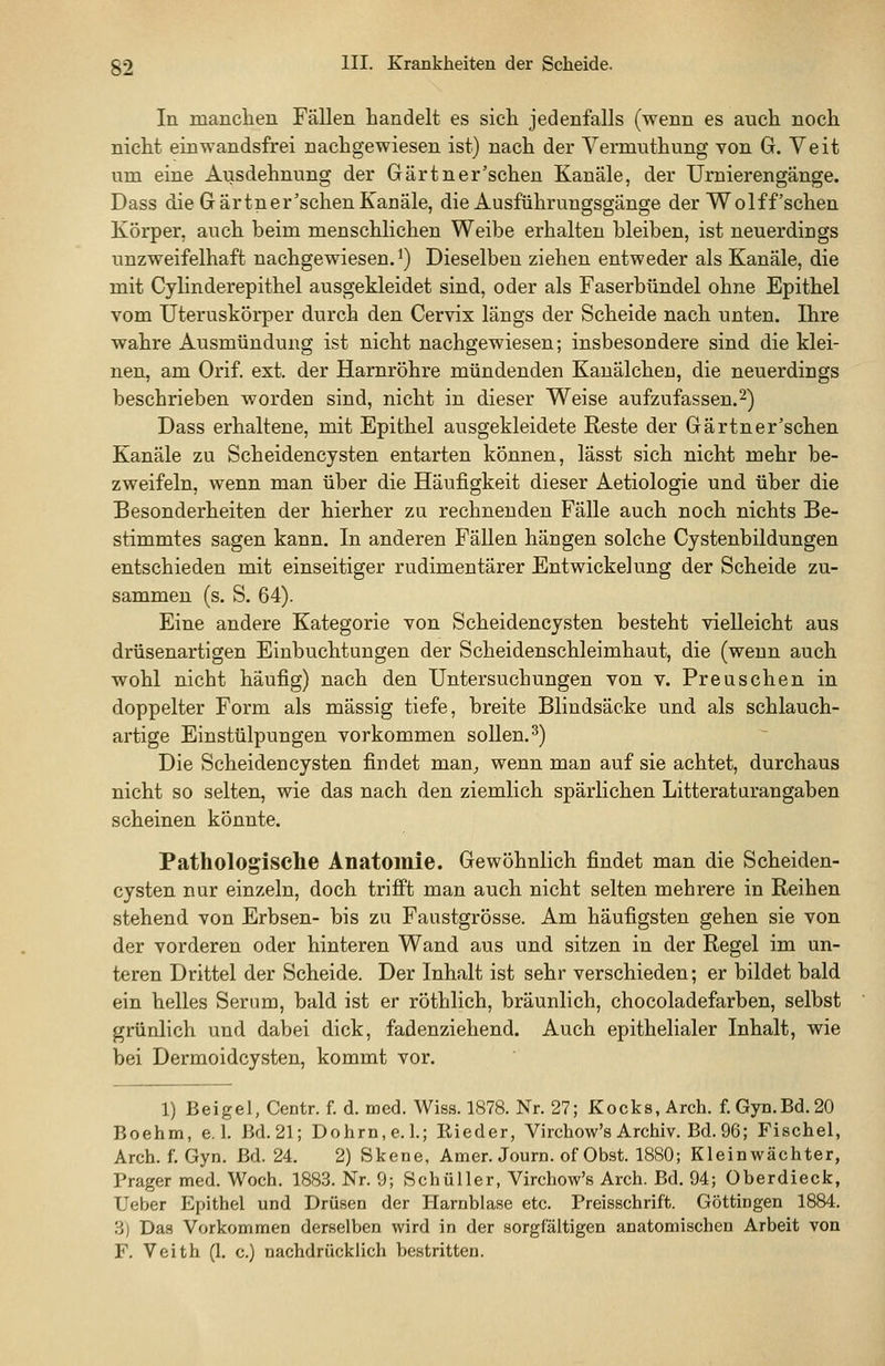 In manchen Fällen handelt es sich jedenfalls (wenn es auch noch nicht einwandsfrei nachgewiesen ist) nach der Vermuthung von G. Veit um eine Ausdehnung der Gärtner'sehen Kanäle, der Urnierengänge. Dass die Gärtnerischen Kanäle, die Ausführuugsgänge der Wolf f'sehen Körper, auch beim menschlichen Weibe erhalten bleiben, ist neuerdings unzweifelhaft nachgewiesen, i) Dieselben ziehen entweder als Kanäle, die mit Cylinderepithel ausgekleidet sind, oder als Faserbündel ohne Epithel vom Uteruskörper durch den Cervix längs der Scheide nach unten. Ihre wahre Ausmündung ist nicht nachgewiesen; insbesondere sind die klei- nen, am Orif. ext. der Harnröhre mündenden Kanälchen, die neuerdings beschrieben worden sind, nicht in dieser Weise aufzufassen.2) Dass erhaltene, mit Epithel ausgekleidete Reste der Gärtner'schen Kanäle zu Scheidencysten entarten können, lässt sich nicht mehr be- zweifeln, wenn man über die Häufigkeit dieser Aetiologie und über die Besonderheiten der hierher zu rechnenden Fälle auch noch nichts Be- stimmtes sagen kann. In anderen FäUen hängen solche Cystenbildungen entschieden mit einseitiger rudimentärer Entwickelung der Scheide zu- sammen (s. S. 64). Eine andere Kategorie von Scheidencysten besteht vielleicht aus drüsenartigen Einbuchtungen der Scheidenschleimhaut, die (wenn auch wohl nicht häufig) nach den Untersuchungen von v. Preuschen in doppelter Form als massig tiefe, breite Blindsäcke und als schlauch- artige Einstülpungen vorkommen sollen. 3) Die Scheidencysten findet man_, wenn man auf sie achtet, durchaus nicht so selten, wie das nach den ziemlich spärlichen Litteraturangaben scheinen könnte. Pathologische Anatomie. Gewöhnlich findet man die Scheiden- cysten nur einzeln, doch trifft man auch nicht selten mehrere in Reihen stehend von Erbsen- bis zu Faustgrösse. Am häufigsten gehen sie von der vorderen oder hinteren Wand aus und sitzen in der Regel im un- teren Drittel der Scheide. Der Inhalt ist sehr verschieden; er bildet bald ein helles Serum, bald ist er röthlich, bräunlich, chocoladefarben, selbst grünlich und dabei dick, fadenziehend. Auch epithelialer Inhalt, wie bei Dermoidcysten, kommt vor. 1) Beigel, Centn f. d. med. Wiss. 1878. Nr. 27; Kocks, Arch. f. Gyn.Bd. 20 Boehm, e. 1. Bd. 21; Dohrn.e. 1.; Rieder, Virehow's Archiv. Bd. 96; P'ischel, Arch. f. Gyn. Bd. 24. 2) Skene, Amer. Journ. of Obst. 1880; Klein Wächter, Prager med. Woch, 1883. Nr. 9; Schüller, Virehow's Arch. Bd. 94; überdieck, Ueber Epithel und Drüsen der Harnblase etc. Preisschrift. Göttingen 1884. 3) Das Vorkommen derselben wird in der sorgfältigen anatomischen Arbeit von F. Veith (1. c.) nachdrücklich bestritten.