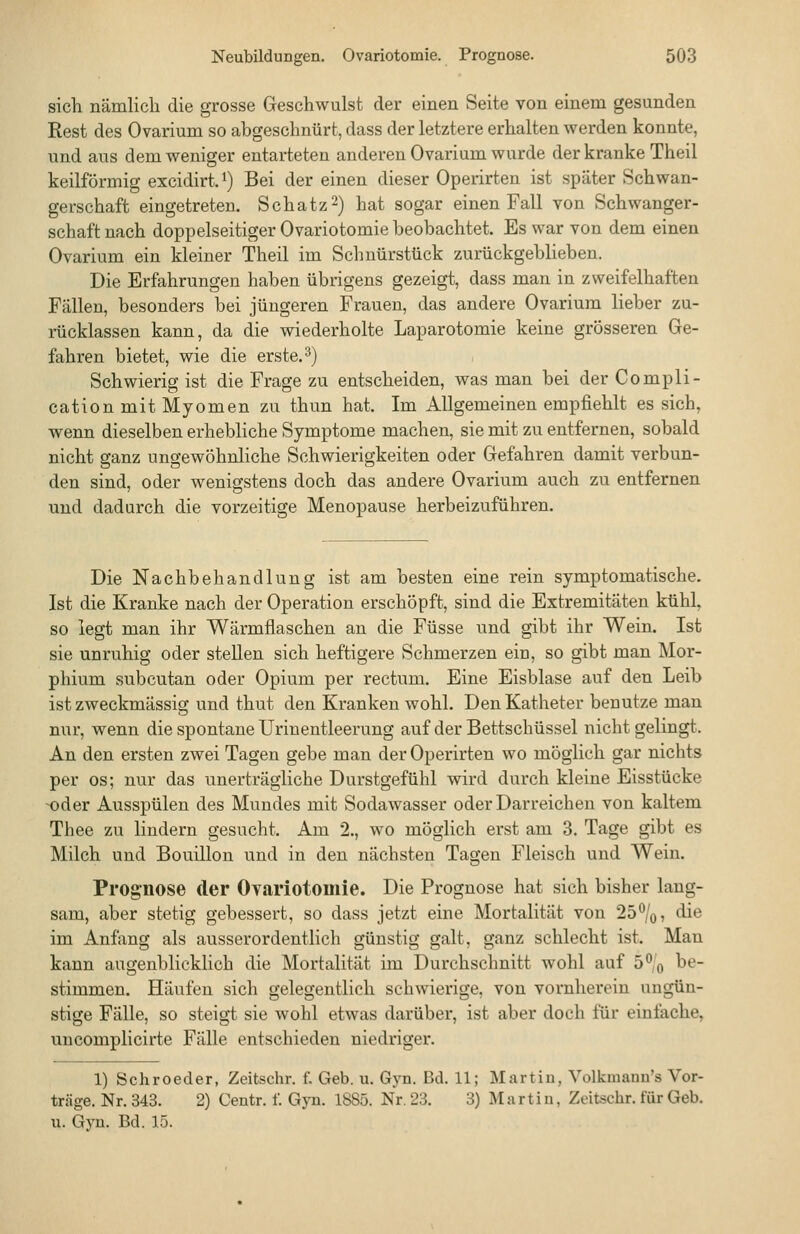 sich nämlich die grosse Geschwulst der einen Seite von einem gesunden Rest des Ovarium so abgeschnürt, dass der letztere erhalten werden konnte, und aus dem weniger entarteten anderen Ovarium wurde der kranke Theil keilförmig excidirt. ^) Bei der einen dieser Operirten ist später Schwan- gerschaft eingetreten. Schatz2) hat sogar einen Fall von Schwanger- schaft nach doppelseitiger Ovariotomie beobachtet. Es war von dem einen Ovarium ein kleiner Theil im Schnürstück zurückgeblieben. Die Erfahrungen haben übrigens gezeigt, dass man in zweifelhaften Fällen, besonders bei jüngeren Frauen, das andere Ovarium lieber zu- rücklassen kann, da die wiederholte Laparotomie keine grösseren Ge- fahren bietet, wie die erste. ^) Schwierig ist die Frage zu entscheiden, was man bei der Compli- cation mit Myomen zu thun hat. Im Allgemeinen empfiehlt es sich, wenn dieselben erhebliche Symptome machen, sie mit zu entfernen, sobald nicht ganz ungewöhnliche Schwierigkeiten oder Gefahren damit verbun- den sind, oder wenigstens doch das andere Ovarium auch zu entfernen und dadurch die vorzeitige Menopause herbeizuführen. Die Nachbehandlung ist am besten eine rein symptomatische, Ist die Kranke nach der Operation erschöpft, sind die Extremitäten kühl, so legt man ihr Wärmflaschen an die Füsse und gibt ihr Wein. Ist sie unruhig oder stellen sich heftigere Schmerzen ein, so gibt man Mor- phium subcutan oder Opium per rectum. Eine Eisblase auf den Leib ist zweckmässig und thut den Kranken wohl. Den Katheter benutze man nur, wenn die spontane Urinentleerung auf der Bettschüssel nicht gelingt. An den ersten zwei Tagen gebe man der Operirten wo möglich gar nichts per os; nur das unerträgliche Durstgefühl wird durch kleine Eisstücke -oder Ausspülen des Mundes mit Sodawasser oder Darreichen von kaltem Thee zu lindern gesucht. Am 2., wo möglich erst am 3, Tage gibt es Milch und Bouillon und in den nächsten Tagen Fleisch und Wein. Prognose der Ovariotomie. Die Prognose hat sich bisher lang- sam, aber stetig gebessert, so dass jetzt eine Mortalität von 25%, die im Anfang als ausserordentlich günstig galt, ganz schlecht ist. Man kann augenblicklich die Mortalität im Durchschnitt wohl auf 5°'o ^^ stimmen. Häufen sich gelegentlich schwierige, von vornherein ungün- stige Fälle, so steigt sie wohl etwas darüber, ist aber doch für einfache, uncomplicirte Fälle entschieden niedriger. 1) Schroeder, Zeitschr. f. Geb. u. Gyn. Bd. 11; Martin, Volkmauu's Vor- träge. Nr. 343. 2) Centr. f. Gyn. 1885. Nr. 23. 3) Martin, Zeitschr. für Geb. u. Gyn. Bd. 15.