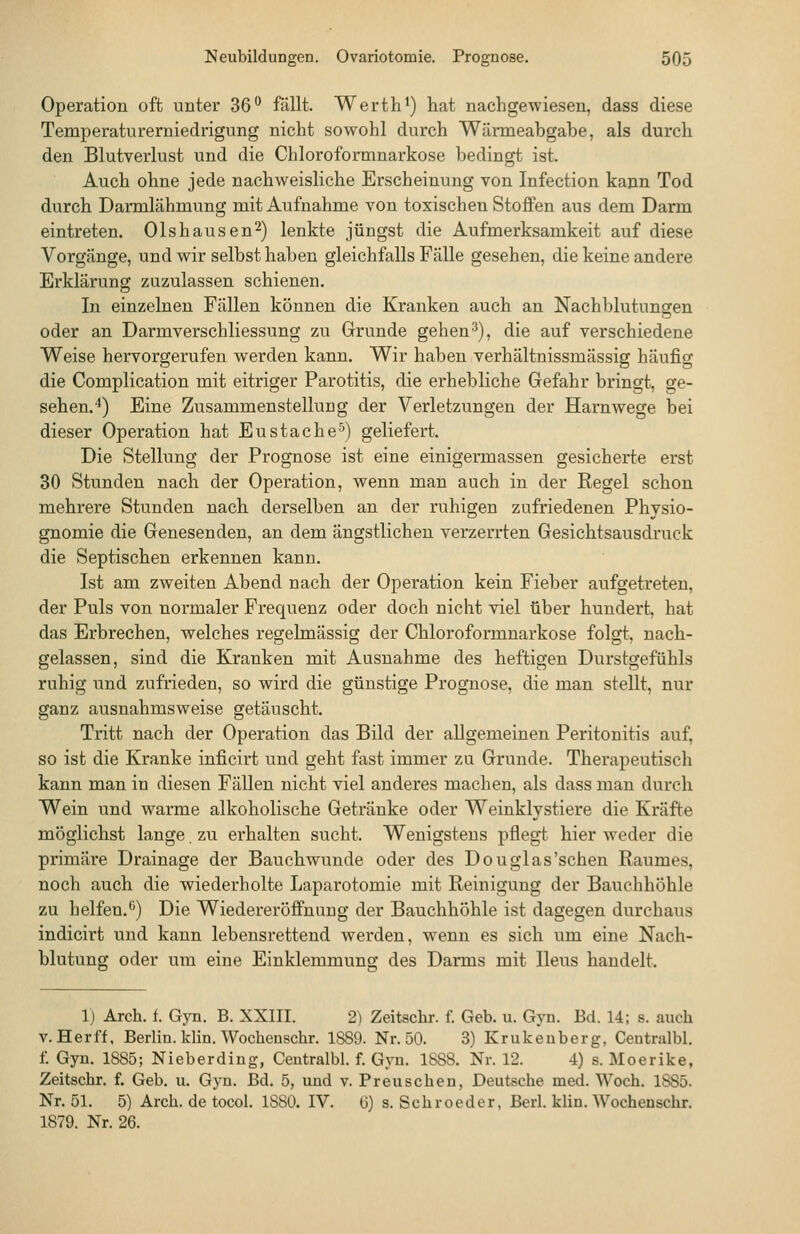 Operation oft unter 36 fällt. Wertli^) hat nachgewiesen, dass diese Temperaturerniedrigung nicht sowohl durch Wärmeabgabe, als durch den Blutverlust und die Chloroformnarkose bedingt ist. Auch ohne jede nachweisliche Erscheinung von Infection kann Tod durch Dannlähmung mit Aufnahme von toxischen Stoffen aus dem Darm eintreten. Olshausen^) lenkte jüngst die Aufmerksamkeit auf diese Vorgänge, und wir selbst haben gleichfalls Fälle gesehen, die keine andere Erklärung zuzulassen schienen. In einzelnen Fällen können die Kranken auch an Nachblutungen oder an Darmverschliessung zu Grunde gehen 3), die auf verschiedene Weise hervorgerufen werden kann. Wir haben verhältnissmässig häufig die Complication mit eitriger Parotitis, die erhebliche Gefahr bringt, ge- sehen. 4) Eine Zusammenstellung der Verletzungen der Harnwege bei dieser Operation hat Eustäche^') geliefert. Die Stellung der Prognose ist eine einigermassen gesicherte erst 30 Stunden nach der Operation, wenn man auch in der Regel schon mehrere Stunden nach derselben an der ruhigen zufriedenen Physio- gnomie die Genesenden, an dem ängstlichen verzerrten Gesichtsausdruck die Septischen erkennen kann. Ist am zweiten Abend nach der Operation kein Fieber aufgetreten, der Puls von normaler Frequenz oder doch nicht viel über hundert, hat das Erbrechen, welches regelmässig der Chloroformnarkose folgt, nach- gelassen, sind die Kranken mit Ausnahme des heftigen Durstgefühls ruhig und zufrieden, so wird die günstige Prognose, die man stellt, nur ganz ausnahmsweise getäuscht. Tritt nach der Operation das Bild der allgemeinen Peritonitis auf, so ist die Kranke inficirt und geht fast immer zu Grunde. Therapeutisch kann man in diesen Fällen nicht viel anderes machen, als dass man durch Wein und warme alkoholische Getränke oder Weinklystiere die Kräfte möglichst lange, zu erhalten sucht. Wenigstens pflegt hier Aveder die primäre Drainage der Bauchwunde oder des Douglas'sehen Raumes, noch auch die wiederholte Laparotomie mit Reinigung der Bauchhöhle zu helfen.*^) Die Wiedereröffnung der Bauchhöhle ist dagegen durchaus indicirt und kann lebensrettend werden, wenn es sich um eine Nach- blutung oder um eine Einklemmung des Darms mit Ileus handelt. 1) Arch. f. Gyn. B. XXIII. 2) Zeitschr. f. Geb. u. Gyn. Bd. 14; s. auch V. Herff, Berlin, klin. Wochenschr. 1889. Nr. 50. 3) Krukeuberg, Ceutralbl. f. Gyn. 1885; Nieberdiug, Centralbl. f. Gyn. 1888. Nr. 12. 4) s. Moerike, Zeitschr. f. Geb. u. Gyn. Bd. 5, und v. Preuscben, Deutsche med. Woch. 1SS5. Nr. 51. 5) Arch. de tocol. 1880. IV. (j) s. Schroeder, Berl. klin. Wochenschr. 1879. Nr. 26.