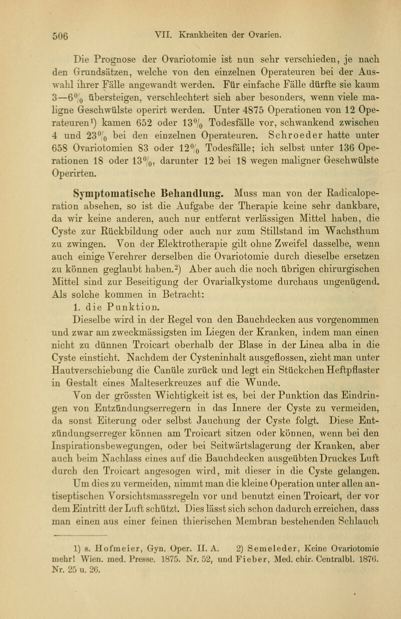 Die Prognose der Ovariotomie ist nun selir verschieden, je nacli den Grundsätzen, welche von den einzelnen Operateuren bei der Aus- wahl ihrer Fälle angewandt werden. Für einfache Fälle dürfte sie kaum 3—G'^'o übersteigen, verschlechtert sich aber besonders, wenn viele ma- ligne Geschwülste operirt werden. Unter 4875 Operationen von 12 Ope- rateuren*) kamen 652 oder 13% Todesfälle vor, schwankend zwischen 4 und 23^'o ^^i *^®^ einzelnen Operateuren. Schroeder hatte unter 658 Ovariotomien 83 oder 12ö'o Todesfälle; ich selbst unter 136 Ope- rationen 18 oder 13%, darunter 12 bei 18 wegen maligner Geschwülste Operirten. Symptomatische Beliandlung. Muss man von der Radicalope- ration absehen, so ist die Aufgabe der Therapie keine sehr dankbare, da wir keine anderen, auch nur entfernt verlässigen Mittel haben, die Cyste zur Rückbildung oder auch nur zum Stillstand im Wachsthum zu zwingen. Von der Elektrotherapie gilt ohne Zweifel dasselbe, wenn auch einige Verehrer derselben die Ovariotomie durch dieselbe ersetzen zu können geglaubt haben.2) Aber auch die noch übrigen chirurgischen Mittel sind zur Beseitigung der Ovarialkystome durchaus ungenügend. Als solche kommen in Betracht: 1. die Punktion. Dieselbe wird in der Regel von den Bauchdecken aus vorgenommen und zwar am zweckmässigsten im Liegen der Kranken, indem man einen nicht zu dünnen Troicart oberhalb der Blase in der Linea alba in die Cyste einsticht. Nachdem der Cysteninhalt ausgeflossen, zieht man unter Hautverschiebung die Canüle zurück und legt ein Stückchen Heftpflaster in Gestalt eines Malteserkreuzes auf die Wunde. Von der grössten Wichtigkeit ist es, bei der Punktion das Eindrin- gen von Entzündungserregern in das Innere der Cyste zu vermeiden, da sonst Eiterung oder selbst Jauchung der Cyste folgt. Diese Ent- zündungserreger können am Troicart sitzen oder können, wenn bei den Inspirationsbewegungen, oder bei Seitwärtslagerung der Kranken, aber auch beim Nachlass eines auf die Bauchdecken ausgeübten Druckes Luft durch den Troicart angesogen wird, mit dieser in die Cyste gelangen. Um dies zu vermeiden, nimmt man die kleine Operation unter allen an- tiseptischen Vorsichtsmassregeln vor und benutzt einen Troicart, der vor dem Eintritt der Luft schützt. Dies lässt sich schon dadurch erreichen, dass man einen aus einer feinen thierischen Membran bestehenden Schlauch 1) 8. Hofmeier, Gyn. Oper. II. A. 2) Semeleder, Keine Ovariotomie mehrl Wien. med. Presse. 1875. Nr. 52, und Fieber, Med. chir. Ceutralbl. 1870. Nr. 25 u. 20.