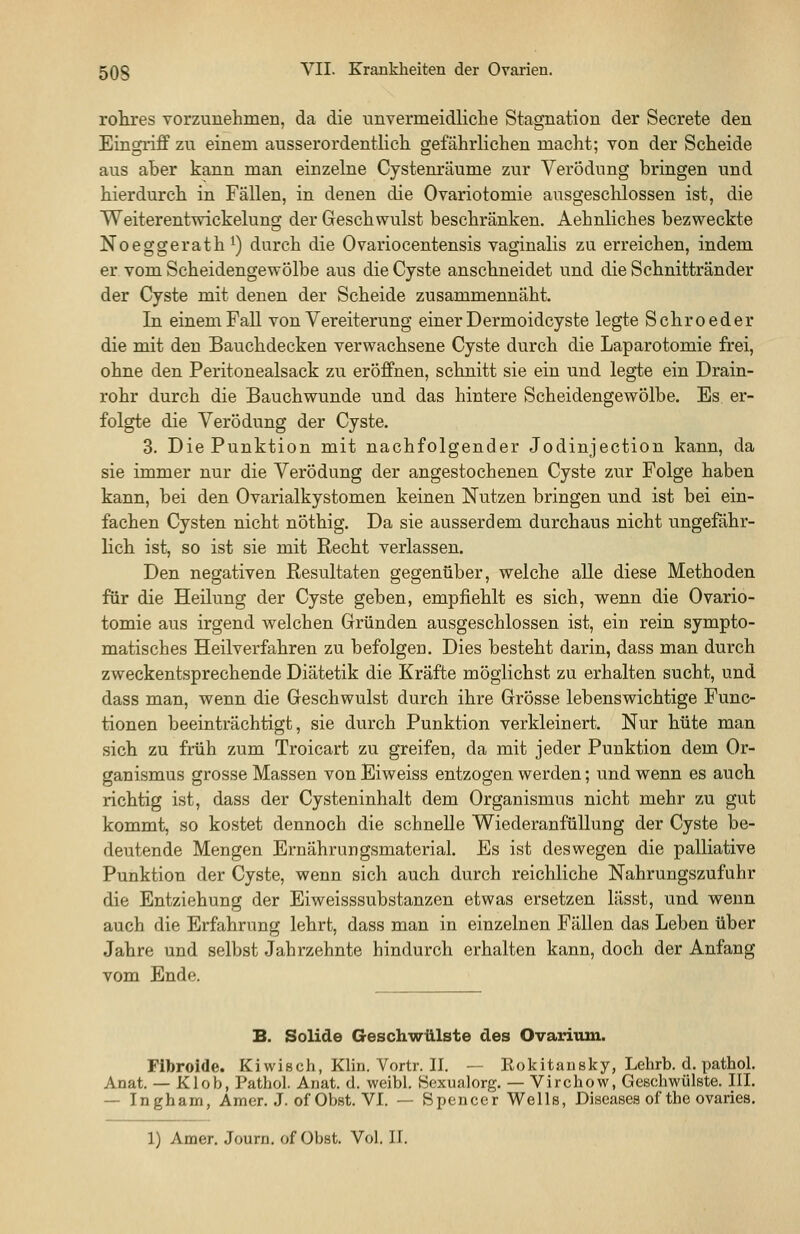 rohres vorzunehmen, da die unvermeidliche Stagnation der Secrete den Eingriff zu einem ausserordentlich gefährlichen macht; von der Scheide aus aber kann man einzelne Cystenräume zur Verödung bringen und hierdurch in Fällen, in denen die Ovariotomie ausgeschlossen ist, die Weiterentwickelung der Geschwulst beschränken. Aehnliches bezweckte Noeggerath^) durch die Ovariocentensis vaginalis zu erreichen, indem er vom Scheidengewölbe aus die Cyste anschneidet und die Schnittränder der Cyste mit denen der Scheide zusammennäht. In einem Fall von Vereiterung einer Dermoidcyste legte Schroeder die mit den Bauchdecken verwachsene Cyste durch die Laparotomie frei, ohne den Peritonealsack zu eröffnen, schnitt sie ein und legte ein Drain- rohr durch die Bauchwunde und das hintere Scheidengewölbe. Es er- folgte die Verödung der Cyste. 3. Die Punktion mit nachfolgender Jodinjection kann, da sie immer nur die Verödung der angestochenen Cyste zur Folge haben kann, bei den Ovarialkystomen keinen Nutzen bringen und ist bei ein- fachen Cysten nicht nöthig. Da sie ausserdem durchaus nicht ungefähr- lich ist, so ist sie mit Recht verlassen. Den negativen Resultaten gegenüber, welche alle diese Methoden für die Heilung der Cyste geben, empfiehlt es sich, wenn die Ovario- tomie aus irgend welchen Gründen ausgeschlossen ist, ein rein sympto- matisches Heilverfahren zu befolgeu. Dies besteht darin, dass man durch zweckentsprechende Diätetik die Kräfte möglichst zu erhalten sucht, und dass man, wenn die Geschwulst durch ihre Grösse lebenswichtige Func- tionen beeinträchtigt, sie durch Punktion verkleinert. Nur hüte man sich zu früh zum Troicart zu greifen, da mit jeder Punktion dem Or- ganismus grosse Massen von Eiweiss entzogen werden; und wenn es auch richtig ist, dass der Cysteninhalt dem Organismus nicht mehr zu gut kommt, so kostet dennoch die schnelle Wiederanfüllung der Cyste be- deutende Mengen Ernährungsmaterial. Es ist deswegen die palliative Punktion der Cyste, wenn sich auch durch reichliche Nahrungszufuhr die Entziehung der Eiweisssubstanzen etwas ersetzen lässt, und wenn auch die Erfahrimg lehrt, dass man in einzelnen Fällen das Leben über Jahre und selbst Jahrzehnte hindurch erhalten kann, doch der Anfang vom Ende. B. Solide Geschwülste des Ovarium. Fibroide. Kiwisch, Klin. Vortr. II. — Eokitaiisky, Lehrb. d. pathol. Anat. — Klob, Pathol. Anat. d. weibl. Sexualorg. — Virchow, Geschwülste. III. — Ingham, Amer. J. of Oljst. VI. — Spencer Wells, Diseases of the ovaries. 1) Amer. Journ. of Obst. Vol. II.