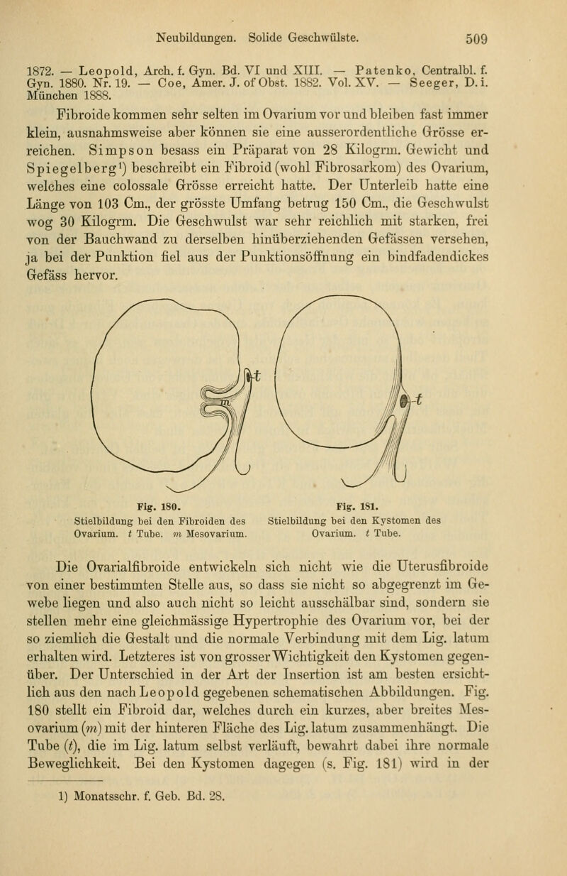 1872. — Leopold, Arch. f. Gyn. Bd. VI und XIII. — Patenko, Centralbl. f. Gyn. 1880. Nr. 19. — Coe, Amer. J. of Obst. 1882. Vol. XV. — Seeger, D.i. München 1888. Fibroide kommen sehr selten im Ovarium vor und bleiben fast immer klein, ausnahmsweise aber können sie eine ausserordentliche Grösse er- reichen. Simpson besass ein Präparat von 28 Kilogrm. Gewicht und Spiegelberg') beschreibt ein Fibroid(wohl Fibrosarkom) des Ovarium, welches eine colossale Grösse erreicht hatte. Der Unterleib hatte eine Länge von 103 Cm., der grösste Umfang betrug 150 Cm., die Geschwulst wog 30 Kilogrm. Die Geschwulst war sehr reichlich mit starken, frei von der Bauchwand zu derselben hinüberziehenden Gefässen versehen, ja bei der Punktion fiel aus der Punktionsöffnung ein bindfadendickes Gefäss hervor. Fig. ISO. Stielbildimg bei den Fibroiden des Ovarium. t Tube, m Mesovarium. Fig. 181. Stielbildung bei den Kystomen des Ovarium. t Tube. Die Ovarialfibroide entwickeln sich nicht wie die Uterusfibroide von einer bestimmten Stelle aus, so dass sie nicht so abgegrenzt im Ge- webe liegen und also auch nicht so leicht ausschälbar sind, sondern sie stellen mehr eine gleichmässige Hypertrophie des Ovarium vor, bei der so ziemlich die Gestalt und die normale Verbindung mit dem Lig. latum erhalten wird. Letzteres ist von grosser Wichtigkeit den Kystomen gegen- über. Der Unterschied in der Art der Lisertion ist am besten ersicht- lich aus den nach Leopold gegebenen schematischen Abbildungen. Fig. 180 stellt ein Fibroid dar, welches durch ein kurzes, aber breites Mes- ovarium (m) mit der hinteren Fläche des Lig. latum zusammenhängt. Die Tube (t), die im Lig. latum selbst verläuft, bewahrt dabei ihre normale Beweglichkeit. Bei den Kystomen dagegen (s. Fig. 181) wird in der 1) Monatsschr. f. Geb. Bd. 28.