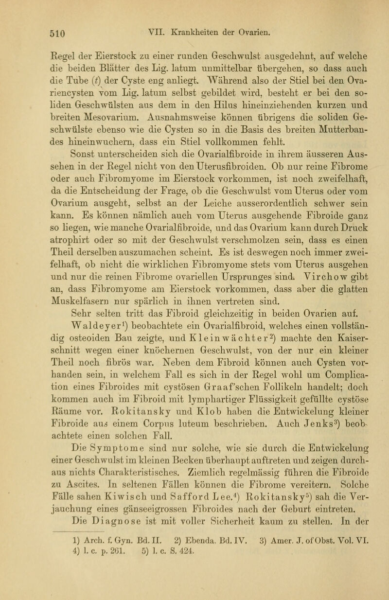 Regel der Eierstock zu einer runden Geschwulst ausgedehnt, auf welche die beiden Blätter des Lig. latum unmittelbar übergehen, so dass auch die Tube (t) der Cyste eng anliegt. Während also der Stiel bei den Ova- riencysten vom Lig. latum selbst gebildet wird, besteht er bei den so- liden Geschwülsten aus dem in den Hilus hineinziehenden kurzen und breiten Mesovarium. Ausnahmsweise können übrigens die soliden Ge- schwülste ebenso wie die Cysten so in die Basis des breiten Mutterban- des hineinwuchern, dass ein Stiel vollkommen fehlt. Sonst unterscheiden sich die Ovarialfibroide in ihrem äusseren Aus- sehen in der Regel nicht von den Uterusfibroiden. Ob nur reine Fibrome oder auch Fibromyome im Eierstock vorkommen, ist noch zweifelhaft, da die Entscheidung der Frage, ob die Geschwulst vom Uterus oder vom Ovarium ausgeht, selbst an der Leiche ausserordentlich schwer sein kann. Es können nämlich auch vom Uterus ausgehende Fibroide ganz so Hegen, wie manche Ovarialfibroide, und das Ovarium kann durch Druck atrophirt oder so mit der Geschwulst verschmolzen sein, dass es einen Theil derselben auszumachen scheint. Es ist deswegen noch immer zwei- felhaft, ob nicht die wirklichen Fibromyome stets vom Uterus ausgehen und nur die reinen Fibrome ovariellen Ursprunges sind. Virchow gibt an, dass Fibromyome am Eierstock vorkommen, dass aber die glatten Muskelfasern nur spärlich in ihnen vertreten sind. Sehr selten tritt das Fibroid gleichzeitig in beiden Ovarien auf. Waldeyer^) beobachtete ein Ovarialfibroid, welches einen vollstän- dig osteoiden Bau zeigte, und Klein wacht er-) machte den Kaiser- schnitt wegen einer knöchernen Geschwulst, von der nur ein kleiner Theil noch fibrös war. Neben dem Fibroid können auch Cysten vor- handen sein, in welchem Fall es sich in der Regel wohl um Complica- tion eines Fibroides mit cystöseri Graafschen Follikeln handelt; doch kommen auch im Fibroid mit lymphartiger Flüssigkeit gefüllte cystöse Räume vor. Rokitansky und Klob haben die Entwickelung kleiner Fibroide aus einem Corpus luteum beschrieben. Auch Jenks'^) beob- achtete einen solchen Fall. Die Symptome sind nur solche, wie sie durch die Entwickelung einer Geschwulst im kleinen Becken überhaupt auftreten und zeigen durch- aus nichts Charakteristisches. Ziemlich regelmässig führen die Fibroide zu Ascites. In seltenen Fällen köunen die Fibrome vereitern. Solche Fälle sahen Kiwisch und Safford Lee.'') Rokitansky'^) sah die Ver- jauchung eines gänseeigrossen Fibroides nach der Geburt eintreten. Die Diagnose ist mit voller Sicherheit kaum zu stellen. In der 1) Arch. f. Gyn. Bd. I.I. 2) Ebenda. Bd. IV. 3) Amer. J. olübst. Vol. VI. 4) 1. c. p. 201. 5) 1. c. S. 424.