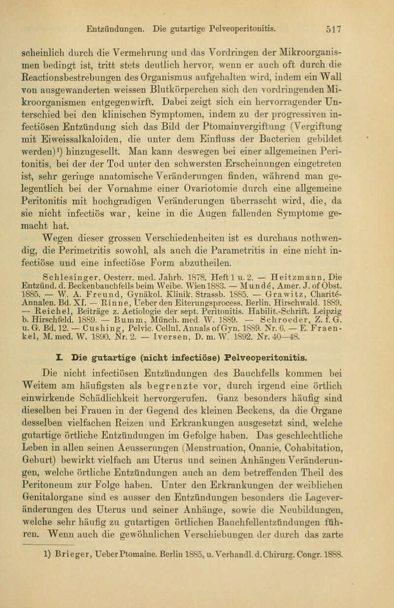 scheinlicli durch die Vermehrung und das Vordringen der Mikroorganis- men bedingt ist, tritt stets deuth'ch hervor, wenn er auch oft durch die Reactionsbestrebungen des Organismus aufgehalten wird, indem ein Wall von ausgewanderten weissen Blutkörperchen sich den vordringenden Mi- kroorganismen entgegen wirft. Dabei zeigt sich ein hervorragender Un- terschied bei den klinischen Symptomen, indem zu der progressiven in- fectiösen Entzündung sich das Bild der Ptomainvergiftung (Vergiftung mit Eiweissalkaloiden, die unter dem Einfluss der Bacterien gebildet werden) 1) hinzugesellt. Man kann deswegen bei einer allgemeinen Peri- tonitis, bei der der Tod unter den schwersten Erscheinungen eingetreten ist, sehr geringe anatomische Veränderungen finden, während man ge- legentlich bei der Vornahme einer Ovariotomie durch eine allgemeine Peritonitis mit hochgradigen Veränderungen überrascht wird, die, da sie nicht infectiös war, keine in die Augen fallenden Symptome ge- macht hat. Wegen dieser grossen Verschiedenheiten ist es durchaus nothwen- dig, die Perimetritis sowohl, als auch die Parametritis in eine nicht in- fectiöse und eine infectiöse Form abzutheilen. Schlesinger, Oesterr. med. Jahrb. 1878. Heftl u. 2. — Heitzmann, Die Entzünd. d. Beckenbauchfells beim Weibe. Wien 1883. — Mund^, Araer. J. of Obst. 1885. — W. A. Freund, Gyuäkol. Klinik. Strassb. 1885. — GraAvitz, Charit^- Annalen. Bd. XI. — Rinne, lieber den Eiterungsprocess. Berlin. Hirschwald. 1889. — Reichel, Beiträge z. Aetiologie der sept. Peritonitis. Habilit.-Schrift. Leipzig b. Hirschfeld. 1889. — Bumm, Münch. med. W. 1889. — Schroeder, Z. f. G. u. G. Bd. 12. — Cushing, Pelvic. Cellul. Annais ofGyn. 1889. Nr. 6. — E. Fraen- kel, M.med. W. 1890. Nr. 2. — Iversen, D. m. W. 1892. Nr. 40—48. I. Die gutartige (nicht infectiöse) Pelveoperitonitis. Die nicht infectiösen Entzündungen des Bauchfells kommen bei Weitem am häufigsten als begrenzte vor, durch irgend eine örtlich einwirkende Schädlichkeit hervorgerufen. Ganz besonders häufig sind dieselben bei Frauen in der Gegend des kleinen Beckens, da die Organe desselben vielfachen Reizen und Erkrankungen ausgesetzt sind, welche gutartige örtliche Entzündungen im Gefolge haben. Das geschlechtliche Leben in allen seineu Aeusseruugen (Menstruation, Onanie, Cohabitation, Geburt) bewirkt vielfach am Uterus und seinen Anhängen Veränderun- gen, welche örtliche Entzündungen auch an dem betrefienden Theil des Peritoneum zur Folge haben. Unter den Erkrankungen der weiblichen Genitalorgane sind es ausser den Entzündungen besonders die Lagever- änderungen des Uterus und seiner Anhänge, sowie die Neubildungen, welche sehr häufig zu gutartigen örtlichen Baachfellentzündungen füh- ren. Wenn auch die gewöhnlichen Verschiebungen der durch das zarte 1) Brieger, UeberPtomaine. Berlin 1885, u. Verhandl.d.Chirurg. Congr. 1888.