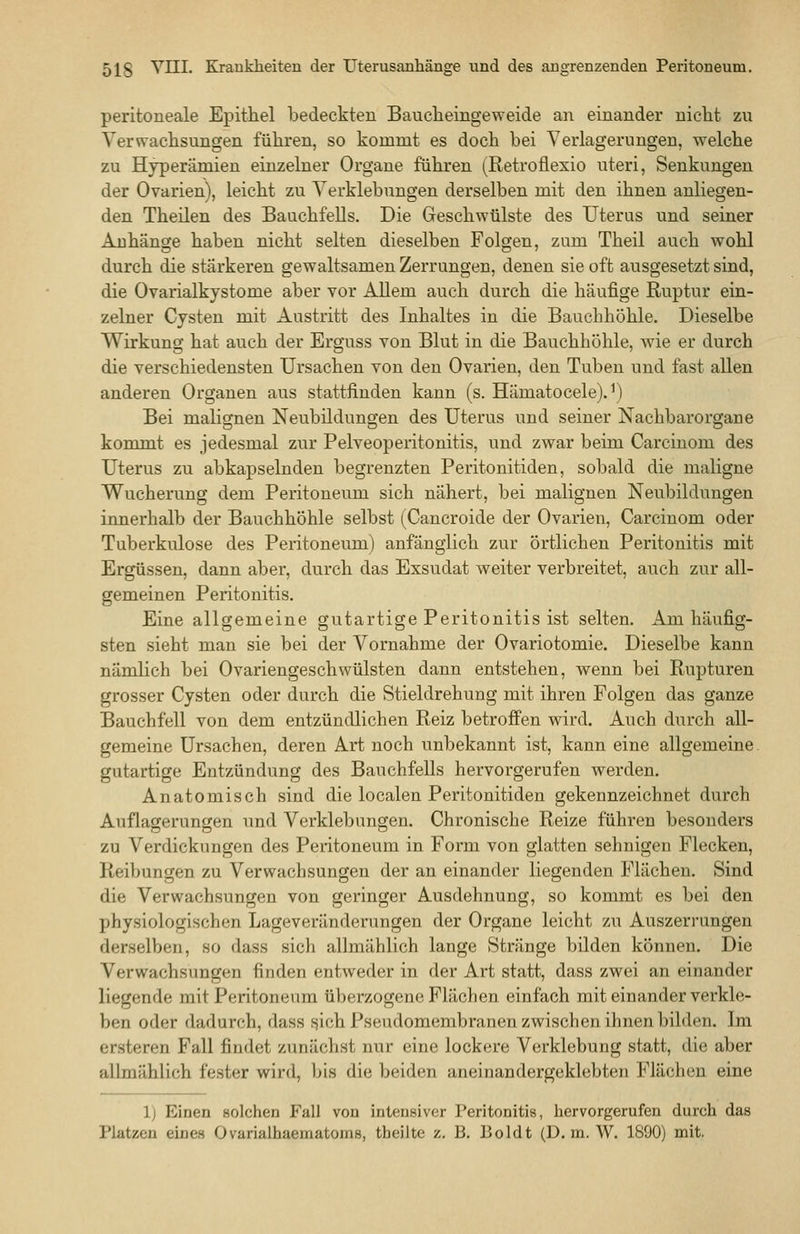 peritoneale Epithel bedeckten Baucheingeweide an einander nicht zu Verwachsungen führen, so kommt es doch bei Verlagerungen, welche zu Hyperämien einzelner Organe führen (Retroflexio uteri, Senkungen der Ovarien), leicht zu Verklebungen derselben mit den ihnen anliegen- den Theilen des Bauchfells. Die Geschwülste des Uterus und seiner Anhänge haben nicht selten dieselben Folgen, zum Theil auch wohl durch die stärkeren gewaltsamen Zerrungen, denen sie oft ausgesetzt sind, die Ovarialkystome aber vor Allem auch durch die häufige Ruptur ein- zelner Cysten mit Austritt des Inhaltes in die Bauchhöhle. Dieselbe Wirkung hat auch der Erguss von Blut in die Bauchhöhle, wie er durch die verschiedensten Ursachen von den Ovarien, den Tuben und fast allen anderen Organen aus stattfinden kann (s. Hämatocele).^) Bei malignen Neubildungen des Uterus und seiner Nachbarorgane kommt es jedesmal zur Pelveoperitonitis, und zwar beim Carcinom des Uterus zu abkapselnden begrenzten Peritonitiden, sobald die maligne Wucherung dem Peritoneum sich nähert, bei malignen Neubildungen innerhalb der Bauchhöhle selbst (Cancroide der Ovarien, Carcinom oder Tuberkulose des Peritoneum) anfänglich zur örtlichen Peritonitis mit Ergüssen, dann aber, durch das Exsudat weiter verbreitet, auch zur all- gemeinen Peritonitis. Eine allgemeine gutartige Peritonitis ist selten. Am häufig- sten sieht man sie bei der Vornahme der Ovariotomie. Dieselbe kann nämlich bei Ovariengeschwülsten dann entstehen, wenn bei Rupturen grosser Cysten oder durch die Stieldrehuug mit ihren Folgen das ganze Bauchfell von dem entzündlichen Reiz betroffen wird. Auch durch all- gemeine Ursachen, deren Art noch unbekannt ist, kann eine allgemeine, gutartige Entzündung des Bauchfells hervorgerufen werden. Anatomisch sind die localen Peritonitiden gekennzeichnet durch Auflagerungen und Verklebungen. Chronische Reize führen besonders zu Verdickungen des Peritoneum in Form von glatten sehnigen Flecken, Reibungen zu Verwachsungen der an einander liegenden Flächen, Sind die Verwachsungen von geringer Ausdehnung, so kommt es bei den physiologischen Lageveränderungen der Organe leicht zu Auszerrungen derselben, so dass sich allmählich lange Stränge bilden können. Die Verwachsungen finden entweder in der Art statt, dass zwei an einander liegende mit Peritoneum überzogene Flächen einfach mit einander verkle- ben oder dadurch, dass ^ich Pseudomembranen zwischen ihnen bilden. Im ersteren Fall findet zunächst nur eine lockere Verklebung statt, die aber allmählich fester wird, l>is die beiden aneinandergeklebten Flächen eine 1) Einen Bolchen Fall von intensiver Peritonitis, hervorgerufen durch das Platzen eines Ovarialhaematoms, tbeilte z. B. Boldt (D. in. W. 1800) mit.