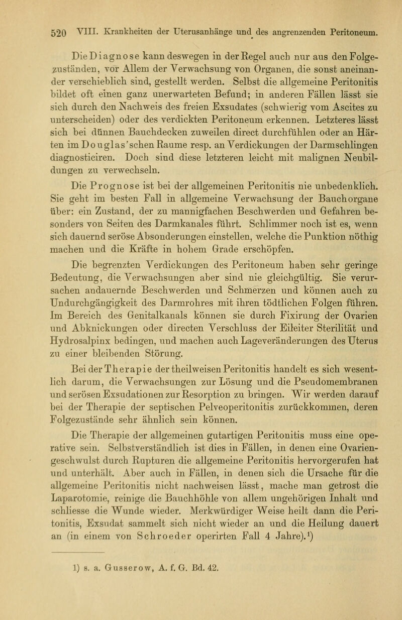 Die Diagnose kann deswegen in der Regel auch nur aus denFolge- 5;uständen, vor Allem der Verwachsung von Organen, die sonst aneinan- der verschieblich sind, gestellt werden. Selbst die allgemeine Peritonitis bildet oft einen ganz unerwarteten Befund; in anderen Fällen lässt sie sich durch den Nachweis des freien Exsudates (schwierig vom Ascites zu unterscheiden) oder des verdickten Peritoneum erkennen. Letzteres lässt sich bei dünnen Bauchdecken zuweilen direct durchfühlen oder an Här- ten imDouglas'schenRaume resp. an Verdickungen der Darmschlingen diagnosticiren. Doch sind diese letzteren leicht mit malignen Neubil- dungen zu verwechseln. Die Prognose ist bei der allgemeinen Peritonitis nie unbedenklich. Sie geht im besten Fall in allgemeine Verwachsung der Bauch orgaue über: ein Zustand, der zu mannigfachen Beschwerden und Gefahren be- sonders von Seiten des Darmkanales führt. Schlimmer noch ist es, wenn sich dauernd seröse Absonderungen einstellen, welche die Punktion nöthig machen und die Kräfte in hohem Grade erschöpfen. Die begrenzten Verdickungen des Peritoneum haben sehr geringe Bedeutung, die Verwachsungen aber sind nie gleichgültig. Sie verur- sachen andauernde Beschwerden und Schmerzen und können auch zu Undurchgängigkeit des Darmrohres mit ihren tödtlichen Folgen führen. Im Bereich des Genitalkanals können sie durch Fixirung der Ovarien und Abknickungen oder directen Verschluss der Eileiter Sterilität und Hydrosalpinx bedingen, und machen auch Lageveränderungen des Uterus zu einer bleibenden Störung. Bei der Therapie der theilweisen Peritonitis handelt es sich wesent- lich darum, die Verwachsungen zur Lösung und die Pseudomembranen und serösen Exsudationen zur Resorption zu bringen. Wir werden darauf bei der Therapie der septischen Pelveoperitonitis zurückkommen, deren Folgezustände sehr ähnlich sein können. Die Therapie der allgemeinen gutartigen Peritonitis muss eine ope- rative sein. Selbstverständlich ist dies in Fällen, in denen eine Ovarien- geschwulst durch Rupturen die allgemeine Peritonitis hervorgerufen hat und unterhält. Aber auch in Fällen, in denen sich die Ursache für die allgemeine Peritonitis nicht nachweisen lässt, mache man getrost die Laparotomie, reinige die Bauchhöhle von allem ungehörigen Inhalt und schliesse die Wunde wieder. Merkwürdiger Weise heilt dann die Peri- tonitis, Exsudat sammelt sich nicht wieder an und die Heilung dauert an (in einem von Schroeder operirten Fall 4 Jahre).^) 1) 8. a. Gusaer ow, A. f. G. Bd. 42.