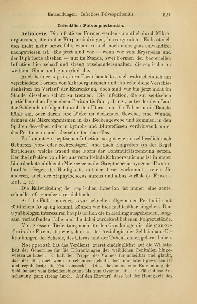 Infectiöse Pelveoperitonitis. Aetiologie. Die infectiösen Formen werden sämmtlich durch Mikro- organismen, die in den Körper eindringen, hervorgerufen. Es lässt sich dies nicht mehr bezweifeln, wenn es auch noch nicht ganz einwandfrei nachgewiesen ist. Bis jetzt sind wir — wenn wir vom Erysipelas und der Diphtherie absehen — nur im Stande, zwei Formen der bacteriellen Infection hier scharf und streng auseinanderzuhalten: die septische im weiteren Sinne und gonorrhoische. Auch bei der septischen Form handelt es sich wahrscheinlich um verschiedene Formen von Mikroorganismen und um erhebliche Verschie- denheiten im Verlauf der Erkrankung, doch sind wir bis jetzt nicht im Stande, dieselben scharf zu trennen. Die Infection, die zur septischen partiellen oder allgemeinen Peritonitis führt, dringt, entweder dem Lauf der Schleimhaut folgend, durch den Uterus und die Tuben in die Bauch- höhle ein, oder durch eine Lücke im deckenden Gewebe, eine Wunde, dringen die Mikroorganismen in das Beckengewebe und kommen, in den Spalten desselben oder in Lymph- und Blutgefässen vordringend, unter das Peritoneum und überschreiten dasselbe. Es kommt zur septischen Infection so gut wie ausschliesslich nach Geburten (vor- oder rechtzeitigen) und nach Eingriffen (in der Regel ärztlichen), welche irgend eine Form der Continuitätstrennung setzen. Der die Infection von hier aus vermittelnde Mikroorganismus ist in erster Linie der kettenbildende Micrococcus, der Streptococcus pyogenes Rosen- bach's. Gegen die Häufigkeit, mit der dieser vorkommt, treten alle anderen, auch der Staphylococcus aureus und albus zurück (s. Fraeu- kal, 1. c). Die Entwickelung der septischen Infection ist immer eine acute, schnelle, oft geradezu vernichtende. Auf die Fälle, in denen es zur schnellen allgemeinen Peritonitis mit tödtlichem Ausgang kommt, können wir hier nicht näher eingehen. Den Gynäkologen interessiren hauptsäclTlich die in Heilung ausgehenden, lang- sam verlaufenden Fälle und die dabei zurückgebliebenen Folgezustände. Von grösserer Bedeutung noch für den Gynäkologen ist die gonor- r|hoische Form, die wir schon in der Aetiologie der Schleimhaut-Er- krankungen der Scheide, des Uterus und der Tuben kennen gelernt haben. Noegg-erath hat das Verdienst, zuerst eindringlichst auf die Wichtig- keit der Gonorrhoe für die Erkrankungen der weiblichen Genitalien hinge- wiesen zu haben. Er hält den Tripper des Mannes für unheilbar und glaubt, dass derselbe, auch wenn er scheinbar geheilt, doch nur latent geworden ist und regelmässig die Frau ansteckt. Diese bekommt eine Entzündung der Schleimhaut vom Scheideneingange bis zum Ovarium hin. Er fülu't diese An- schauung ganz streng durch. Auf den Einwurf, dass bei der Häufigkeit des