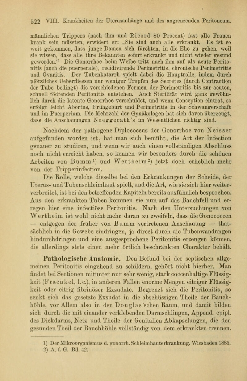 männlichen Trippers (nach ihm und Ei cor d 80 Proceut) fast alle Frauen krank sein müssten, erwidert er: ,.Sie sind auch alle erkrankt. Es ist so weit gekommen, dass jimge Damen sich fürchten, in die Ehe zu gehen, weil sie wissen, dass alle ihre Bekannten sofort erkrankt und nicht wieder gesund geworden. Die Gonorrhoe beim Weibe tritt nach ihm auf als acute Perito- nitis (auch die puerperale), recidivirende Perimetritis, chronische Perimetritis und Ovaritis. Der Tubenkatarrh spielt dabei die Hauptrolle, indem durch plötzliches Ueberfliessen nur weniger Tropfen des Secretes (durch Contraction der Tube bedingt) die verschiedenen Formen der Perimetritis bis zur acuten, schnell tödtenden Peritonitis entstehen. Auch Sterilität wird ganz gewöhn- lich durch die latente Gonorrhoe verschuldet, und wenn Conception eintrat, so erfolgt leicht Abortus, Frühgeburt und Perimetritis in der Schwangerschaft und im Puerperium. Die Mehrzahl der Gynäkologen hat sich davon überzeugt, dass die Anschauungen Noeggerath's im Wesentlichen richtig sind. Nachdem der pathogene Diplococcus der Gonorrhoe von Neisser aufgefunden worden ist, hat man sich bemüht, die Art der Infection genauer zu studiren, und wenn wir auch einen vollständigen Ahschluss noch nicht erreicht hahen, so kennen wir besonders durch die schönen Arbeiten von Bumm^) und Wertheim2) jetzt doch erheblich mehr von der Tripperinfection. Die Rolle, welche dieselbe bei den Erkrankungen der Scheide, der Uterus- und Tubenschleimhaut spielt, und die Art, wie sie sich hier weiter- verbreitet, ist bei den betreffenden Kapiteln bereits ausführlich besprochen. Aus den erkrankten Tuben kommen sie nun auf das Bauchfell und er- regen hier eine infectiöse Peritonitis. Nach den Untersuchungen von Wertheim ist wohl nicht mehr daran zu zweifeln, dass die Gonococcen — entgegen der früher von Bumm vertretenen Anscliauung — that- sächlich in die Gewebe eindringen, ja direct durch die Tubenwandungen hindurchdringen und eine ausgesprochene Peritonitis erzeugen können, die allerdings stets einen mehr örtlich beschränkten Charakter behält. Pathologische Anatomie, Den Befund bei der septischen allge- meinen Peritonitis eingehend zu schildern, gehört nicht hierher. Man findet bei Sectionen mitunter nur sehr wenig, stark coccenhaltige Flüssig- keit (Fraenkel, I.e.), in anderen Fällen enorme Mengen eitriger Flüssig- keit oder eitrig fibrinöser Exsudate. Begrenzt sich die Peritonitis, so senkt sich das gesetzte Exsudat in die abschüssigen Theile der Bauch- höhle, vor Allem also in den Douglas'sehen Raum, und damit bilden sich durch die mit einander verklebenden Darmschlingen, Append. epipl. des Dickdarms, Net/ und Theile der Genitalien Abkapselungen, die den gesunden Theil der Bauchhöhle vollständig von dem erkrankten trennen. 1) Der Mikroorganismus d. gonorrh. Schleimhauterkrankung. Wiesbaden 1885. 2) A. f. G. Bd. 42.