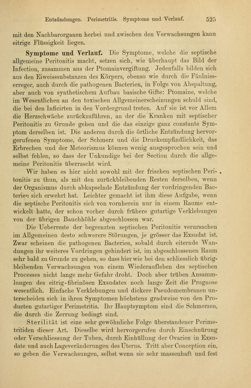 mit den Nachbarorganen herbei und zwischen den Verwachsungen kann eitrige Flüssigkeit liegen. Symptome und Verlauf. Die Symptome, welche die septische allgemeine Peritonitis macht, setzen sich, wie überhaupt das Bild der Infection, zusammen aus der Ptomainvergiftung. Jedenfalls bilden sich aus den Eiweisssubstanzen des Körpers, ebenso wie durch die Fäulniss- erreger, auch durch die pathogenen Bacterien, in Folge von Abspaltung, aber auch von synthetischem Aufbau basische Gifte: Ptomaine, welche im Wesentlichen an den toxischen Allgemeinerscheinungen schuld sind, die bei den Inficirten in den Vordergrund treten. Auf sie ist vor Allem die Herzschwäche zuräckzuführen, an der die Kranken mit septischer Peritonitis zu Grunde gehen und die das einzige ganz constante Sym- ptom derselben ist. Die anderen durch die örtliche Entzündung hervor- gerufenen Symptome, der Schmerz und die Druckempfindlichkeit, das Erbrechen und der Meteorismus können wenig ausgesprochen sein und selbst fehlen, so dass der Unkundige bei der Section durch die allge- meine Peritonitis überrascht wird. Wir haben es hier nicht sowohl mit der frischen septischen Peri- tonitis zu thun, als mit den zurückbleibenden Resten derselben, wenn der Organismus durch abkapselnde Entzündung der vordringenden Bac- terien sich erwehrt hat. Leichter gemacht ist ihm diese Aufgabe, wenn die septische Peritonitis sich von vornherein nur in einem Räume ent- wickelt hatte, der schon vorher durch frühere gutartige Verklebungen von der übrigen Bauchhöhle abgeschlossen war. Die Ueberreste der begrenzten septischen Peritonitis verursachen im Allgemeinen desto schwerere Störungen, je grösser das Exsudat ist. Zwar scheinen die pathogenen Bacterien, sobald durch eiterude Wan- dungen ihr weiteres Vordringen gehindert ist, im abgeschlossenen Raum sehr bald zu Grunde zu gehen, so dass hier wie bei den schliesslich übrig- bleibenden Verwachsungen von einem Wiederaufleben des septischen Processes nicht lange mehr Gefahr droht. Doch aber trüben Ansamm- lungen des eitrig-fibrinösen Exsudates noch lange Zeit die Prognose wesentlich. Einfache Verklebungen und dickere Pseudomembranen un- terscheiden sich in ihren Symptomen höchstens gradweise von den Pro- ducten gutartiger Perimetritis. Ihr Hauptsymptom sind die Schmerzen, die durch die Zerrung bedingt sind. Sterilität ist eine sehr gewöhnliche Folge überstandener Perime- tritiden dieser Art. Dieselbe wird hervorgerufen durch Einschnürung oder Verschliessung der Tuben, durch Einhüllung der Ovarien in Exsu- date und auch Lageveränderungen des Uterus. Tritt aber Conception ein, so geben die Verwachsungen, selbst wenn sie sehr massenhaft und fest