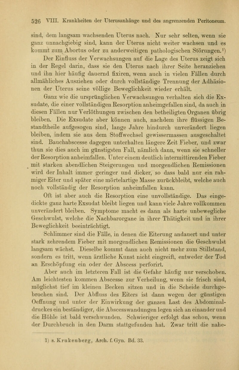 sind dem langsam wachsenden Uteras nach. Nur sehr selten, wenn sie ganz unnachgiebig sind, kann der Uterus nicht weiter wachsen und es kommt zum Abortus oder zu anderweitigen pathologischen Störungen.') Der Einüuss der Verwachsungen auf die Lage des Uterus zeigt sich in der Regel darin, dass sie den Uterus nach ihrer Seite heranziehen imd ihn hier häufig dauernd fixiren, wenn auch in vielen Fällen durch allmähliches Ausziehen oder durch vollständige Trennung der Adhäsio- nen der Uterus seine völlige Beweglichkeit wieder erhält. Ganz wie die urspmngiichen Verwachsungen verhalten sich die Ex- sudate, die einer vollständigen Resorption anheimgefallen sind, da auch in diesen Fällen nur Verlöthungen zwischen den betheiligten Organen übrig bleiben. Die Exsudate aber können auch, nachdem ihre flüssigen Be- standtheile aufgesogen sind, lange Jahre hindurch unverändert liegen bleiben, indem sie aus dem Stoffwechsel gewissermassen ausgeschaltet sind. Bauchabscesse dagegen unterhalten längere Zeit Fieber, und zwar thun sie dies auch im günstigsten Fall, nämlich dann, wenn sie schneller der Resorption anheimfallen. Unter einem deutlich intermittirenden Fieber mit starken abendlichen Steigerungen und morgendlichen Remissionen wird der Inhalt immer geringer und dicker, so dass bald nur ein rah- miger Eiter und später eine mörtelartige Masse zurückbleibt, welche auch noch vollständig der Resorption anheimfallen kann. Oft ist aber auch die Resorption eine unvollständige. Das einge- dickte ganz harte Exsudat bleibt liegen und kann viele Jahre vollkommen unverändert bleiben. Symptome macht es dann als harte unbewegliche Geschwulst, welche die Nachbarorgane in ihrer Thätigkeit und in ihrer Beweglichkeit beeinträchtigt. Schlimmer sind die Fälle, in denen die Eiterung andauert und unter stark zehrendem Fieber mit morgendlichen Remissionen die Geschwulst langsam wächst. Dieselbe kommt dann auch nicht mehr zum Stillstand, sondern es tritt, wenn ärztliche Kunst nicht eingreift, entweder der Tod an Erschöpfung ein oder der Abscess perforirt. Aber auch im letzteren Fall ist die Gefahr häufig nur verschoben. Am leichtesten kommen Abscesse zur Verheilung, wenn sie frisch sind, möglichst tief im kleinen Becken sitzen und in die Scheide durchge- brochen sind. Der Abfluss des Eiters ist dann wegen der günstigen Oeffnung und unter der Einwirkung der ganzen Last des Abdominal- druckes ein beständiger, die Abscesswandungen legen sich an einander und die Höhle ist bald verseil wunden. Schwieriger erfolgt das schon, wenn der Durchbruch in den Darm stattgefunden hat. Zwar tritt die nahe- 1) 8. Krukenberg, Arch. f. Gyn. Bd. 33.