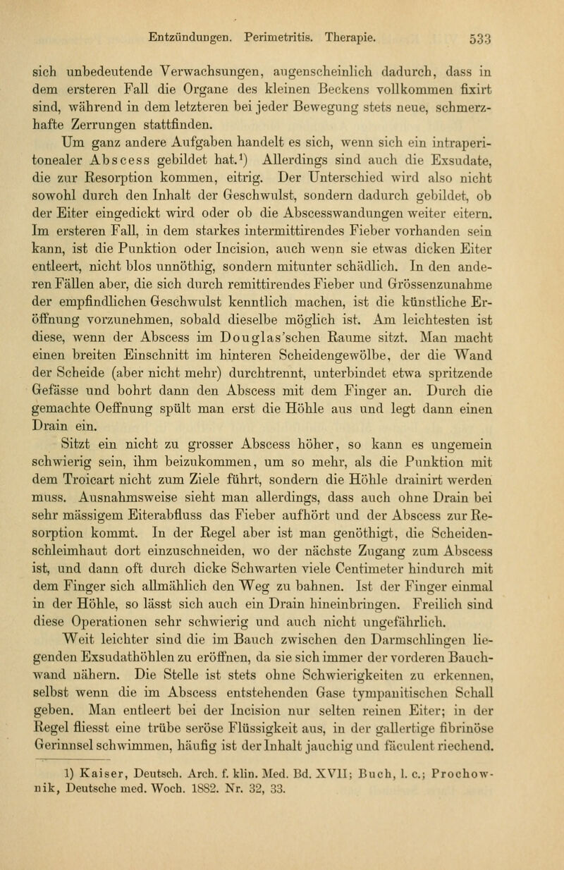 sich unbedeutende Verwachsungen, augenscheinlich dadurch, dass in dem ersteren Fall die Organe des kleinen Beckens vollkommen fixirt sind, während in dem letzteren bei jeder Bewegung stets neue, schmerz- hafte Zerrungen stattfinden. Um ganz andere Aufgaben handelt es sich, wenn sich ein intraperi- tonealer Abscess gebildet hat.^) Allerdings sind auch die Exsudate, die zur Resorption kommen, eitrig. Der Unterschied wird also nicht sowohl durch den Inhalt der Geschwulst, sondern dadurch gebildet, ob der Eiter eingedickt wird oder ob die Abscesswandungen weiter eitern. Im ersteren Fall, in dem starkes intermittirendes Fieber vorhanden sein kann, ist die Punktion oder Incision, auch wenn sie etwas dicken Eiter entleert, nicht blos unnöthig, sondern mitunter schädlich. In den ande- ren FäUen aber, die sich durch remittirendes Fieber und Grössenzunahme der empfindlichen Geschwulst kenntlich machen, ist die künstliche Er- öffnung vorzunehmen, sobald dieselbe möglich ist. Am leichtesten ist diese, wenn der Abscess im Douglas'sehen Räume sitzt. Man macht einen breiten Einschnitt im hinteren Scheidengewölbe, der die Wand der Scheide (aber nicht mehr) durchtrennt, unterbindet etwa spritzende Gefässe und bohrt dann den Abscess mit dem Finger an. Durch die gemachte OefiPhung spült man erst die Höhle aus und legt dann einen Drain ein. Sitzt ein nicht zu grosser Abscess höher, so kann es ungemein schwierig sein, ihm beizukommen, um so mehr, als die Punktion mit dem Troicart nicht zum Ziele führt, sondern die Höhle drainirt werden muss. Ausnahmsweise sieht man allerdings, dass auch ohne Drain bei sehr massigem Eiterabfluss das Fieber aufhört und der Abscess zur Re- sorption kommt. In der Regel aber ist man genöthigt, die Scheiden- schleimhaut dort einzuschneiden, wo der nächste Zugang zum Abscess ist, und dann oft durch dicke Schwarten viele Centimeter hindurch mit dem Finger sich allmählich den Weg zu bahnen. Ist der Finger einmal in der Höhle, so lässt sich auch ein Drain hineinbringen. Freilich sind diese Operationen sehr schwierig und auch nicht ungefährlich. Weit leichter sind die im Bauch zwischen den Darmschliugeu lie- genden Exsudathöhlen zu eröffnen, da sie sich immer der vorderen Bauch- wand nähern. Die Stelle ist stets ohne Schwierigkeiten zu erkennen, selbst wenn die im Abscess entstehenden Gase tympauitischen SchaU geben. Man entleert bei der Incision nur selten reinen Eiter; in der Regel fliesst eine trübe seröse Flüssigkeit aus, in der gallertige fibrinöse Gerinnsel schwimmen, häufig ist der Inhalt jauchig und fäciüent riechend. 1) Kaiser, Deutsch. Aroh. f. klin. Med. Bd. XVII; Buch, 1. c; Prochow- nik, Deutsche med. Woch. 1882. Nr. 32, 33.