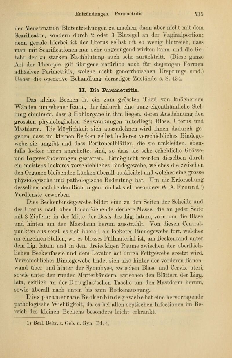 der Menstruation Blutentziehungen zu machen, dann aber nicht mit dem Scarificator, sondern durch 2 oder 3 Blutegel an der Vaginalportiou; denn gerade hierbei ist der Uterus selbst oft so wenig blutreich, dass man mit Scarificationen nur sehr ungenügend wirken kann und die Ge- fahr der zu starken Nachblutung auch sehr zurücktritt. (Diese ganze Art der Therapie gilt übrigens natürlich auch für diejenigen Formen adhäsiver Perimetritis, welche nicht gonorrhoischen Ursprungs sind.) Ueber die operative Behandlung derartiger Zustände s. S. 434. II. Die Parametritis. Das kleine Becken ist ein zum grössten Theil von knöchernen Wänden umgebener Raum, der dadurch eine ganz eigenthümliche Stel- lung einnimmt, dass 3 Hohlorgane in ihm liegen, deren Ausdehnung den grössten physiologischen Schwankungen unterliegt: Blase, Uterus und Mastdarm. Die Möglichkeit sich auszudehnen wird ihnen dadurch ge- geben, dass im kleinen Becken selbst lockeres verschiebliches Bindege- webe sie umgibt und dass Peritonealblätter, die sie umkleiden, eben- falls locker ihnen angeheftet sind, so dass sie sehr erhebliche Grösse- und Lageveränderungen gestatten. Ermöglicht werden dieselben durch ein meistens lockeres verschiebliches Bindegewebe, welches die zwischen den Organen bleibenden Lücken überall auskleidet und welches eine grosse physiologische und pathologische Bedeutung hat. Um die Erforschung desselben nach beiden Richtungen hin hat sich besonders W. A. Freund') Verdienste erworben. Dies Beckenbindegewebe bildet eine zu den Seiten der Scheide und des Uterus nach oben hinaufziehende derbere Masse, die an jeder Seite mit 3 Zipfeln: in der Mitte der Basis des Lig. latum, vorn um die Blase und hinten um den Mastdarm herum ausstrahlt. Von diesen Central- punkten aus setzt es sich überall als lockeres Bindegewebe fort, welches an einzelnen Stellen, wo es blosses Füllmaterial ist, am Beckenrand unter dem Lig. latum und in dem dreieckigen Räume zwischen der oberfläch- lichen Beckenfascie und dem Levator ani durch Fettgewebe ersetzt wird. Verschiebliches Bindegewebe findet sich also hinter der vorderen Bauch- wand über und hinter der Symphyse, zwischen Blase und Cervix uteri, sowie unter den runden Mutterbändern, zwischen den Blättern der Ligg. lata, seitlich an der Douglas'schen Tasche um den Mastdarm herum, sowie überall nach unten bis zum Beckeuausgaug. Dies parametrane Beckenbindegewebe hat eine hervorragende pathologische Wichtigkeit, da es bei allen septischen Infectionen im Be- reich des kleinen Beckens besonders leicht erkrankt.