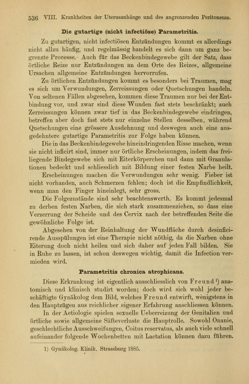 Die gutartige (nicht iufectiöse) Farametritis. Zu gutartigen, nicht infectiösen Entzündungen kommt es allerdings nicht allzu häufig, und regelmässig handelt es sich dann um ganz be- grenzte Processe. Auch für das Beckenbindegewebe gilt der Satz, dass örtliche Reize nur Entzündungen an dem Orte des Reizes, allgemeine Ursachen allgemeine Entzündungen hervorrufen. Zu örtlichen Entzündungen kommt es besonders bei Traumen, mag es sich um Verwundungen, Zerreissungen oder Quetschungen handeln. Von seltenen Fällen abgesehen, kommen diese Traumen nur bei der Ent- bindung vor, und zwar sind diese Wunden fast stets beschränkt; auch Zerreissungen können zwar tief in das Beckenbindegewebe eindringen, betreffen aber doch fast stets nur einzelne Stellen desselben, während Quetschungen eine grössere Ausdehnung und deswegen auch eine aus- gedehntere gutartige Farametritis zur Folge haben können. Die in das Beckenbindegewebe hin eindringenden Risse machen, wenn sie nicht inficirt sind, immer nur örtliche Erscheinungen, indem das frei- liegende Bindegewebe sich mit Eiterkörperchen und dann mit Granula- tionen bedeckt und schliesslich mit Bildung einer festen Narbe heilt. Erscheinungen machen die Verwundungen sehr wenig. Fieber ist nicht vorhanden, auch Schmerzen fehlen; doch ist die Empfindlichkeit, wenn man den Finger hineinlegt, sehr gross. Die Folgezustände sind sehr beachtenswerth. Es kommt jedesmal zu derben festen Narben, die sich stark zusammenziehen, so dass eine Verzerrung der Scheide und des Cervix nach der betreffenden Seite die gewöhnliche Folge ist. Abgesehen von der Reinhaltung der Wundfläche durch desinfici- rende Ausspülungen ist eine Therapie nicht nöthig, da die Narben ohne Eiterung doch nicht heilen und sich daher auf jeden Fall bilden. Sie in Ruhe zu lassen, ist schon deswegen wichtig, damit die Infection ver- mieden wird. Farametritis chronica atrophicans. Diese Erkrankung ist eigentlich ausschliesslich von Freund ^) ana- tomisch und klinisch studirt worden; doch wird sich wohl jeder be- schäftigte Gynäkolog dem Bild, welches Freund entwirft, wenigstens in den Hauptzügen aus reichlicher eigener Erfahrung anschliessen können. In der Aetiologie spielen sexuelle Ueberreizung der Genitalien und örtliche sowie allgemeine Säfteverluste die Hauptrolle. Sowohl Onanie, geschlechtliche Ausschweifungen, Coitus reservatus, als auch viele schnell aufeinander folgende Wochenbetten mit Lactation können dazu führen. 1) Gynäkolog. Klinik. Strassburg 1885.