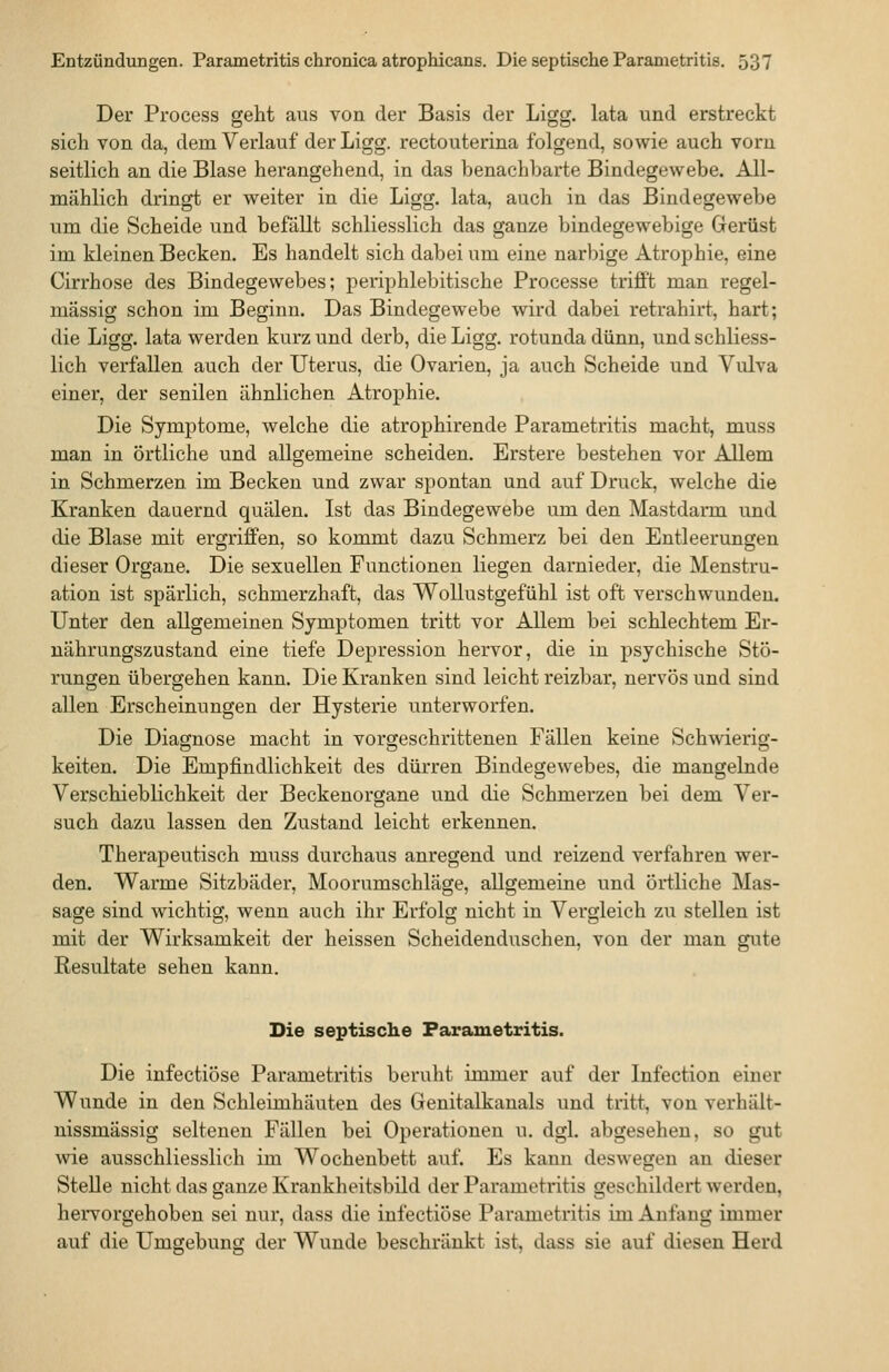 Der Process geht aus von der Basis der Ligg. lata und erstreckt sich von da, dem Verlauf der Ligg. rectouterina folgend, sowie auch vorn seitlich an die Blase herangehend, in das benachbarte Bindegewebe. All- mählich dringt er weiter in die Ligg. lata, auch in das Bindegewebe um die Scheide und befällt schliesslich das ganze bindegewebige Gerüst im kleinen Becken. Es handelt sich dabei um eine narbige Atrophie, eine Cirrhose des Bindegewebes; periphlebitische Processe trifft man regel- mässig schon im Beginn. Das Bindegewebe wird dabei retrahirt, hart; die Ligg. lata werden kurz und derb, die Ligg. rotunda dünn, und schliess- lich verfallen auch der Uterus, die Ovarien, ja auch Scheide und Vulva einer, der senilen ähnlichen Atrophie. Die Symptome, welche die atrophirende Parametritis macht, muss man in örtliche und allgemeine scheiden. Erstere bestehen vor Allem in Schmerzen im Becken und zwar spontan und auf Druck, welche die Kranken dauernd quälen. Ist das Bindegewebe um den Mastdarm und die Blase mit ergriffen, so kommt dazu Schmerz bei den Entleerungen dieser Organe. Die sexuellen Functionen liegen darnieder, die Menstru- ation ist spärlich, schmerzhaft, das Wollustgefühl ist oft verschwunden. Unter den allgemeinen Symptomen tritt vor Allem bei schlechtem Er- nährungszustand eine tiefe Depression hervor, die in psychische Stö- rungen übergehen kann. Die Kranken sind leicht reizbar, nervös und sind allen Erscheinungen der Hysterie unterworfen. Die Diagnose macht in vorgeschrittenen Fällen keine Schwierig- keiten. Die Empfindlichkeit des dürren Bindegewebes, die mangelnde Verschieblichkeit der Beckenorgane und die Schmerzen bei dem Ver- such dazu lassen den Zustand leicht erkennen. Therapeutisch muss durchaus anregend und reizend verfahren wer- den. Warme Sitzbäder, Moorumschläge, allgemeine und örtliche Mas- sage sind wichtig, wenn auch ihr Erfolg nicht in Vergleich zu stellen ist mit der Wirksamkeit der heissen Scheidenduschen, von der man gute Resultate sehen kann. Die septische Parametritis. Die infectiöse Parametritis beruht immer auf der Infection einer Wunde in den Schleimhäuten des Genitalkanals und tritt, von verhält- nissmässig seltenen Fällen bei Operationen u. dgl. abgesehen, so gut wie ausschliesslich im Wochenbett auf. Es kann deswegen an dieser Stelle nicht das ganze Krankheitsbild der Parametritis geschildert werden, hervorgehoben sei nur, dass die infectiöse Parametritis im Anfang immer auf die Umgebung der Wunde beschränkt ist, dass sie auf diesen Herd