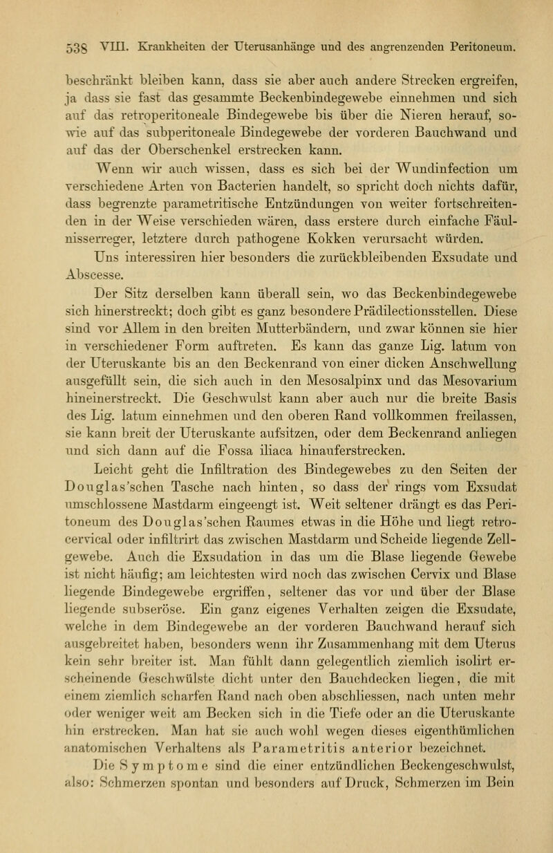 beschränkt bleiben kann, dass sie aber auch andere Strecken ergreifen, ja dass sie fast das gesammte Beckenbindegewebe einnehmen und sich auf das retroperitoneale Bindegewebe bis über die Nieren herauf, so- wie auf das subperitoneale Bindegewebe der vorderen Bauchwand und auf das der Oberschenkel erstrecken kann. Wenn wir auch wissen, dass es sich bei der Wundinfection um verschiedene Arten von Bacterien handelt, so spricht doch nichts dafür, dass begrenzte parametritische Entzündungen von weiter fortschreiten- den in der Weise verschieden wären, dass erstere durch einfache Fäul- nisserreger, letztere durch pathogene Kokken verursacht würden. Uns interessiren hier besonders die zurückbleibenden Exsudate und Abscesse. Der Sitz derselben kann überall sein, wo das Beckenbindegewebe sich hinerstreckt; doch gibt es ganz besondere Prädilectionsstellen. Diese sind vor Allem in den breiten Mutterbändern, und zwar können sie hier in verschiedener Form auftreten. Es kann das ganze Lig. latum von der Uteruskante bis an den Beckenrand von einer dicken Anschwellung o ausgefüllt sein, die sich auch in den Mesosalpinx und das Mesovarium hineinerstreckt. Die Geschwulst kann aber auch nur die breite Basis des Lig. latum einnehmen und den oberen Rand vollkommen freilassen, sie kann breit der Uteruskante aufsitzen, oder dem Beckenrand anliegen und sich dann auf die Fossa iliaca hinauferstrecken. Leicht geht die Infiltration des Bindegewebes zu den Seiten der Douglas'schen Tasche nach hinten, so dass der rings vom Exsudat umschlossene Mastdarm eingeengt ist. Weit seltener drängt es das Peri- toneum des Douglas'schen Raumes etwas in die Höhe und liegt retro- cervical oder infiltrirt das zwischen Mastdarm und Scheide liegende Zell- gewebe. Auch die Exsudation in das um die Blase liegende Gewebe ist nicht häufig; am leichtesten wird noch das zwischen Cervix und Blase liegende Bindegewebe ergriffen, seltener das vor und über der Blase liegende subseröse. Ein ganz eigenes Verhalten zeigen die Exsudate, welche in dem Bindegewebe an der vorderen Bauchwand herauf sich ausgebreitet haben, besonders wenn ihr Zusammenhang mit dem Uterus kein sehr breiter ist. Man fühlt dann gelegentlich ziemlich isolirt er- scheinende Geschwülste dicht unter den Bauchdecken liegen, die mit einem ziemlich scharfen Rand nach oben abschliessen, nach unten mehr oder weniger weit am Becken sich in die Tiefe oder an die Uteruskante hin erstrecken. Man hat sie auch wohl wegen dieses eigenthümlichen anatomischen Verhaltens als Pararaetritis anterior bezeichnet. Die Symptome sind die einer entzündlichen Beckengeschwulst, also: Schmerzen spontan und besonders auf Druck, Schmerzen im Bein