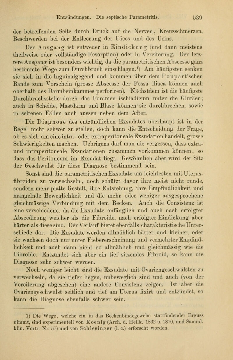 der betreffenden Seite durch Druck auf die Nerven, Kreuzschmerzen, Beschwerden bei der Entleerung der Fäces und des Urins. Der Ausgang ist entweder in Eindickung (und dann meistens theilweise oder vollständige Resorption) oder in Vereiterung. Der letz- tere Ausgang ist besonders wichtig, da die parametritischen Abscesse ganz bestimmte Wege zum Durchbruch einschlagen.') Am häufigsten senken sie sich in die Inguinalgegend und kommen über dem Poupart'schen Bande zum Vorschein (grosse Abscesse der Fossa iliaca können auch oberhalb des Darmbeinkammes perforiren). Nächstdem ist die häufigste Durchbruchsstelle durch das Foramen ischiadicum unter die Glutäen; auch in Scheide, Mastdarm und Blase können sie durchbrechen, sowie in seltenen Fällen auch aussen neben dem After. Die Diagnose des entzündlichen Exsudates überhaupt ist in der Regel nicht schwer zu stellen, doch kann die Entscheidung der Frage, ob es sich um eine intra- oder extraperitoneale Exsudation handelt, grosse Schwierigkeiten machen. Uebrigens darf man nie vergessen, dass extra- und intraperitoneale Exsudationen zusammen vorkommen können, so dass das Peritoneum im Exsudat liegt. Gewöhnlich aber wird der Sitz der Geschwulst für diese Diagnose bestimmend sein. Sonst sind die parametritischen Exsudate am leichtesten mit Uterus- fibroiden zu verwechseln, doch schützt davor ihre meist nicht runde, sondern mehr platte Gestalt, ihre Entstehung, ihre Empfindlichkeit und mangelnde Beweglichkeit und die mehr oder weniger ausgesprochene gleichmässige Verbindung mit dem Becken. Auch die Cousistenz ist eine verschiedene, da die Exsudate anfönglich und auch nach erfolgt.er Abscedirung weicher als die Fibroide, nach erfolgter Eindickung aber härter als diese sind. Der Verlauf bietet ebenfalls charakteristische Unter- schiede dar. Die Exsudate werden allmählich härter und kleiner, oder sie wachsen doch nur unter Fiebererscheinung und vermehrter Empfind- lichkeit und auch dann nicht so allmählich und gleichmässig wie die Fibroide. Entzündet sich aber ein tief sitzendes Fibroid, so kann die Diagnose sehr schwer werden. Noch weniger leicht sind die Exsudate mit Ovariengeschwülsten zu verwechseln, da sie tiefer liegen, unbeweglich sind und auch (von der Vereiterung abgesehen) eine andere Consistenz zeigen. Ist aber die Ovariengeschwulst seitlich und tief am Uterus fixirt und entzündet, so kann die Diagnose ebenfalls schwer sein. 1) Die Wege, welche ein in das Beckenbiudegewebe stattfindender Erguss nimmt, sind experimentell von Koenig (Arch. d. Heilk. 1S62 u. 1S70, und Samml. klin. Vortr. Nr. 57) und von Schlesinger (1. c.) erforscht worden.