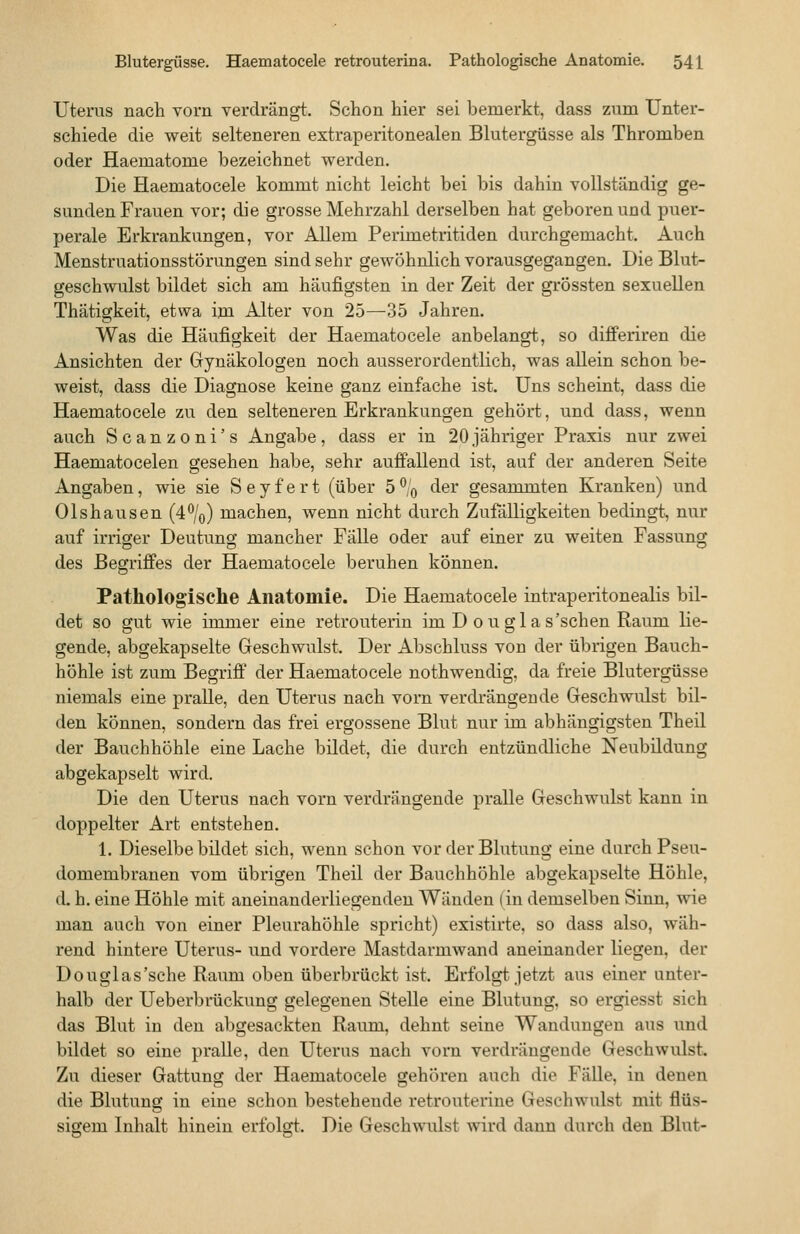 Uterus nach vorn verdrängt. Schon hier sei bemerkt, dass zum Unter- schiede die weit selteneren extraperitonealen Blutergüsse als Thromben oder Haematome bezeichnet werden. Die Haematocele kommt nicht leicht bei bis dahin vollständig ge- sunden Frauen vor; die grosse Mehrzahl derselben hat geboren und puer- perale Erkrankungen, vor Allem Perimetritiden durchgemacht. Auch Menstruationsstörungen sind sehr gewöhnlich vorausgegangen. Die Blut- geschwulst bildet sich am häufigsten in der Zeit der grössten sexuellen Thätigkeit, etwa im Alter von 25—35 Jahren. Was die Häufigkeit der Haematocele anbelangt, so differiren die Ansichten der Gynäkologen noch ausserordentlich, was allein schon be- weist, dass die Diagnose keine ganz einfache ist. Uns scheint, dass die Haematocele zu den selteneren Erkrankungen gehört, und dass, wenn auch Scanzoni's Angabe, dass er in 20jähriger Praxis nur zwei Haematocelen gesehen habe, sehr auffallend ist, auf der anderen Seite Angaben, wie sie S e y f e r t (über 5 ^0 der gesammten Kranken) und 01shausen (4%) machen, wenn nicht durch Zufälligkeiten bedingt, nur auf irriger Deutung mancher Fälle oder auf einer zu weiten Fassung des Begriffes der Haematocele beruhen können. Pathologische Anatomie. Die Haematocele intraperitonealis bil- det so gut wie immer eine retrouterin im D 0 u glas'schen Raum lie- gende, abgekapselte Geschwulst. Der Abschluss von der übrigen Bauch- höhle ist zum Begriff' der Haematocele nothwendig, da freie Blutergüsse niemals eine pralle, den Uterus nach vorn verdrängende Geschwulst bil- den können, sondern das frei ergossene Blut nur im abhängigsten Theil der Bauchhöhle eine Lache bildet, die durch entzündliche Neubildung abgekapselt wird. Die den Uterus nach vorn verdrängende pralle Geschwulst kann in doppelter Art entstehen. 1. Dieselbe bildet sich, wenn schon vor der Blutung eine durch Pseu- domembranen vom übrigen Theil der Bauchhöhle abgekapselte Höhle, d. h. eine Höhle mit aneinanderliegenden Wänden (in demselben Sinn, wie man auch von einer Pleurahöhle spricht) existirte. so dass also, wäh- rend hintere Uterus- und vordere Mastdarmwand aneinander liegen, der Douglas'sche Raum oben überbrückt ist. Erfolgt jetzt aus einer unter- halb der Ueberbrückung gelegenen Stelle eine Blutung, so ergiesst sich das Blut in den abgesackten Raum, dehnt seine Wandungen aus und bildet so eine pralle, den Uterus nach vorn verdrängende Geschwulst. Zu dieser Gattung der Haematocele gehören auch die Fälle, in denen die Blutung in eine schon bestehende i-etrouterine Geschwulst mit flüs- sigem Inhalt hinein erfolfft. Die Geschwulst wird dann durch den Blut-