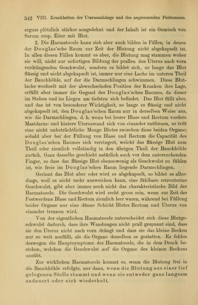 erguss plötzlich stärker ausgedehnt und der Inhalt ist ein Gemisch von Serum resp. Eiter mit Blut. 2. Die Haematocele kann sich aber auch bilden in Fällen, in denen der Douglas'sehe Raum zur Zeit der Blutung nicht abgekapselt ist. In aUen diesen Fällen kommt es aber, die Blutung mag stammen woher sie will, nicht zur sofortigen Bildung der prallen den Uterus nach vorn verdrängenden Geschwulst, sondern es bildet sich, so lange das Blut flüssig und nicht abgekapselt ist, immer nur eine Lache im unteren Theil der Bauchhöhle, auf der die Darmschlingen schwimmen. Diese Blut- lache wechselt mit der abwechselnden Position der Kranken ihre Lage, erfüllt aber immer die Gegend des Douglas'sehen Raumes, da dieser im Stehen und im Liegen am tiefsten sich befindet. Das Blut füllt aber, und das ist von besonderer Wichtigkeit, so lange es flüssig und nicht abgekapselt ist, den Douglas'sehen Raum nur in derselben Weise aus, wie die Darmschlingen, d. h. wenn bei leerer Blase und Rectum vordere Mastdarm- und hintere Uteruswand sich von einander entfernen, so tritt eine nicht unbeträchtliche Menge Blutes zwischen diese beiden Organe; sobald aber bei der Füllung von Blase und Rectum die Capacität des Douglas'schen Raumes sich verringert, weicht das flüssige Blut zum Theil oder ziemlich vollständig in den übrigen Theil der Bauchhöhle zurück. Ganz dasselbe geschieht natürlich auch vor dem untersuchenden Finger, so dass das flüssige Blut ebensowenig als Geschwulst zu fühlen ist, wie freie im Douglas'schen Raum liegende Darmschlingen. Gerinnt das Blut aber oder wird es abgekapselt, so bildet es aller- dings, weil es nicht mehr ausweichen kann, eine fühlbare retrouterine Geschwulst, gibt aber immer noch nicht das charakteristische Bild der Haematocele. Die Geschwulst wird recht gross sein, wenn zur Zeit des Festwerdens Blase und Rectum ziemlich leer waren, während bei Füllung beider Organe nur eine dünne Schicht Blutes Rectum und Uterus von einander trennen wird. Von der eigentlichen Haematocele unterscheidet sich diese Blutge- schwulst dadurch, dass ihre Wandungen nicht prall gespannt sind, dass sie den Uterus nicht nach vorn drängt und dass sie das kleine Becken nur so weit ausfüllt, als die Organe desselben es gestatten. Es fehlen deswegen die Hauptsymptome der Haematocele, die in dem Druck be- stehen, welchen die Geschwulst auf die Organe des kleinen Beckens ausübt. Zur wirklichen Haematocele kommt es, wenn die Blutung frei in die Bauchhöhle erfolgte, nur dann, wenn die Blutung aus einer tief gelegenen Stelle stammt und wenn sie entweder ganz langsam andauert oder sich wiederholt.