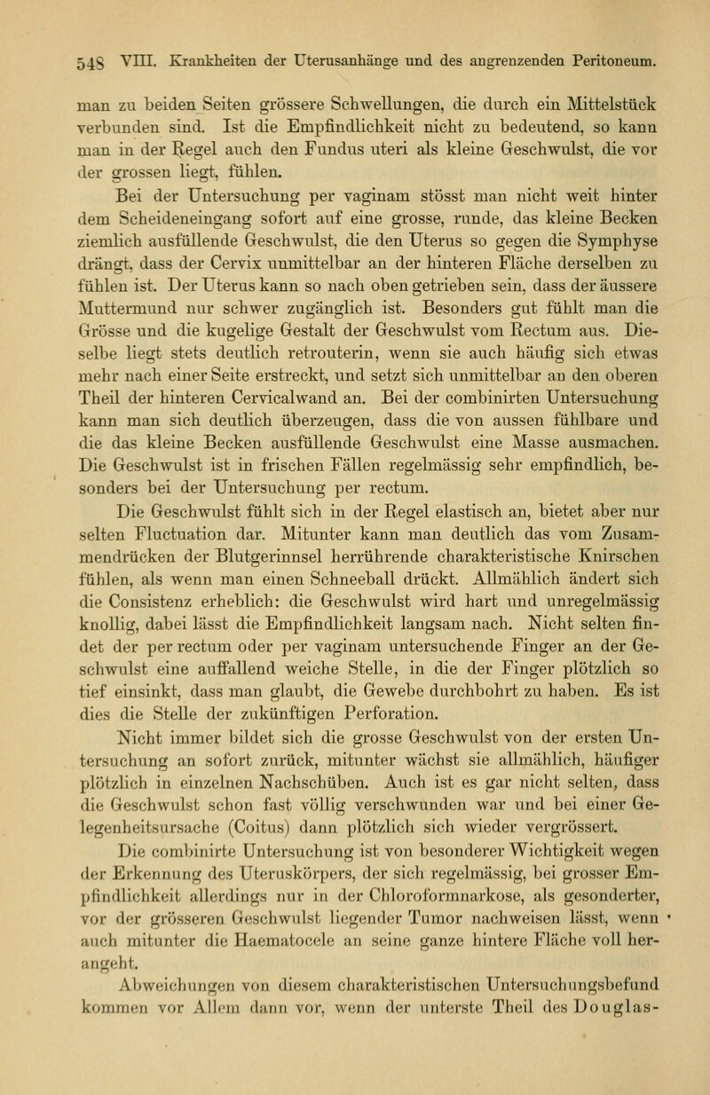 man zu beiden Seiten grössere Schwellungen, die durch ein Mittelstück verbunden sind. Ist die Empfindlichkeit nicht zu bedeutend, so kann man in der Regel auch den Fundus uteri als kleine Geschwulst, die vor der grossen liegt, fühlen. Bei der Untersuchung per vaginam stösst man nicht weit hinter dem Scheideneingang sofort auf eine grosse, runde, das kleine Becken ziemlich ausfüllende Geschwulst, die den Uterus so gegen die Symphyse drängt, dass der Cervix unmittelbar an der hinteren Fläche derselben zu fühlen ist. Der Uterus kann so nach oben getrieben sein, dass der äussere Muttermund nur schwer zugänglich ist. Besonders gut fühlt man die Grösse und die kugelige Gestalt der Geschwulst vom Rectum aus. Die- selbe liegt stets deutlich retrouterin, wenn sie auch häufig sich etwas mehr nach einer Seite erstreckt, und setzt sich unmittelbar an den oberen Theil der hinteren Cervicalwand an. Bei der combinirten Untersuchung kann man sich deutlich überzeugen, dass die von aussen fühlbare und die das kleine Becken ausfüllende Geschwulst eine Masse ausmachen. Die Geschwulst ist in frischen Fällen regelmässig sehr empfindlich, be- sonders bei der Untersuchung per rectum. Die Geschwulst fühlt sich in der Regel elastisch an, bietet aber nur selten Fluctuation dar. Mitunter kann man deutlich das vom Zusam- mendrücken der Blutgerinnsel herrührende charakteristische Knirschen fühlen, als wenn man einen Schneeball drückt. Allmählich ändert sich die Consistenz erheblich: die Geschwulst wird hart und unregelmässig knollig, dabei lässt die Empfindlichkeit langsam nach. Nicht selten fin- det der per rectum oder per vaginam untersuchende Finger an der Ge- schwulst eine auffallend weiche Stelle, in die der Finger plötzlich so tief einsinkt, dass man glaubt, die Gewebe durchbohrt zu haben. Es ist dies die Stelle der zukünftigen Perforation. Nicht immer bildet sich die grosse Geschwulst von der ersten Un- tersuchung an sofort zurück, mitunter wächst sie allmählich, häufiger plötzlich in einzelnen Nachschüben. Auch ist es gar nicht selten, dass die Geschwulst schon fast völlig verschwunden war und bei einer Ge- legenheitsursache (Coitus) dann plötzlich sich wieder vergrössert. Die combinirte Untersuchung ist von besonderer Wichtigkeit wegen der Erkennung des Uteruskörpers, der sich regelmässig, bei grosser Em- pfindlichkeit allerdings nur in der Chloroformnarkose, als gesonderter, vor der grösseren Geschwulst liegender Tumor nachweisen lässt, wenn auch mitunter die Haematocele an seine ganze hintere Fläche voll her- angeht. Abweichungen von diesem charakteristischen Untersuchungsbefund kommen vor Allem dann vor, wenn der unterste Theil des Douglas-