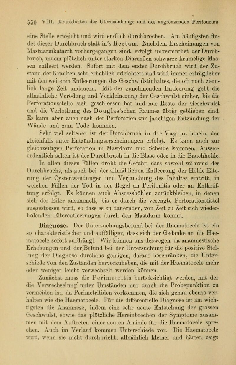 eine Stelle erweicht und wird endlich durchbrochen. Am häufigsten fin- det dieser Durchbruch statt in's Rectum. Nachdem Erscheinungen von Mastdarmkatan'h vorhergegangen sind, erfolg't unvermuthet der Durch- bruch, indem plötzlich unter starken Diarrhöen schwarze krümelige Mas- sen entleert werden. Sofort mit dem ersten Durchbruch wird der Zu- stand der Kranken sehr erheblich erleichtert und wird immer erträglicher mit den weiteren Entleerungen des Geschwulstinhaltes, die oft noch ziem- lich lange Zeit andauern. Mit der zunehmenden Entleerung geht die allmähliche Verödung und Verkleinerung der Geschwulst einher, bis die Perforationsstelle sich geschlossen hat und nur Reste der Geschwulst und die Verlöthung des Douglas'schen Raumes übrig geblieben sind. Es kann aber auch nach der Perforation zur jauchigen Entzündung der W^ände und zum Tode kommen. Sehr viel seltener ist der Durchbruch in die Vagina hinein, der gleichfalls unter Entzündungserscheinungen erfolgt. Es kann auch zur gleichzeitigen Perforation in Mastdarm und Scheide kommen. Ausser- ordentlich selten ist der Durchbruch in die Blase oder in die Bauchhöhle. In allen diesen Fällen droht die Gefahr, dass sowohl während des Durchbruchs, als ^uch bei der allmählichen Entleerung der Höhle Eite- rung der Cysten Wandungen und Verjauchung des Inhaltes eintritt, in welchen Fällen der Tod in der Regel an Peritonitis oder an Entkräf- tung erfolgt. Es können auch Abscesshöhlen zurückbleiben, in denen sich der Eiter ansammelt, bis er durch die verengte Perforationsfistel ausgestossen wird, so dass es zu dauernden, von Zeit zu Zeit sich Avieder- holenden Eiterentleerungen durch den Mastdarm kommt. Diagnose. Der Untersuchungsbefund bei der Haematocele ist ein so charakteristischer und auffälliger, dass sich der Gedanke an die Hae- matocele sofort aufdrängt. Wir können uns deswegen, da anamnestische Erhebungen und der'Befund bei der Untersuchung für die positive Stel- lung der Diagnose durchaus genügen, darauf beschränken, die Unter- schiedevon den Zuständen hervorzuheben, die mit der Haematocele mehr oder weniger leicht verwechselt werden können. Zunächst muss die Perimetritis berücksichtigt werden, mit der die Verwechselung^ unter Umständen nur durch die Probepunktion zu vermeiden ist, da Perimetritiden vorkommen, die sich genau ebenso ver- halten wie die Haematocele. Für die differentielle Diagnose ist am wich- tigsten die Anamnese, indem eine sehr acute Entstehung der grossen Geschwulst, sowie das plötzliche Hereinbrechen der Symptome zusam- men mit dem Auftreten einer acuten Anämie für die Haematocele spre- chen. Auch im Verlauf kommen Unterschiede vor. Die Haematocele wird, wenn sie nicht durchbricht, allmählich kleiner und härter, zeigt