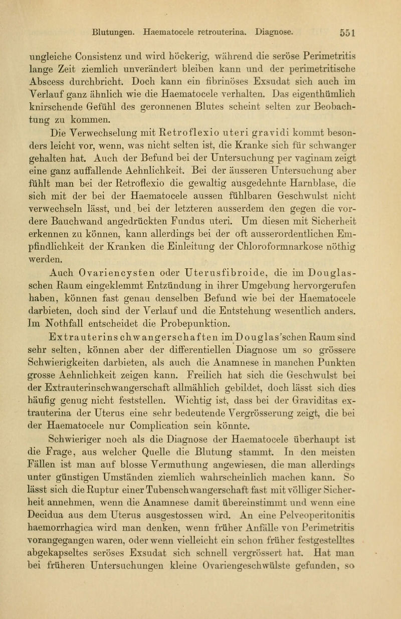 ungleiche Consistenz und wird höckerig, während die seröse Perimetritis lange Zeit ziemlich unverändert bleiben kann und der perimetritische Abscess durchbricht. Doch kann ein fibrinöses Exsudat sich auch im Verlauf ganz ähnlich wie die Haematocele verhalten. Das eigenthiimlich knirschende Gefühl des geronnenen Blutes scheint selten zur Beobach- tung zu kommen. Die Verwechselung mit Retroflexio uteri gravidi kommt beson- ders leicht vor, wenn, was nicht selten ist, die Kranke sich für schwanger gehalten hat. Auch der Befund bei der Untersuchung per vaginam zeigt eine ganz auffallende Aehnlichkeit. Bei der äusseren Untersuchung aber fühlt man bei der Retroflexio die gewaltig ausgedehnte Harnblase, die sich mit der bei der Haematocele aussen fühlbaren Geschwulst nicht verwechseln lässt, und. bei der letzteren ausserdem den gegen die vor- dere Bauchwand angedrückten Fundus uteri. Um diesen ruit Sicherheit erkennen za können, kann allerdings bei der oft ausserordentlichen Em- pfindlichkeit der Kranken die Einleitung der Chloroformnarkose nöthig werden. Auch Ovariencysten oder Uterusfibroide, die im Douglas- schen Raum eingeklemmt Entzündung in ihrer Umgebung hervorgerufen haben, können fast genau denselben Befund wie bei der Haematocele darbieten, doch sind der Verlauf und die Entstehung wesentlich anders. Im Nothfall entscheidet die Probepunktion. Ex trauterinschwang er Schäften im Douglas'schen Raum sind sehr selten, können aber der differentiellen Diagnose um so grössere Schwierigkeiten darbieten, als auch die Anamnese in manchen Punkten grosse Aehnlichkeit zeigen kann. Freilich hat sich die Geschwulst bei der Extrauterinschwangerschaft allmählich gebildet, doch lässt sich dies häufig genug nicht feststellen. Wichtig ist, dass bei der Graviditas ex- trauterina der Uterus eine sehr bedeutende Vergrösserung zeigt, die bei der Haematocele nur Complication sein könnte. Schwieriger noch als die Diagnose der Haematocele überhaupt ist die Frage, aus welcher Quelle die Blutung stammt. In den meisten Fällen ist man auf blosse Vennuthung angewiesen, die man aUerdings unter günstigen Umständen ziemlich wahrscheinlich macheu kann. So lässt sich die Ruptur einer Tubenschwangerschaft fast mit völliger Sicher- heit annehmen, wenn die Anamnese damit übereinstimmt und wenn eine Decidua aus dem Uterus ausgestossen wird. An eine Pelveoperitonitis haemorrhagica wird man denken, wenn früher Anfölle von Perimetritis vorangegangen waren, oder wenn vielleicht ein schon früher festgestelltes abgekapseltes seröses Exsudat sich schnell vergrössert hat. Hat man bei früheren Untersuchungen kleine Ovariengeschwülste gefunden, so