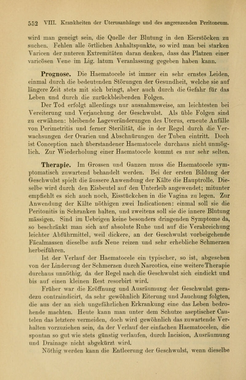 wird man geneigt, sein, die Quelle der Blutung in den Eierstöcken zu suchen. Fehlen alle örtlichen Anhaltspunkte, so wird man bei starken Varicen der .unteren Extremitäten daran denken, dass das Platzen einer varicösen Yene im Lig. latum Veranlassung gegeben haben kann. Prognose. Die Haematocele ist immer ein sehr ernstes Leiden, einmal durch die bedeutenden Störungen der Gesundheit, welche sie auf längere Zeit stets mit sich bringt, aber auch durch die Gefahr für das Leben und durch die zurückbleibenden Folgen. Der Tod erfolgt allerdings nur ausnahmsweise, am leichtesten bei Vereiterung und Verjauchung der Geschwulst. Als üble Folgen sind zu erwähnen: bleibende Lageveränderungen des Uterus, erneute Anfälle von Perimetritis und ferner Sterilität, die in der Regel durch die Ver- wachsungen der Ovarien und Abschnürungen der Tuben eintritt. Doch ist Conception nach überstandener Haematocele durchaus nicht unmög- lich. Zur Wiederholung einer Haematocele kommt es nur sehr selten. Therapie. Im Grossen und Ganzen muss die Haematocele sym- ptomatisch zuwartend behandelt werden. Bei der ersten Bildung der Geschwulst spielt die äussere Anwendung der Kälte die Hauptrolle. Die- selbe wird durch den Eisbeutel auf den Unterleib angewendet; mitunter empfiehlt es sich auch noch, Eisstückchen in die Vagina zu legen. Zur Anwendung der Kälte uöthigen zwei Indicationen: einmal soll sie die Peritonitis in Schranken halten, und zweitens soll sie die innere Blutung massigen. Sind im Uebrigen keine besonders dringenden Symptome da, so beschränkt man sich auf absolute Ruhe und auf die Verabreichung leichter Abführmittel, weil dickere, an der Geschwulst vorbeigehende Fäcalmassen dieselbe aufs Neue reizen und sehr erhebliche Schmerzen herbeiführen. Ist der Verlauf der Haematocele ein typischer, so ist, abgesehen von der Linderung der Schmerzen durch Narcotica, eine weitere Therapie durchaus unnöthig, da der Regel nach die Geschwulst sich eindickt und bis auf einen kleinen Rest resorbirt wird. Früher war die Eröähung und Ausräumung der Geschwulst gera- dezu contraindicirt, da sehr gewöhnlich Eiterung und Jauchung folgten, die aus der an sich ungefährlichen Erkrankung eine das Leben bedro- hende machten. Heute kann man unter dem Schutze aseptischer Cau- telen das letztere vermeiden, doch wird gewöhnlich das zuwartende Ver- halten vorzuziehen sein, da der Verlauf der einfachen Haematocelen, die spontan so gut wie stets günstig verlaufen, durch Incision, Ausräumung und Drainage nicht abgekürzt wird. Nöthig werden kann die Entleerung der Geschwulst, wenn dieselbe