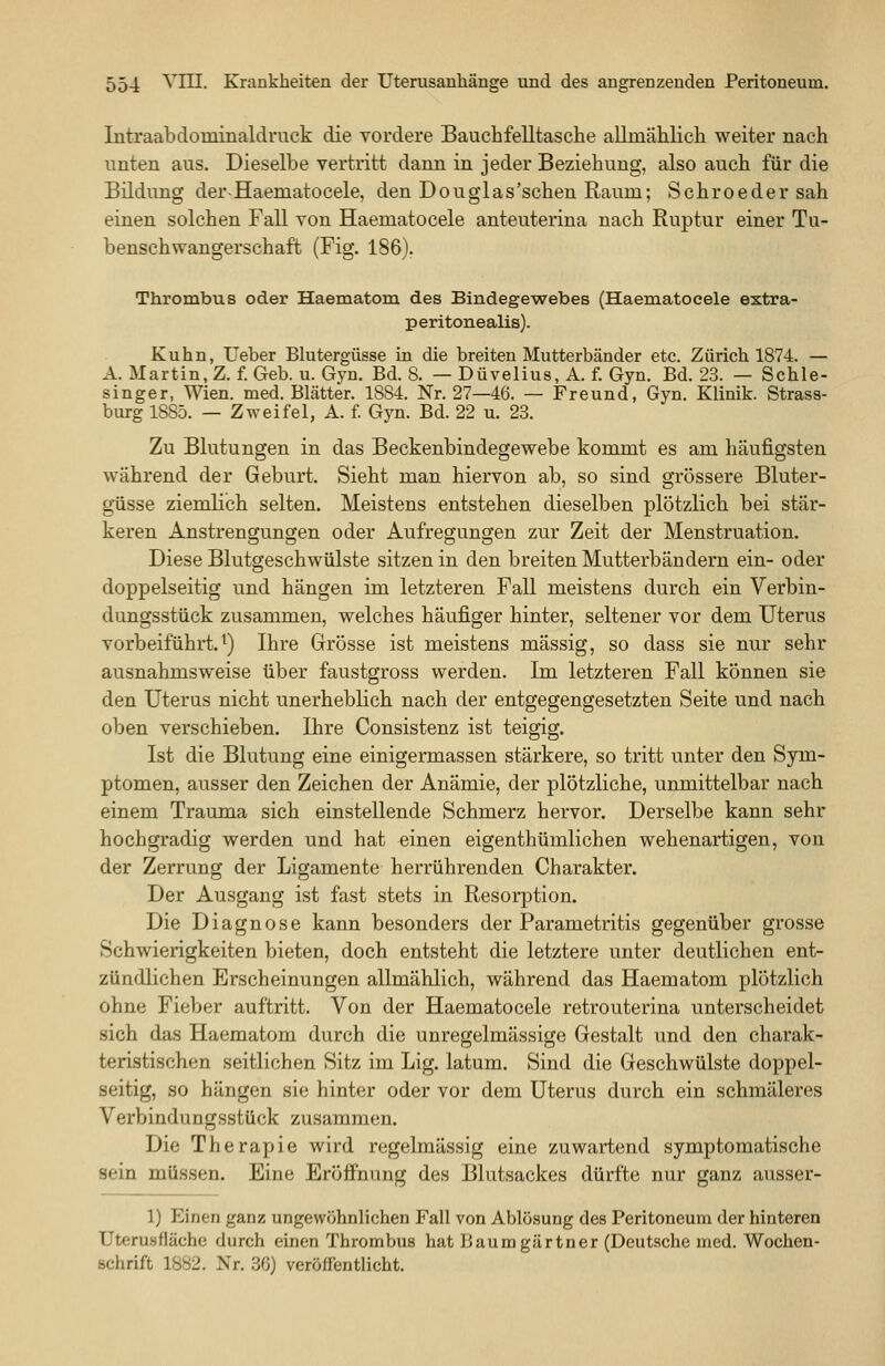 Intraabdominaldruck die vordere Bauchfelltasche allmählich weiter nach unten aus. Dieselbe vertritt dann in jeder Beziehung, also auch für die Bildung der-Haematocele, den Douglas'schen Raum; Schroedersah einen solchen Fall von Haematocele anteuterina nach Ruptur einer Tu- benschwangerschaft (Fig. 186). Thrombus oder Haematom des Bindegewebes (Haematocele extra- peritonealis). Kuhn, üeber Blutergüsse in die breiten Mutterbänder etc. Zürich 1874. — A. Martin, Z. f. Geb. u. Gyn. Bd. 8. — Düvelius, A. f. Gyn. Bd. 23. — Schle- singer, Wien. med. Blätter. 1884. Nr. 27—46. — Freund, Gyn. Klinik. Strass- burg 1885. — Zweifel, A. f. Gyn. Bd. 22 u. 23. Zu Blutungen in das Beckenbindegewebe kommt es am häufigsten während der Geburt. Sieht man hiervon ab, so sind grössere Bluter- güsse ziemlich selten. Meistens entstehen dieselben plötzlich bei stär- keren Anstrengungen oder Aufregungen zur Zeit der Menstruation. Diese Blutgeschwülste sitzen in den breiten Mutterbändern ein- oder doppelseitig und hängen im letzteren Fall meistens durch ein Verbin- dungsstück zusammen, welches häufiger hinter, seltener vor dem Uterus vorbeiführt.^) Ihre Grösse ist meistens massig, so dass sie nur sehr ausnahmsweise über faustgross werden. Im letzteren Fall können sie den Uterus nicht unerheblich nach der entgegengesetzten Seite und nach oben verschieben. Ihre Consistenz ist teigig. Ist die Blutung eine einigermassen stärkere, so tritt unter den Sym- ptomen, ausser den Zeichen der Anämie, der plötzliche, unmittelbar nach einem Trauma sich einstellende Schmerz hervor. Derselbe kann sehr hochgradig werden und hat einen eigenthümlichen wehenartigen, von der Zerrung der Ligamente herrührenden Charakter. Der Ausgang ist fast stets in Resoq^tion. Die Diagnose kann besonders der Parametritis gegenüber grosse Schwierigkeiten bieten, doch entsteht die letztere unter deutlichen ent- zündlichen Erscheinungen allmählich, während das Haematom plötzlich ohne Fieber auftritt. Von der Haematocele retrouterina unterscheidet sich das Haematom durch die unregelmässige Gestalt und den charak- teristischen seitlichen Sitz im Lig. latum. Sind die Geschwülste doppel- seitig, so hängen sie hinter oder vor dem Uterus durch ein schmäleres Verbindungsstück zusammen. Die Therapie wird regelmässig eine zuwartend symptomatische sein müssen. Eine Eröfi'nung des Blutsackes dürfte nur ganz ausser- 1) Einen ganz ungewöhnlichen Fall von Ablösung des Peritoneum der hinteren Utcrusflächo durch einen Thrombus hat Baumgärtner (Deutsche med. Wochen- schrift 1882. Nr. 36) veröffentlicht.