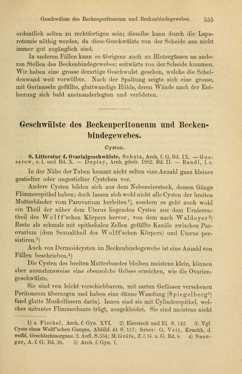ordentlich selten zu rechtfertigen sein; dieselbe kann durch die Lapa- rotomie nöthig werden, da diese Geschwülste von der Scheide aus nicht immer gut 7Aigänglich sind. In anderen Fällen kann es übrigens auch zu Blutergüssen an ande- ren Stellen des Beckenbindegewebes: seitwärts von der Scheide kommen. Wir haben eine grosse derartige Geschwulst gesehen, welche die Schei- denwand weit vorwölbte. Nach der Spaltung zeigte sich eine grosse, mit Gerinnseln gefüllte, glattwandige Höhle, deren Wände nach der Ent- leerung sich bald aneinanderlegten und verödeten. Geschwülste des Beckenperitoneum und Becken- bindegewebes. Cysten. - S. Litteratur d. Ovarialgeschwülste. Schatz, Arch. f. G. Bd. IX. — (Jus- serow, e. 1. und Bd. X. — Duplay, Arch. g^n^r. 1882. Bd. IL — Bandl, 1. c. In der Nähe der Tuben kommt nicht selten eine Anzahl ganz kleiner gestielter oder ungestielter Cystchen vor. Andere Cysten bilden sich aus dem Nebeneierstock, dessen Gänge Flimmerepithel haben; doch lassen sich wohl nicht alle Cysten der breiten Mutterbänder vom Parovarium herleiten^), sondern es geht auch wohl ein Theil der näher dem Uterus liegenden Cysten aus dem Urnieren- theil des WoIff'sehen Körpers hervor, von dem nach Waldeyer^) Reste als schmale mit epithelialen Zellen gefüllte Kanäle zwischen Par- ovarium (dem Sexualtheil des Wolff'sehen Körpers) und Uterus per- sistiren.^) Auch von Dermoidcysten im Beckenbindegewebe ist eine Anzahl von Fällen beschrieben.4) Die Cysten des breiten Mutterbandes bleiben meistens klein, können aber ausnahmsweise eine ebensolche Grösse erreichen, wie die Ovarien- geschwülste. Sie sind von leicht verschiebbarem, mit zarten Gefässen versehenen Peritoneum überzogen und haben eine dünne Wandung [Spiegelberg^) fand glatte Muskelfasern darin]. Innen sind sie mit Cylinderepithel, wel- ches mitunter Flimmerhaare trägt, ausgekleidet. Sie sind meistens nicht 1) s. Fischel, Arch. f. Gyn. XVI. 2) Eierstock und Ei. S. 142. 3) Vgl. Cyste eines Wolff'schen Ganges, Abbild. 44 S. 117; ferner: G. Veit, Krankh. d. weibl. Geschlechtsorgane. 2. Aufl. S.554; M.Gräfe, Z. f. G. u. G. Bd. S. 4) Säen - ger, A. f. G. Bd. 38. 5) Arch. f. Gyn. I.