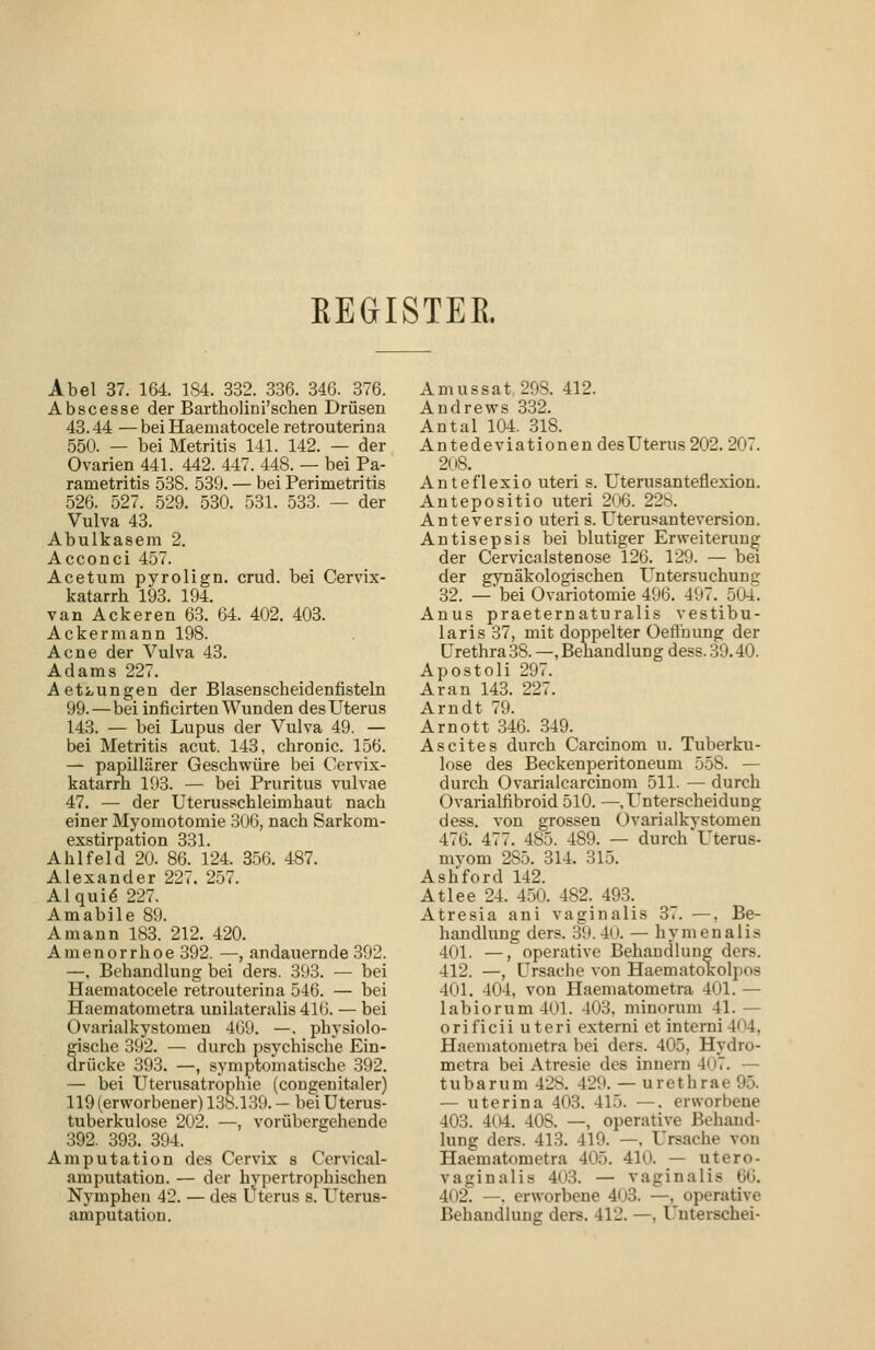 REGISTER. Abel 37. 164. 184. 332. 3.36. 346. 376. Abscesse der Bartholini'schen Drüsen 43.44 —bei Haematocele retro uterina 550. — bei Metritis 141. 142. — der Ovarien 441. 442. 447. 448. — bei Pa- rametritis 538. 539. — bei Perimetritis 526. 527. 529. 530. 531. 533. — der Vulva 43. Abulkasem 2. Acconci 457. Acetum pyrolign. crud. bei Cervix- katarrh 193. 194. van Ackeren 6.3. 64. 402. 403. Ackermann 198. Acne der Vulva 43. Adams 227. Aetzungen der Blasenscheidenfisteln 99.—bei inficirten Wunden des Uterus 143. — bei Lupus der Vulva 49. — bei Metritis acut. 143, chronic. 156. — papillärer Geschwüre bei Cervix- katarrh 193. — bei Pruritus vulvae 47. — der Uterusschleimhaut nach einer Myomotomie 306, nach Sarkom- exstirpation 331. Ahlfeld 20. 86. 124. 356. 487. Alexander 227. 257. Alqui6 227. Amabile 89. Amann 183. 212. 420. Amenorrhoe 392. —, andauernde 392. —, Behandlung bei ders. 393. — bei Haematocele retrouterina 546. — bei Haematometra unilateralis 41(i. — bei Ovarialkystomen 469. —. physiolo- gische 392. — durch psychische Ein- arücke 393. —, symptomatische 392. — bei Uterusatrophie (cougenitaler) 119 (erworbener) 138.139. — bei Uterus- tuberkulose 202. —, vorübergehende 392. 393. 394. Amputation des Cervix s Cervical- amputation. — der hypertrophischen Nymphen 42. — des Uterus s. Uterus- amputation. Amussat 298. 412. Andrews 332. Antal 104. 318. Antedeviationen desUterus202. 207. 2()8. Anteflexio uteri s. Uterusanteflexion. Antepositio uteri 2()6. 228. Anteversio uteri s. Uterusanteversion. Antisepsis bei blutiger Erweiterung der Cervicjilstenose 126. 129. — bei der gynäkologischen Untersuchung 32. —'bei Ovariotomie496. 497. 504. Anus praeternaturalis vestibu- laris 37, mit doppelter üefl'uung der Urethra 38. —, Behandlung dess. 39.40. Apostoli 297. Aran 143. 227. Arndt 79. Arn Ott 346. 349. Ascites durch Carcinom u. Tuberku- lose des Beckenperitoneum 558. — durch Ovarialcarcinom 511. — durch Ovarialfibroid 510. —.Unterscheidung dess. von grossen Ovarialkystomen 476. 477. 485. 489. — durch Uterus- mvom 285. 314. 315. Ash'ford 142. Atlee 24. 450. 482. 493. Atresia ani vaginalis 37. —, Be- handlung ders. 39. 4(i. — hymenalis 401. —, operative Behandlung ders. 412. —, Ursache von Haematokolpos 401. 404, von Haematometra 401. — labiorum401. 403. minorum 41.— orificii uteri externi et interni 404, Haematometra bei ders. 405, Hydro- metra bei Atresie des innern 40.. — tubarum 428. 429. — urethrae 95. — uterina 403. 415. —. erworbene 403. 404. 408. —, operative Behand- lung ders. 413. 419. —. Ursache von Haematometra 405. 410. — utero- vaginalis 403. — vaginalis 66. 402. —. erworbene 403. —, operative Behandlung ders. 412. —. Unterschei-