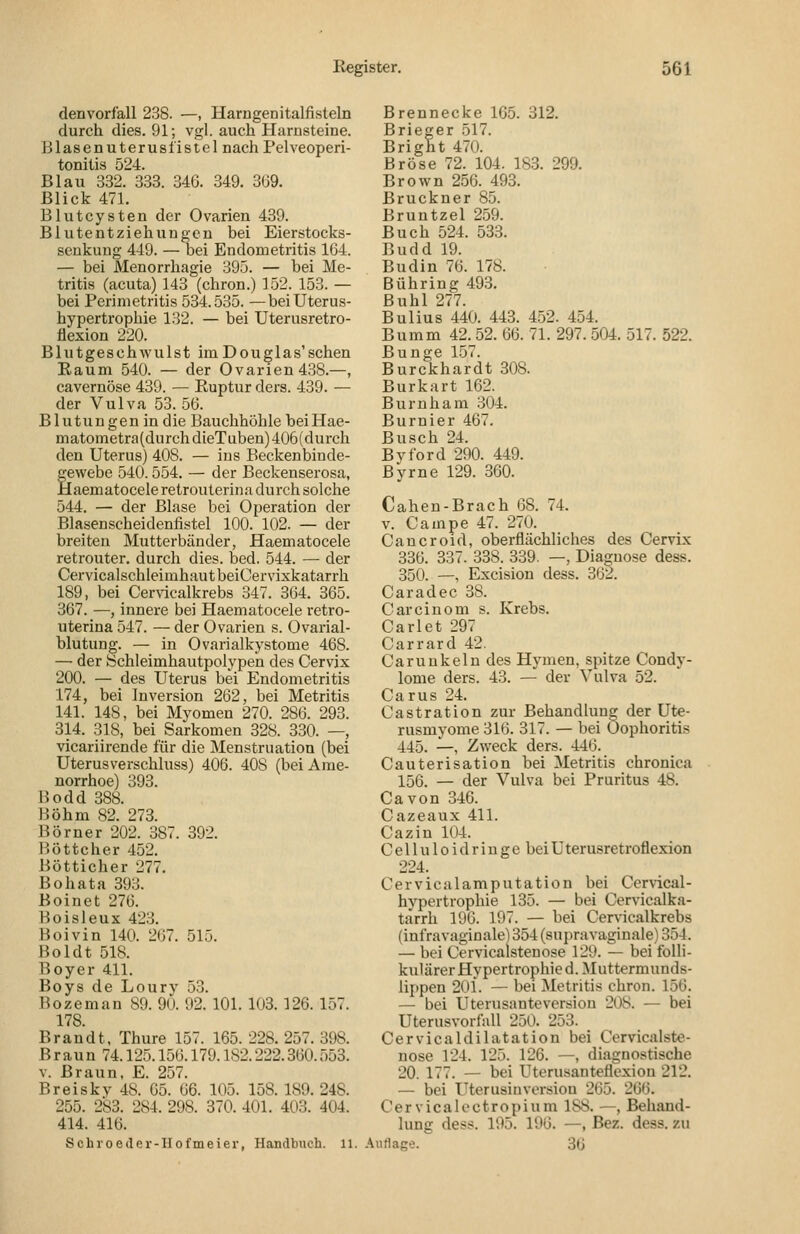 denvorlall 238. —, Harngenitalfisteln durch dies. 91; vgl. auch Harnsteine. Blasenuterusiistel nach Pelveoperi- tonitis 524. Blau 832. 333. 346. 349. 309. Blick 471. Blutcysten der Ovarien 439. Bliitentziehungen bei Eierstocks- seukuug 449. — bei Endometritis 164. — bei Menorrhagie 395. — bei Me- tritis (acuta) 143 (chron.) 152. 153. — bei Perimetritis 534.535. —bei Uterus- hypertrophie 132. — bei Uterusretro- äexion 220. Blutgesehwulst im Douglas'sehen Raum 540. — der Ovarien 438.—, cavernöse 439. — Ruptur ders. 439. — der Vulva 53. 56. Blutungen in die Bauchhöhle beiHae- matometra(durchdieTuben)406(durch den Uterus) 408. — ins Beckenbinde- gewebe 540.554. — der Beckenserosa, Haematoceleretrouterina durch solche 544, — der Blase bei Operation der Blasenscheidenfistel 100. 102. — der breiten Mutterbänder, Haematocele retrouter, durch dies. bed. 544. — der CervicalschleimhautbeiCervixkatarrh 189, bei Cervicalkrebs 347. 364. 365. 367. —, innere bei Haematocele i'etro- uterina 547. — der Ovarien s. Ovarial- blutung. — in Ovarialkystome 468. — der Schleimhautpolypen des Cervix 200. — des Uterus bei Endometritis 174, bei Inversion 262, bei Metritis 141. 148, bei Myomen 270. 286. 293. 314. 318, bei Sarkomen 328. 330. —, vicariirende für die Menstruation (bei Uterus verschluss) 406. 408 (bei Ame- norrhoe) 393. Bodd 388. Böhm 82. 273. Börner 202. 387. 392. B.öttcher 452. Bötticher 277. Bohata 393. Boinet 276. Boisleux 423. Boivin 140. 267. 51.5. Boldt 518. Boyer 411. Boys de Loury 53. Bozeman 89. 90. 92. 101. 103. 126. 157. 178. Brandt, Thure 157. 165. 228. 257. 398. B raun 74.125.156.179.182.222.360.553. V. Braun, E. 257. Breiskv 48. 65. 66. 105. 158. 189. 248. 255. 283. 284. 298. 370. 401. 403. 404. 414. 416. Schroeder-Hofmeier, Handbuch. 11. Brennecke 165. 312. Brieger 517. Bright 470. Bröse 72. 104. 18.3. 299. Brown 256. 493. Brückner 85. Bruntzel 259. Buch 524. 533. Budd 19. Budin 76. 178. Bühring 493. Buhl 277. Bulius 440. 443. 4.52. 454. Bumm 42. 52. 66. 71. 297. 504. 517. 522. Bunge 157. Burckhardt 308. Burkart 162. Burnham 304. Burnier 467. Busch 24. Byford 290. 449. Byrne 129. 360. Cahen-Brach 68. 74. v. Campe 47. 270. Cancroid, oberflächliches des Cervix 336. 337. 338. 339. —, Diagnose dess. 350. —, Excision dess. 362. Caradec 38. Carcinom s. Krebs. Carlet 297 Carrard 42. Garuukelu des Hymen, spitze Condy- lome ders. 43. — der Vulva 52. Carus 24. Castration zur Behandlung der Ute- rusmyome 316. 317. — bei Oophoritis 445. —, Zweck ders. 446. Cauterisation bei Metritis chronica 156. — der Vulva bei Pruritus 48. Ca von 346. Cazeaux 411. Cazin 104. C e 11 u 10 i d r i u g e bei Uterusretroflexion 224. Cervicalamputation bei Ccrvical- hypertrophie 135. — bei Cervicalka- tarrh 196. 197. — bei Cervicalkrebs (infra vaginale] 354 (supravaginale) 354. — bei Cervicalstenose 129. — bei folli- kulärer Hypertrophie d. Muttermunds- lippen 201. — bei Metritis chron. 156. — bei Uterusanteversion 208. — bei Uterusvorfall 250. 253. Cervicaldilatation bei Cervicalste- nose 124. 125. 126. —, diagnostische 20. 177. — bei Uterusanteflexion 212. — bei Uterusinvorsion 265. 266. Cervicalectropium 188. —, Behand- lung dess. 195. 196. —, Bez. dess. zu Auflage. 36