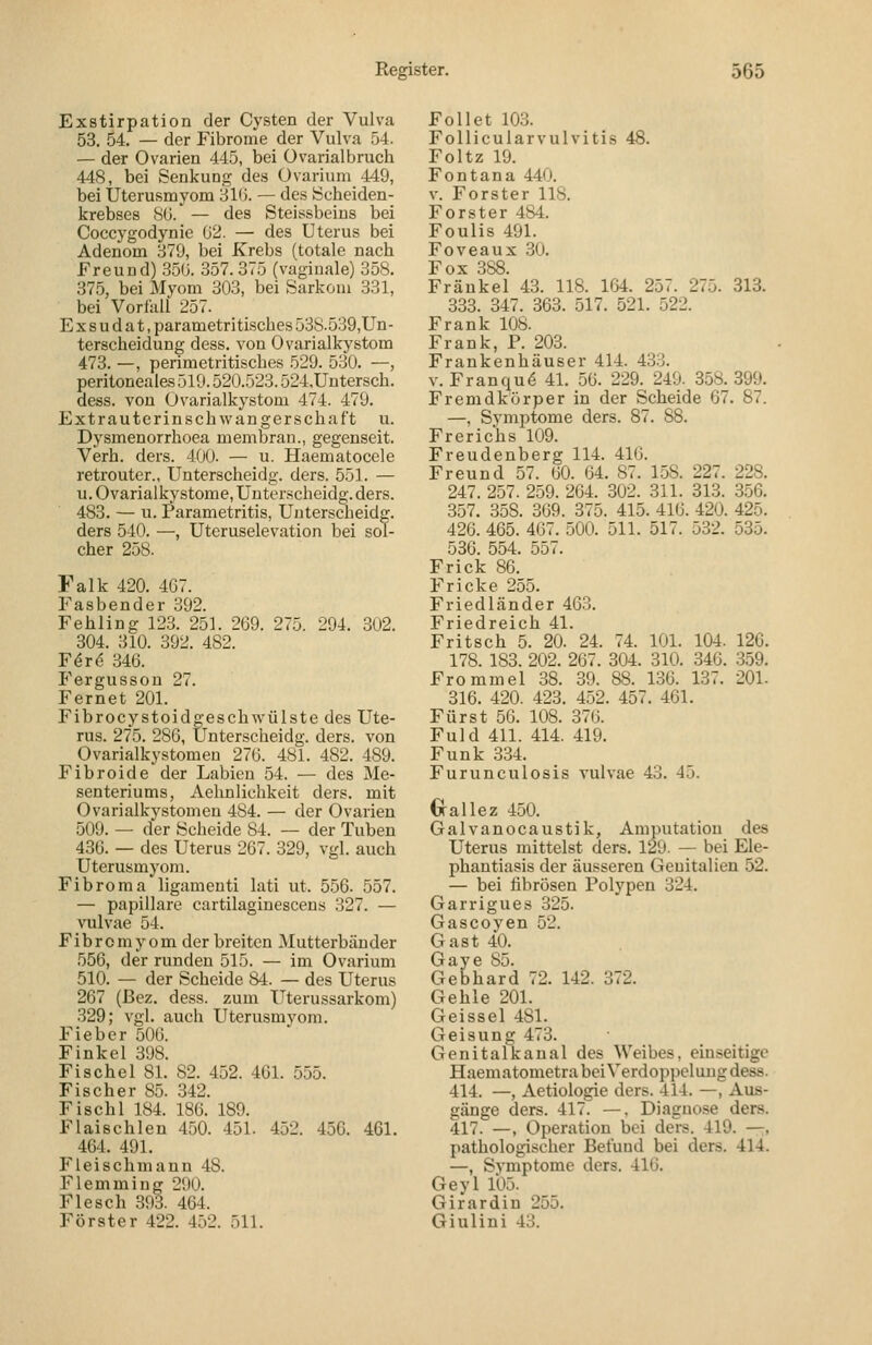 Exstirpation der Cysten der Vulva 53. 54 — der Fibrome der Vulva 54. — der Ovarien 445, bei üvarialbruch 448, bei Senkung des Üvarium 449, bei Üterusmyom 31(). — des Scheiden- krebses SO. — des Steissbeins bei Coccygodynie ü2. — des Uterus bei Adenom .379, bei Krebs (totale nach Freund) .350. 357.375 (vaginale) 358. 375, bei Myom 303, bei Sarkom 331, bei Vorlkli 257. Exsudat, parametritisches 538.539,Un- terscheidung dess. von Ovarialkystom 473. —, perimetritisches 529. 530. —, peritoneales 519.520.523.524,Untersch. dess. von Ovarialkystom 474. 479. Extrauterin Schwangerschaft u. Dysmenorrhoea membran., gegenseit. Verh. ders. 400. — u. Haematocele retrouter., Unterscheidg. ders. 551. — u. Ovarialkystome, Unterscheidg. ders. 483. — u. l^arametritis, Unterscheidg. ders 540. —, Uteruselevation bei sol- cher 258. Falk 420. 467. Fasbender 392. Fehling 123. 251. 269. 275. 294. 302. 304. 310. 392. 482. F^r^ 346. Fergusson 27. Fernet 201. Fibrocystoid^eschwülste des Ute- rus. 275. 286, Unterscheidg. ders. von Ovarialkystomen 276. 481. 482. 489. Fibroide der Labien 54. — des Me- senteriums, Aehnlichkeit ders. mit Ovarialkystomen 484. — der Ovarien 509. — der Scheide 84. — der Tuben 436. — des Uterus 267. 329, vgl. auch Uterusmyom. Fibroma ligamenti lati ut. 556. 557. — papilläre cartilaginesceus 327. — vulvae 54. Fibromy om der breiten Mutterbänder 556, der runden 515. — im Ovarium 510. — der Scheide 84. — des Uterus 267 (Bez. dess. zum Uterussarkom) 329; vgl. auch Uterusmyom. Fieber 506. Finkel 398. Fische 1 81. 82. 452. 461. 555. Fischer 85. 342. Fisch 1 184. 186. 189. Flaischlen 450. 451. 452. 456. 461. 464. 491. Fleischmann 48. Flemming 290. Flesch 393. 464. Förster 422. 452. 511. Fol! et 10.3. Follicularvulvitis 48. Foltz 19. Fontana 440. v. Forster 118. Forster 484. Foulis 491. Foveaux 30. Fox 388. Fräukel 43. 118. 164. 257. 275. 313. 333. 347. 363. 517. 521. 522. Frank 108. Frank, P. 203. Frankenhäuser 414. 433. V. Franqud 41. 56. 229. 249. 358. 399. Fremdkörper in der Scheide 67. 87. —, Symptome ders. 87. 88. Frerichs 109. Freudenberg 114. 416. Freund 57. 60. 64. 87. 158. 227. 228. 247. 257. 259. 264. 302. 311. 313. 356. 357. 358. 369. 375. 415. 416. 420. 425. 426. 465. 4G7. ,500. 511. 517. 532. 535. 536. 554. 557. Frick 86. Fricke 255. Friedländer 463. Friedreich 41. Fritsch 5. 20. 24. 74. 101. 104. 126. 178. 183. 202. 267. 304. 310. 346. 359. Frommel 38. 39. 88. 136. 137. 201. 316. 420. 423. 4.52. 457. 461. Fürst 56. 108. 376. Fuld 411. 414. 419. Funk 334. Furunculosis vulvae 43. 45. Crallez 450. Galvanocaustik, Amputation des Uterus mittelst ders. 129. — bei Ele- phantiasis der äusseren Geuitalien 52. — bei fibrösen Polypen 324. Garrigues 325. Gascoyen 52. Gast 40. Gaye 85. Gebhard 72. 142. 372. Gehle 201. Geissei 4SI. Geisung 473. Genitalkanal des Weibes, einseitige Haematometra bei Verdoppelung dess. 414. —, Aetiologie ders. 414. —, Aus- gänge ders. 417. —. Diagnose ders. 417. —, Operation bei ders. 419. —,, pathologischer Befund bei ders. 414. —, Symptome ders. 416. Geyl 105. Girardin 255. Giulini 43.