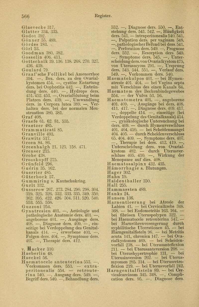 Glaevecke 317. Glatter 334. 335. Godot 392. Gönner 55. 489. Gördes 183. - Görl 53. Goodman 380. 382. Gosselin 40Ö. 411. Gottschalk 39.136. 138. 268. 270. 327. 436. 439. Goulard 79. Graafsche Follikel bei Amenorrhoe 394. —, Bez. ders. zu den Ovarial- kystomen 454. —, cystöse Entartung ders. bei Oophoritis 442. —, Entzün- dung ders. 440. —, Hydrops ders. 451.452. 453. —, Ovarialbhitung beim Platzen ders. 439. —, Umwandlung ders. in Corpora lutea 389. —, Ver- halten ders. bei der normalen Men- struation 380. 381. Graf 408. Graefe 61. 62. 81. 555. Graetzer 485. Grammaticati 85. Granville 493. GraAvitz 517. Green 84. 86. Greenhalgh 21. 125. 158. 471. Grenser 215. Grobe 438. Grosskopff 275. Grünfeld 296. Guerin 35. 162. Guerrier 485. Güterbock 57. Gummiring s. Kautschukring. Gurlt .3.32. Gusserow 267. 273. 284. 290. 298.. 304. 319. 325. 326. 332. 333. 335. 349. 350. 362. 395. 422. 426. 504. 511. 520. 540. 553. 555. 558. Guzzoni 254. Gynatresien 401. —, Aetiologie und pathologische Anatomie ders. 401. —, angeborene 401. —, Ausgänge ders. 408. —, Diagnose ders. 409. —, ein- seitige bei Verdoppelung des Genital- kanals 414. —, erworbene 403. —, Folgen ders. 404. —, Symptome ders. 407. —, Therapie ders. 412. V. Hacker 310. Haeberlin 48. Haeckel 56. Haematocele anteuterina 553. —, Vorkommen ders. 55.3. — extra- peritonealis .554. — retroute- rina 540. —, Ausgang ders. 549. —, Begriff ders. 540. —, Behandlung ders. 552. —, Diagnose ders. 550. —, Ent- stehung ders. 541. 542. —, Häufigkeit ders. 541. — intraperitonealis 540. 541. —, Palpation ders. per vaginam 548. —, pathologischer Befund bei ders. 541. —, Perforation ders. 549. —, Prognose ders. 552. —, Eesorption ders. 549. —, Symptome ders. 545. —, Unter- scheidungders.von Ovarialkystom475, von Uterusmyom 291. —, Ursprung ders. 543. 544. 551. —, Verlauf ders. 549. —, Vorkommen ders. 540. Haematokolpos 401. — bei Hymen- atresie 401. 404. — bei Vagina septa mit Verschluss des einen Kanals 64. Haematom des Beckenbindegewebes 554. — der Vulva 53. 56. Haematometra 401. —, angeborene 401. 409. —, Ausgänge bei ders. 408. 411. 417. —, Diagnose ders. 409. 417. —, doppelte 414. —, einseitige (bei Verdoppelung des Genitalkanals) 414. —, gynäkologische Untersuchung bei ders. 409. — durch Hymenverscnluss 401. 404. 410. — bei Scheidenmangel 404. 405. — durch Scheidenverschluss 65. 404. 409. —, Symptome ders. 407. —, Therapie bei ders. 412. 419. —, Unterscheidung ders. von Ovarial- kystom 482. — durch Uterusver- schluss 405. 410. —, Wirkung der Menopause auf dies. 408. Haematosalpinx 432. 435. Hämorrhagie s. Blutungen. Hager 302. PI ahn 19. Haidenthaller 350. Hall 255. Hammarsten 489. Hanks 24. Hansen 136. Harnentleerung bei Atresie der Labien 41. — bei Cervicalkrebs 348. 368. — bei Endometritis 163. 164. — bei iibrösen Uteruspolypeu 322. — bei PTaematocele retrouterina 547. — bei Harnröhrenverengerung durch syphilitische Ulceratiouen 45. — bei Harngenitalfisteln 96. — bei Metritis acuta 141, chronica 147. — bei Ova- rialkystomen 469. — bei Scheiden- vorfall 238. — bei Uterusanteflexion 211. — bei Uterusanteversion 208. — bei Uterushypertrophie 131. — bei Uterusinversion 262. — hei Uterus^ myomen 285. 314. — bei Uterusretro- flexion 219. — bei Uterusvorfall 242. Harngenitalfisteln 89. — bei Cer- vicalcarcinom 345. 348. —, Compli- cation ders. 95. —, Diagnose ders.