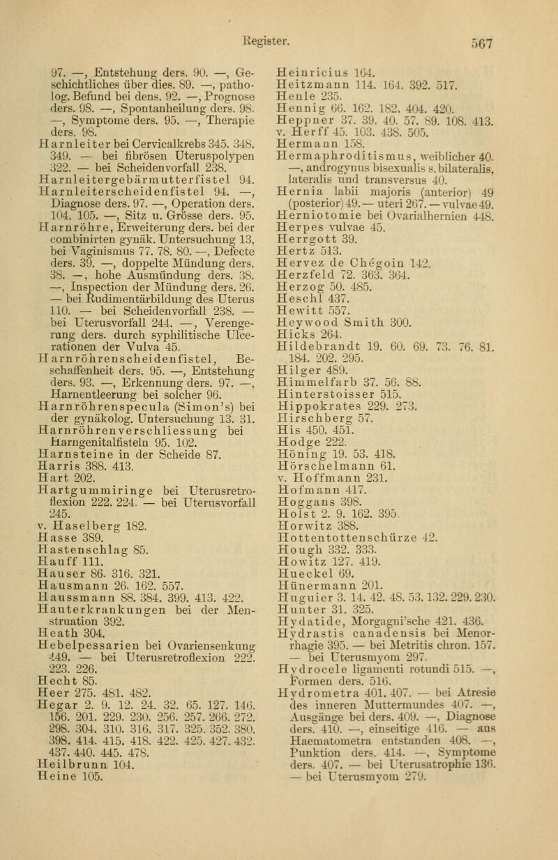 97. —, Entstehung ders. 90. —, Ge- schichtliches über dies. S9. —, patho- log. Befund bei dens. 92. —, Prognose ders. 98. —, Spontanheiking ders. 9S. —, Symptome ders. 95. —, Therapie ders. '98. Harnleiter bei Cervicalkrebs 345. 348. 349. — bei fibrösen Uteruspolypen 322. — bei Scheiden verfall 238. Harnleitergebürmutterfistel 94. Harnleiterscheidenfistel 94. —, Diagnose ders. 97. —, Operation ders. 104. 105. —, Sitz u. Grösse ders. 95. Harnröhre, Erweiterung ders. bei der combinirten gj'näk. Untersuchung 13, bei Vagiuismus 77. 78. 80. —, Defecte ders. 39. —, doppelte Mündung ders. 38. —, hohe Ausmündung ders. 38. —, Inspectiou der Mündung ders. 2(3. — bei Kudimentärbildung des Uterus 110. — bei Scheiden Vorfall 238. — bei Uterusvorfall 244. —, Verenge- rung ders. durch syphilitische Ulce- rationen der Vulva 45. Harnröhrenscheideufistel, Be- schatTenheit ders. 95. —, Entstehung ders. 93. —, Erkennung ders. 97. —, Harnentleerung bei solcher 96. Harnröhrenspecula (Simon's) bei der gynäkolog. Untersuchung 13. 31. Harnröhrenverschliessung bei Harngenitalfisteln 95. 102. Harnsteine in der Scheide 87. Harris 388. 413. Hart 202. Hartgumrairinge bei Uterusretro- üexion 222. 224. — bei Uterusvorfall 245. v. Haselberg 182. Hasse 389. Hastenschlag 85. Hauff 111. Hauser 86. 316. 321. Hausmann 26. 162. 557. Haussmann 88. 384. 399. 413. 422. Hauterkrankungen bei der Men- struation 392. Heath 304. Hebelpessarien bei üvarienseukuug 449. — bei Uterusretroflexion 222. 223. 226. Hecht 85. Heer 275. 481. 482. Hegar 2. 9. 12. 24. 32. 65. 127. 146. 156. 201. 229. 230. 256. 257. 266. 272. 298. 304. 310. 316. 317. 325. 352. 380. 398. 414. 415. 418. 422. 425. 427. 4:32. 437. 440. 445. 478. Heilbrunn 104. Heine 105. Heinricius 164. Heitzmann 114. 164. 392. 517. Heule 235. Hennig 66. 162. 182. 404. 420. Heppner 37. 39. 40. 57. 89. 108. 413. V. Her ff 45. 103. 438. 505. Hermann 158. Hermaphroditismus, weiblicher 40. —, androgynus bisexualis s.bilateralis, lateralis und transversus 40. Hernia labii majoris (anterior) 49 (posterior) 49. — uteri 267. — vulvae 49. Herniotomie bei Ovarialhernien 448. Herpes \Tilvae 45. Herrgott 39. Hertz 513. Hervez de Chegoin 142. Herz fei d 72. 363. 364. Herzog 50. 485. Heschl 437. Hewitt .557. Heywood Smith 300. Hicks 204. Hildebrandt 19. 60. 69. 73. 76. 81. 184. 202. 295. Hilger 489. Himmelfarb 37. 56. 88, Hinterstoisser 515. Hippokrates 229. 273. Hirschberg 57. His 450. 451. Hodge 222. Höning 19. 53. 418. Hörschelmann 61. V. Hoffmann 231. Hof mann 417. Hoggans 398. Holst 2. 9. 162. 395. Horwitz 388. Hottentottenschürze 42. Plough 332. 333. Ho Witz 127. 419. Hueckel 69. Hünermann 201. Hu guier 3. 14. 42. 48. 53.132. 229.230. Huuter 31. 325. Hydatide, Morgagui'sche 421. 436. Hydrastis cauadensis bei Menor- rhagie 395. — bei Metritis chron. 157. — bei Uterusmyom 297. Hydrocele ligamenti rotundi 515. —, Formen ders. 516. Hydrometra 401.407. — bei Atresie des inneren Muttermundes 407. —, Ausgänge bei ders. 409. —, Diagnose ders. 410. —, einseitige 416. — aus Haematometra entstanden 408. —, Punktion ders. 414. —, Symptome ders. 407. — bei Uterusatrophie IS'i. — bei Uterusmvom 279.