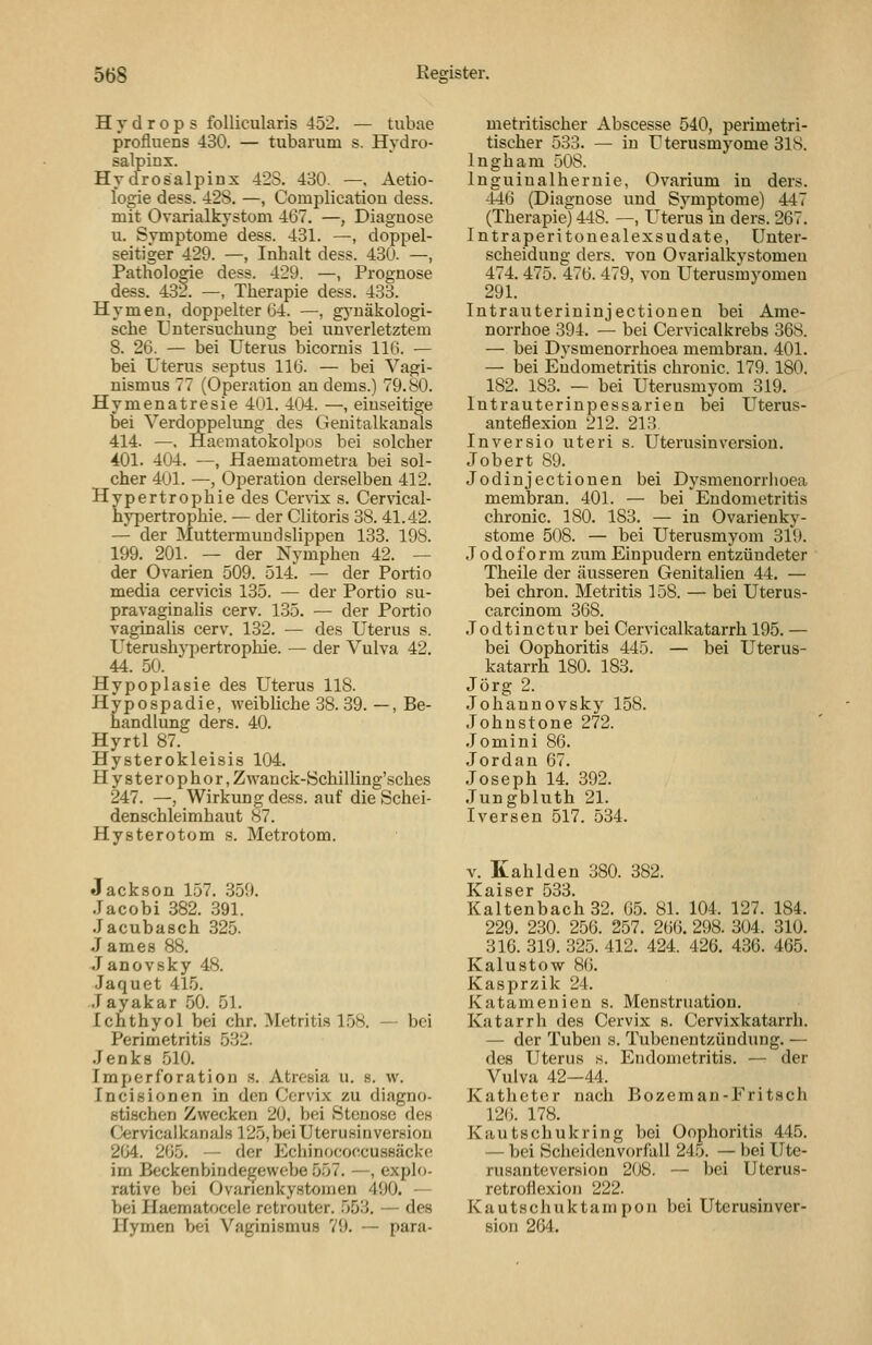 Hydrops follicularis 452. — tubae profluens 430. — tubarum s. Hydro- salpinx. Hydrosalpinx 428. 430. —, Aetio- logie dess. 428. —, Complication dess. mit Ovarialkystom 467. —, Diagnose u. Symptome dess. 431. —, doppel- seitiger 429. —, Inhalt dess. 430. —, Pathologie dess. 429. —, Prognose dess. 432. —, Therapie dess. 433. Hymen, doppelter 64. —, gj'näkologi- sche Untersuchung bei unverletztem 8. 26. — bei Uterus bicornis 116. — bei Uterus septus 116. — bei Vagi- nismus 77 (Operation an dems.) 79.80. Hymenatresie 401. 404. —, einseitige bei Verdoppelimg des Geuitalkanals 414. —. Haematokolpos bei solcher 401. 404. —, Haematometra bei sol- cher 401. —, Operation derselben 412. Hypertrophie des Cervix s. Cervical- hypertrophie. — der Clitoris 38.41.42. — der Muttermuudslippen 133. 198. 199. 201. — der Nymphen 42. — der Ovarien 509. 514. — der Portio media cervicis 135. — der Portio su- pravaginalis cerv. 135. — der Portio vaginalis cerv. 132. — des Uterus s. Uterushypertrophie. — der Vulva 42. 44. 50. Hypoplasie des Uterus 118. Hypospadie, weibliche 38.39. —, Be- handlung ders. 40. Hyrtl 87. Hysterokleisis 104. Hy8terophor,Zwanck-Schilling'sches 247. —, Wirkung dess. auf die Schei- denschleimhaut 87. Hysterotom s. Metrotom. Jackson 157. 359. Jacobi 382. 391. Jacubasch 325. J ames 88. Janovsky 48. Jaquet 415. .Tayakar 50. 51. Ichthyol bei ehr. Metritis 1.58. — bei Perimetritis 532. Jenks 510. Imperforation .s. Atrcsia u. s. w. Incisionen in den Cervix zu diagno- stischen Zwecken 20. bei Stenose des Cervicalkanals 125,bei Uterusinversiou 204. 265. — der ]Cchinococcusßäckf' im Beckenbindegewebe 557. —, explo- rative bei Ovurienkystomen 490. — bei Haematocele retrouter. 553. — des Hymen bei Vaginismus 79. — para- metritischer Abscesse 540, perimetri- tischer 533. — in Uterusmyome 31S. Ingham 508. Inguiualhernie, Ovarium in ders. -146 (Diagnose und Symptome) 447 (Therapie) 448. —, Uterus in ders. 267. Intraperitonealexsudate, Unter- scheidung ders. von Ovarialkystomen 474. 475. 476. 479, von Uterusmvomen 291. Intrauterininjectionen bei Ame- norrhoe 394. — bei Cervicalkrebs 368. — bei Dysmenorrhoea membran. 401. — bei Endometritis chronic. 179. 180. 182. 183. — bei Uterusmyom 319. Intrauterinpessarien bei Uterus- anteflexion 212. 213. Inversio uteri s. Uterusinversion. Jobert 89. Jodinjectionen bei Dysmenorriioea membran. 401. — bei Endometritis chronic. 180. 183. — in Ovarienky- stome 508. — bei Uterusmyom 319. Jodoform zum Einpudern entzündeter Theile der äusseren Genitalien 44. — bei chron. Metritis 158. — bei Uterus- carcinom 368. Jodtinctur bei Cervicalkatarrh 195. — bei Oophoritis 445. — bei Uterus- katarrh 180. 183. Jörg 2. .Johannovsky 158. Johnstone 272. .70mini 86. Jordan 67. Joseph 14. 392. Jungbluth 21. IVersen 517. 534. V. Kahlden 380. 382. Kaltenbach32. 05. 81. 104. 127. 184. 229. 230. 256. 257. 266. 298. 304. 310. 316. 319. 325. 412. 424. 426. 436. 465. Kalustow 86. Kasprzik 24. Katamenien s. Menstruation. Katarrh des Cervix s. Cervixkatarrh. — der Tuben s. Tubenentzündung. — des Uterus s. Endometritis. — der Vulva 42—44. Katheter nach Bozeman-Fritsch 126. 178. Kautschukring bei Oophoritis 445. — bei Scheiden Vorfall 245. — bei Ute- rusanteversion 208. — bei Uterus- retroflexioii 222. Kautschuktampon bei Uterusinver- sion 264.