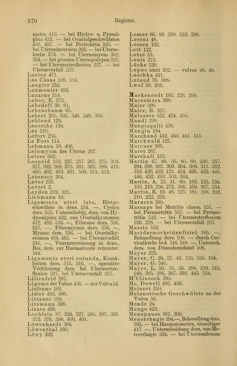 metra 419. — bei Hydro- u. Pyosal- pLux 433. — bei Ovarialgeschwülsten 492. 497. — bei Peritonitis 520. — bei Uterusinversion 265. — bei Uterus- krebs 374. -^ bei Uterusmyom 302. 304. — bei grossen Uteruspolypeu 325. — bei Uterusretroflexiou 227. — bei Uterusvorfall 257. Larrey 471. Las Casas lOS. 114. Laugier 255. Laumonier 493. Lazarus 514. Lebec, E. 275. Lebedeff 39. 81. Lebensbaum 85. Lebert 201. 335. 346. 349. 369. Leblond 129. Lecorche 138. Lee 510. Lefort 256. Le Fort 114. Lehmann 19. 406. Leiomyom des Uterus 267. L e i s s e 36'^ Leopold 153. 227. 257. 267. 275. 303. 311. 362. 369. 870. .381. 383. 389. 419. 460. 482. 483. 491. 509. 511. 513. Letousey 304. Lever 335. Levret 2. Leyden 219. .321. Liebmann 19. Ligamenta uteri lata, Blutge- schwülste in dens. 554. —, Cysten ders. 555, Unterscheidg. ders. von Hy- drosalpinx 432, von Ovarialkystomen 472. 489. 550. —, Fibrome ders. 556. 557. —, Fibromyome ders. 556. —, Myome ders. 556. — bei Ovarialky- stomen 464. 465. — bei Uterusvorfall 241. —, Venenzerreissung in dens., Bez. ders. zur Haematocele retrouter. 544. Ligamenta uteri rotunda, Krank- heiten ders. 515. 516. —, operative Verkürzung ders. bei Uterusretro- flexion 227, bei Uterusvorfall 257. Lilienfeld 297. Lipome derTuben 436. — derVulva54. Lisfranc 182. Li st er 49.3. 498. Littaucr 189. Litzmann 398, Lizars 493. Loehlein 87. 224. 227. 248. 297. .328. 372. 376. 398. 400. 401. Löwenhardt .384-. Löwenthal .380. Löwy 392. Lomer 66. 80. 298. 316. 398. Lorent 48. Lossen 102. Lott 122. Lotze 53. Louis 273. Lücke 120. Lupus uteri 202. — vulvae 48. 49. Luschka 421. Lutaud 76. 398. Lwof 56. 201. Mackenrodt 183. 228. 299. Macramara 388. Maier 398. Maier, E. 327. Malassez 452. 454. 456, Mandl 299. Mangiagalli 438. Mangin 184. Marchand 452. 460. 461. 511. Marckwald 127. Marcuse 386. Mar et 267. Marshall 157. Martin 47. 48. 56. 60. 80. 248. 257. 294. 299. 302. 303. 304. 308. 311. 312. 316. 420. 422. 423. 424. 426. 483. 445. 446. 452. 493. 503. 504. Martin, A. 23. 41. 60. 102. 135. 156. 183. 219. 256. 272. 306. 358. 307. 554. Martin, E. 19. 48. 125. 181. 198. 202. 210. 222. 233. Marucco 360. Massage bei Metritis chron. 157. — bei Parametritis 537. — bei Perime- tritis 532. — bei Uterusretroflexion 226. 228. — bei Uterusvorfall 257. Massin 162. Mastdarmscheidenfistel 105. —, Behandlung ders. 106. — durch Cer- vicalkrebs bed. 346. 348. —, Untersch. ders. von Dünndarmfistel 106. Mayer 325. Mayer, C. 26. 27. 45. 155. 156. 184. Mayer, G. 540. Mayer, L. 50. 55. 56. 208. 219. 245. 240. 385. 386. 387. 392. 445. 5.34. M'Clintock 290, Mc, Do well 492. 493. Meinert 310. Melanotische Geschwülste ander Vulva 56. Mende 24. Menge 423. Menopause .387. 388. Menorrhagie 394.--, Behandlung ders. 395. — bei Haematometra, einseitiger 417. —, Unterscheidung ders. von Me- trorrhagie .394, — bei IJtcrnsadenom