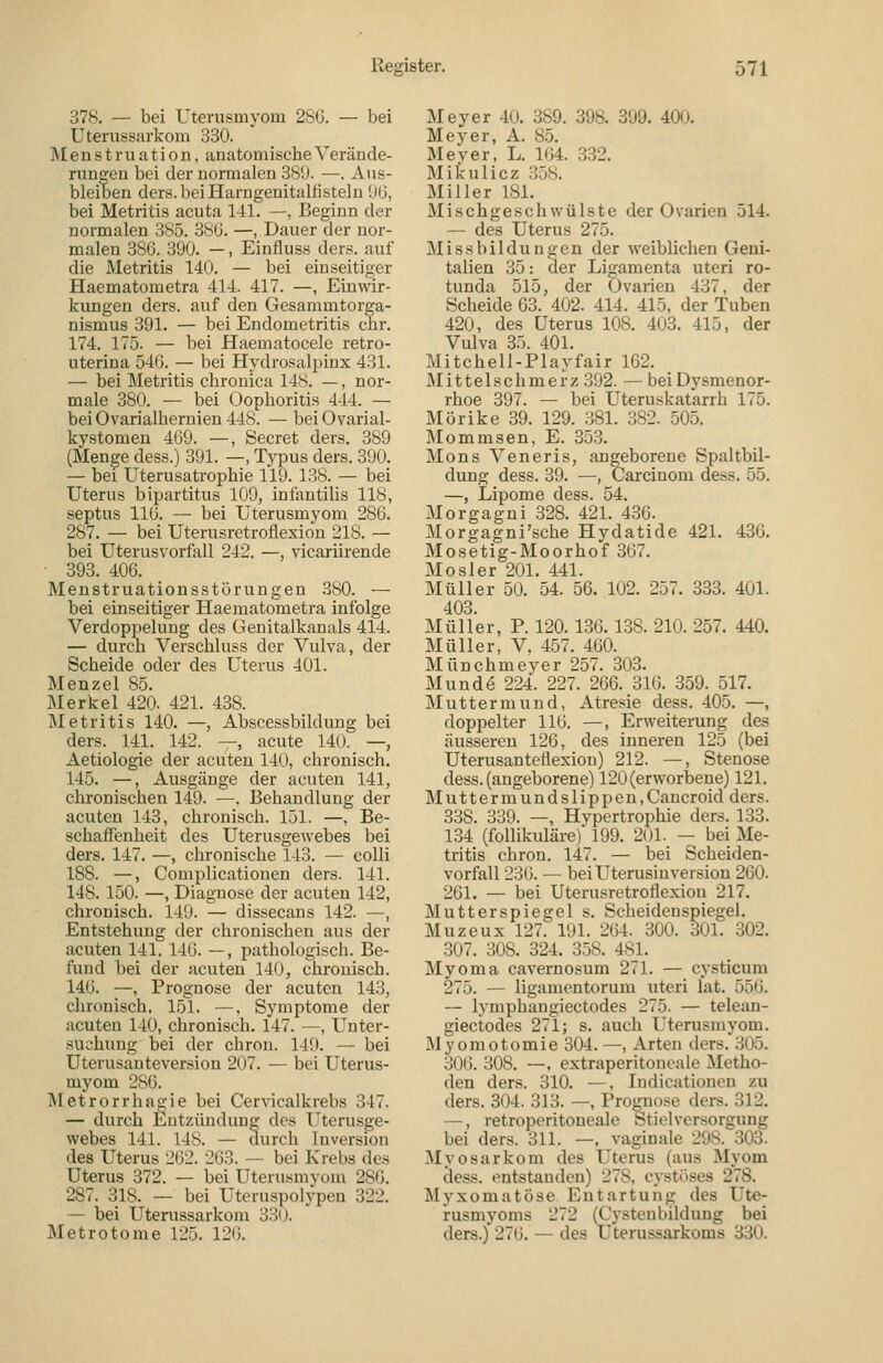 378. — bei Uterusmyom 28C. — bei Uterussarkom 330. Menstruation, anatomische Verände- rungen bei der normalen 389. —. Aus- bleiben ders.beiHarngenitalfisteln U(J, bei Metritis acuta 141. —, Beginn der normalen 385. 386. —, Dauer der nor- malen 386. 390. —, Einfluss ders. auf die Metritis 140. — bei einseitiger Haematometra 414. 417. —, Einwir- kungen ders. auf den Gesammtorga- nismus 391. — bei Endometritis ehr. 174. 175. — bei Haematocele retro- uterina 546. — bei Hydrosalpiux 431. — bei Metritis chronica 148. —, nor- male 380. — bei Oophoritis 444. — beiOvarialhernien448. — bei Ovarial- kystomen 469. —, Beeret ders. 389 (Menge dess.) 391. —, Typus ders. 390. — bei Uterusatrophie 119. 138. — bei Uterus bipartitus 109, infantilis 118, septus 116. — bei Uterusmyom 286. 287. — bei Uterusretroflexion 218. — bei Uterusvorfall 242. —, vicariirende • 393. 406. Menstruationsstörungen .380. — bei einseitiger Haematometra infolge Verdoppelung des Genitalkanals 414. — durch Verschluss der Vulva, der Scheide oder des Uterus 401. Menzel 85. Merkel 420. 421. 438. Metritis 140. —, Abscessbildung bei ders. 141. 142. —, acute 140. —, Aetiologie der acuten 140, chronisch. 145. —, Ausgänge der acuten 141, chronischen 149. —. Behandlung der acuten 143, chronisch. 151. —, Be- schaffenheit des Uterusgewebes bei ders. 147. —, chronische 143. — colli 188. —, Complicationen ders. 141. 148. 150. —, Diagnose der acuten 142, chronisch. 149. — dissecans 142. —, Entstehung der chronischen aus der «acuten 141. 146. —, pathologisch. Be- fund bei der acuten 140, chronisch. 146. —, Prognose der acuten 143, chronisch. 151. —, Symptome der acuten 140, chronisch. 147. —, Unter- suchung bei der chrou. 149. — bei Uterusanteversion 207. — bei Uterus- myom 286. Metrorrhagie bei Cervicalkrebs 347. — durch Entzündung des I^terusge- webes 141. 148. — durch Inversion des Uterus 262. 263. — bei Krebs des Uterus 372. — bei Uterusmyom 286. 287. 318. — bei Uteruspolypen 322. — bei Uterussarkom 330. Metrotome 125. 126. Meyer 40. 389. 398. 399. 400. Meyer, A. 85. Meyer, L. 164. 332. Mikulicz 358. Miller 181. Mischgeschwülste der Ovarien 514. — des Uterus 275. Missbildungen der weiblichen Geni- talien 35: der Ligamenta uteri ro- tunda 515, der Ovarien 437, der Scheide 63. 402. 414. 415, der Tuben 420, des Uterus 108. 403. 415, der Vulva 35. 401. Mitchell-Playfair 162. Mittelschmerz 392. — bei Dysmenor- rhoe 397. — bei Uteruskatarrh 175. Mörike 39. 129. 381. 382. 505. Mommsen, E. 353. Mons Veneris, angeborene Spaltbil- dung dess. 39. —, Carcinom dess. 55. —, Lipome dess. 54. Morgagni 328. 421. 436. Morgagni'sche Hydatide 421. 436. Mosetig-Moorhof 367. Mosler 201. 441. Müller 50. 54. 56. 102. 257. 333. 401. 403. Müller, P. 120. 186.138. 210. 257. 440. Müller, V. 457. 460. Münchmeyer 257. 303. Mundo 224. 227. 266. 316. 359. 517. Muttermund, Atresie dess. 405. —, doppelter 116. —, Erweiterung des äusseren 126, des inneren 125 (bei Uterusanteflexion) 212. —, Stenose dess. (angeborene) 120 (erworbene) 121. Muttermundslippen,Cancroid ders. 338. 339. —, Hypertrophie ders. 133. 134 (follikuläre) 199. 201. — bei Me- tritis chron. 147. — bei Scheiden- vorfall 236. — bei Uterusinversion 260. 261. — bei Uterusretroflexion 217. Mutterspiegel s. Scheidenspiegel. Muzeux 127. 191. 264. 300. 301. 302. 307. 308. 324. 358. 481. Myoma cavernosum 271. — cysticum 275. — ligamontorum uteri lat. 556. — lymphangiectodes 275. — telean- giectodes 271; s. auch Uterusmyom. Myomotomie 304. —, Arten ders. 305. 306. 308. —, extraperitoneale Metho- den ders. 310. —, Indicationen zu ders. 304. 313. —, Proj^nose ders. 312. —, retroperitoncale btielversorgung bei ders. 311. —. vaginale 298. 303. MyoSarkom des Uterus (aus Myom dess. entstanden) 278, cystöses 278. Myxomatöse Entartung des Ute- rusmyoms 272 (Cystenbildung bei ders.) 276. — des Uterussarkoms 330.