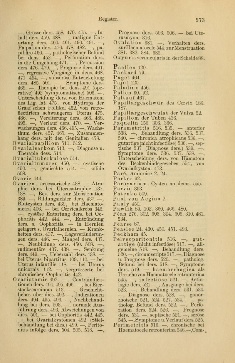 —, Grösse ders. 458. 470. 475. —, In- halt ders. 459. 488. —, maligne Ent- artung ders. 4ÜÜ. 461. 490. 491. —, Palpation ders. 47ö. 478. 482. —, pa- gilläre 4G0. —, pathologischer Befund ei dens. 452. —, Perlbration ders. in die Umgebung 471. —, Percussion ders. 476. 479. —, Prognose ders. 491. —, regressive Vorgänge in dens. 468. 471. 494. —, subseröse Entwickelung ders. 485. 501. —, Symptome ders. 469. —, Therapie bei dens. 491 (ope- rative) 492 (symptomatische) 506. —, Unterscheidung ders. von Haematom des Lig. lat. 475, von Hydrops der Graafschen Follikel 452, von retro- flectirtem schwangeren Uterus 475. 486. —, Vereiterung ders. 468. 488. 495. —, Verlauf ders. 470. —, Ver- wachsungen ders. 466. 495. —, Wachs- tbum ders. 457. 465. —, Zusammen- hang ders. mit den Genitalien 478. Ovarialpapillom 511. 512. 0 varial Sarkom 513. —, Diagnosen. Therapie dess. 514. Ovarialtuberkulose 514. Ovarialtumoren 450. —, 450. —, gemischte 514. - 508. Ovarie 444. Ovarien, accessorische 438. phie ders. bei Uterusatrophie 137. 138. —, Bez. ders. zur Menstruation 389. — Bildungsfehler ders. 437. —, Blutcysten ders. 439, bei Haemato- metra 406. — bei Cervicalkrebs 346. —, cystöse Entartung ders. bei Oo- phoritis 442. 444. —, Entzündung ders. s. Oophoritis. — in Hernien gelagert s. Ovarialhernien. — Krank- heiten ders. 437. —, Lageveränderun- gen ders. 446. —, Maugel ders. 437. —, Neubildung ders. 450. 508. —, rudimentäre 437. 438. —, Senkung ders. 449. —, Ueherzahl ders. 438. — bei Uterus bi]>artitus 109. 110. — bei Uterus ini'autilis 118. — bei Uterus unicornis 112. —, vergrösserte bei chronischer Oophoritis 442. Ovariotomie 492. —, Coutraindica- tionen ders. 494. 495. 496. —, bei Eier- stockscarciuom 513. —, Geschicht- liches über dies. 492. —, Indicationeu ders. 494. 495. 4i)6. —, Nachbehand- lung bei ders. 503. —, normale Aus- führung ders. 496, Abweichungen von dies. 501. — bei Oophoritis -142. 445. — bei Ovarialkystomen 492 i^Stiel- behandlung bei dies.) 499. —, Perito- nitis infolge ders. 504. 505. 518. —, cystische —, solide Atro- Prognose ders. 503. 506. — bei Ute- rusmyom 316. Ovulation 381. —, Verhalten ders. zurHaematocele 544, zur Menstruation 381. 382. 384. 385. Oxyuris vermicularis in derScheideSS. Paallen 120. Packard 79. Paget 404. Paiot 120. Paladin o 456. Pallen 30. 92. Paltauf 467. Papillargeschwür des Cervix 186. 187. Papillargeschwulst der Vulva 52. Papillom der Tuben 436. Paquelin 156. 306. 366. Parametritis 516. 535. — anterior 538. —, Behandlung ders. 536. 537 540. — chronica atrophicans 536. — gutartige (nicht infectiöse) 536. —, sep tische 537 (Diagnose ders.) 539. — Symptome ders. 536. 537. 538. — Unterscheidung ders. von Hämatom des Beckenbindegewebes 554, von Ovarialkystom 473. Parö, Ambroise 2. 24. Parker 92. Parovarium, Cysten an deras. 555. Parvin 393. Patenko 509. Paul von Aegina 2. Pauly 450. Pawlik 89. 102. 360. 466. 480. Pean 276. 302. 303. 304. .305. 310.481. 534. Pearse 87. Peaslee 24. 430. 450. 451. 493. Peckham 45. Pelveoperitonitis 516. —, gut- artige (nicht infectiöse) 517. —, all- gemeine 518. —, Behandlung ders. 520. —, circumscripte 517. —, Diagnose u. Prognose ders. 520. —, patholog. Befund bei ders. 518. —, Symptome ders. 519. — haemorrhagica als Ursache von Haematocele retrouterina 545. —, infectiöse 521. —, Aetio- logie ders. 521. —, Ausgänge bei ders. 523. —, Behandlung ders. 531. 534. —, Diagnose ders. 528. —, gonor- rhoische 521. 524. 527. 534. —, pa- tholog. Befund ders. 522. —, Perfo- ration ders. 524. 526. —, Prognose ders. 531. —, septische 521. —, seröse 545. —.Symptome U.Verlauf ders.525. Perimetritis 516. —. chronische bei Haematocele retrouterina 546.—,Coin-