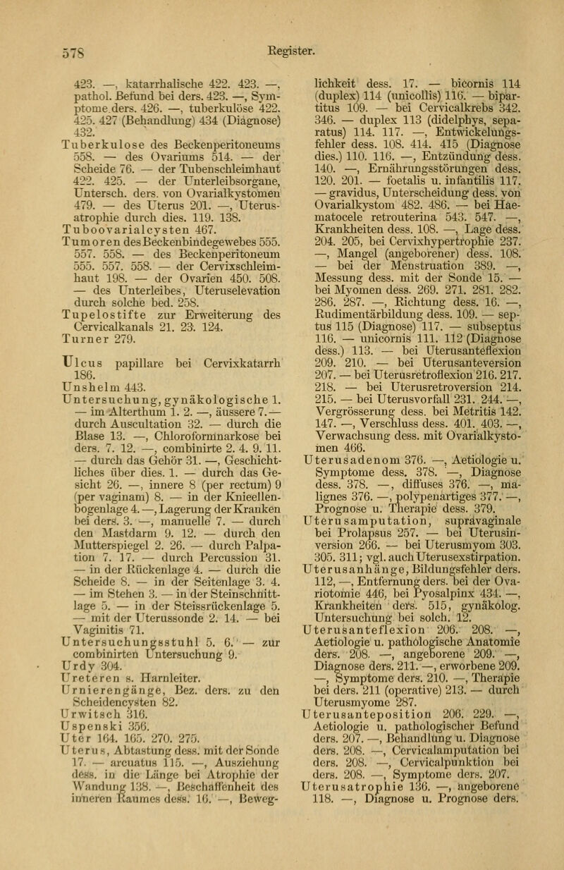 423. —, katarrbaUsche 422. 423. —. pathol. Befund bei ders. 423. —, Sym- ptome.ders. 426. —, tuberkulöse 422. 425. 427 (Behandlung) 434 (Diagnose) 432. Tuberkulose des Beckenperitoneums 558. — des Üvariums 514. — der Scheide 76. — der Tubenscbleimhaut 422. 425. — der Unterleibsorgane, Untersch. ders. von Ovarialkystomen 479. — des Uterus 201. —, Uterus- atrophie durch dies. 119. 138. Tuboovarialcysten 467. Tumoren des Beckenbindegewebes 555. 557. 558. — des Beckenperitoneum 555. 557. 558. — der Cervixschleim- haut 198. — der Ovarien 450. 508. — des Unterleibes, Uteruselevation durch solche bed. 258. Tupelostifte zur Erweiterung des Cervicalkanals 21. 23. 124. Turner 279. Ulcus papilläre bei Cervixkatarrh 186. Unshelm 443. Untersuchung, gynäkologische 1. — im Alterthum 1. 2. —, äussere 7.— durch Auscultation 32. — durch die Blase 13. —, Chloroformnarkose bei ders. 7. 12. —, combinirte 2. 4. 9. 11. — durch das Gehör 31. —, Geschicht- liches über dies. 1. — durch das Ge- sicht 26. —, innere 8 (per rectum) 9 (per vaginam) 8. — in der Knieellen- bogenlage 4. —, Lagerung der Kranken bei ders!. 3. —, manuelle 7. — durch den Mastdarm 9. 12. — durch den Mutterspiegel 2. 26. — durch Palpa- tion 7. 17. — durch Percussiou 31. — in der ßückenlage 4. — durch die Scheide 8. — in der Seitenlage 3. 4. — im Stehen 3. — in der Steinschnitt- lage 5. — in der Steissrückenlage 5. — mit der Uterussonde 2. 14. — bei Vaginitis 71. Untersuchungöstuhl 5. 6.'— zur combinirten Untersuchung 9. Urdy 304. Ureteren s. Harnleiter. Urnierengänge, Bez. ders. zu den Scheidencyäten 82. Urwitsch 316. Uspenski .356. Uter 164. 165. 270. 275. Uterus, Abtastung dess. mit der Sonde 17. — arcuatus 115. —, Ausziehung deas. in die Länge bei Atrophie der _Wandimg 138. —, Beßchaffenheit des intieren Raumes dess. 16. —, Beweg- lichkeit dess. 17. — biCornis 114 (duplex) 114 (unicollis) 116. — bipar- titus 109. — bei Cervicalkrebs 342. 346. — duplex 113 (didelphys, sepa- ratus) 114. 117. —, Entwickeluügs- fehler dess. 108. 414. 415 (Diagnose dies.) 110. 116. —, Entzündung dess. 140. —, Ernährimgsstörungen dess. 120. 201. — foetalis u. inlantilis 117, — gravidus, Unterscheidung dess. von Ovarialkystom 482. 486. — bei Hae- matocele retrouteriua 543. 547. —, Krankheiten dess. 108. —, Lage dess. 204. 205, bei Cervixhypertrophie 237. —, Mangel (angeborener) dess. 108. — bei der Menstruation 389. —, Messung dess. mit der Sonde 15. — bei Myomen dess. 269. 271. 281. 282. 286. 287. —, Richtung dess. 16. —, Rudimentärbilduug dess. 109. — sep- tus 115 (Diagnose) 117. — subseptus 116. — unicornis 111. 112 (Diagnose dess.) 113. — bei üterusanteflexion 209. 210. — bei Uterusanteversion 207. — bei Uterusretroflexion 216. 217. 218. — bei Uterusretroversion 214. 215. — bei Uterusvorfall 231. 244. —, Vergrösserung dess. bei Metritis 142. 147. —, Verschluss dess. 401., 403. —, Verwachsung dess. mit Ovarialkysto- inen 466. Uterusadenom 376. —, Aetiologie u. Symptome dess, 378. —, Diagnose dess. 378. —, diffuses 376. —, ma- lignes 376. —, polypenartiges 377. —, Prognose u. Therapie dess. 379. Uteru samputation, suprävaginale bei Prolapsus 257. — bei Uterusin- version 266. — bei Uterusmyom 303. 305. 311; vgl. auch Uterusexstirpation. Uterusanhänge, Bildungsfehler ders. 112, —, Entfernung ders. bei der Ova- riotoinie 446, bei Pyosalpinx 434. —, Krankheiten ders. 515, gynäkolog. Untersuchung bei solch. 12. Üterusanteflexion 206. 208. —, Aetiologie u. pathologische Anatomie ders. 208. —, angeborene 209. —, Diagnose ders. 211. —, erworbene 209. —, Symptome ders. 210. —, Therapie bei ders. 211 (operative) 213. — durch Uterusmyome 287. Uterusanteposition 206. 229. —, Aetiologie u. pathologischer Befund ders. 207. —, Behandlung u. Diagnose ders. 208. —, Ccrvicalamputation bei ders. 208. —, Cervicalpunktion bei ders. 208. —, Sym])tome der«. 207. Uterusatrophie 136. —, angeborene 118. —, Diagnose u. Prognose ders.