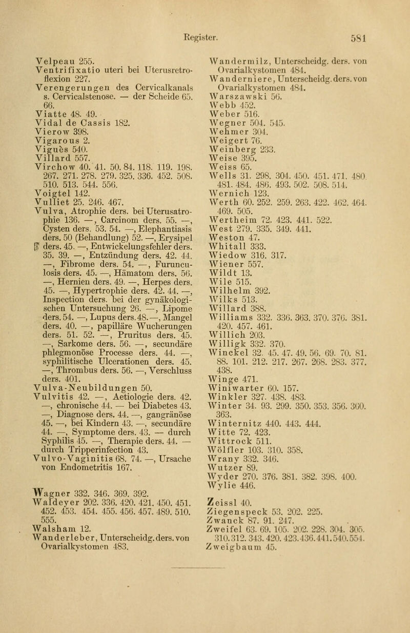 Velpeau 255. Ventrifixatio uteri bei Uteriisretro- flexion 227. Verengerungen des Cervicalkauals s. Cervicalstenose. — der Scheide 65. 6ö. Viatte 48. 49. Vidal de Cassis 182. Vierow 398. Vigarous 2. Vigu&s 540. Villard 557. Virchow 40. 41. 50.84.118. 119. 198. 267. 271. 278. 279. 325. 336. 452. 508. 510. 513. 544. 556. Voigtel 142. Vulliet 25. 246. 467. Vulva, Atrophie ders. bei Uterusatro- phie 136. —, Carcinom ders. 55. —, Cysten ders. 53. 54. —, Elephantiasis ders. 50 (Behandlung) 52. —, Erysipel {T ders. 45. —, Entwickelungsfehler ders. 35. 39. —, Entzündung ders. 42. 44. —, Fibrome ders. 54. —, Furuncu- losis ders. 45. —, Hämatom ders. 56. —, Hernien ders. 49. —, Herpes ders. 45. —, Hypertrophie ders. 42. 44. —, Inspection ders. oei der gynäkologi- schen Untersuchung 26. —, Lipome ders. 54. —, Lupus ders. 48.—, Mangel ders. 40. —, papilläre Wucherungen ders. 51. 52. —, Pruritus ders. 45. —, Sarkome ders. 56. —, secundäre phlegmonöse Processe ders. 44. —, syphilitische Ulcerationen ders. 45. —, Thrombus ders. 56. —, Verschluss ders. 401. Vulva-Neubildungen 50. Vulvitis 42. —, Aetiolorie ders. 42. —, chronische 44. — bei Diabetes 43. —, Diagnose ders. 44. —, gangränöse 45. —, bei Kindern 43. —, secundäre 44. —, Symptome ders. 43. — durch Syphilis 45. —, Therapie ders. 44. — durch Tripperinfection 43. Vulvo-Vaginitis 68. 74. —, Ursache von Endometritis 167. Wagner 332. 346. 369. 392. Waldeyer 202. 336. 420. 421. 450. 451. 452. 453. 454. 455. 456. 457. 489. 510. 555. Walsham 12. Wanderleber, Unterscheidg.ders.von Ovarialkystomen 483. Wandermilz, Unterscheidg. ders. von Ovarialkystomen 48-1. Wanderniere, Unterscheidg. ders. von Ovarialkystomen 48-1. Warszawski 56. Webb 4.52. Weber 516. Wegner .504. 545. Wehmer .304. Weigert 76. Weinberg 233. Weise 395. AVciss Go. Wells 31.' 298. 304. 4.50. 451. 471. 480 481. 484. 486, 493. 502. 508. 514. Wernich 123. Werth 60. 252. 259. 263. 422. 462. 464. 469. 505. Wertheim 72. 423. 441. 522. West 279. 335. 349. 441. Weston 47. Whitall 333. Wiedow 316. 317. Wiener 557. Wildt 13. Wile 515. Wilhelm 392. Wilks 513. Willard 388. Williams 332. 336. 363. 370. 376. 381. 420. 457. 461. Willich 203. Willigk 3.32. .370. Winckel 32. 45. 47. 49. 56. 69. 70. 81. 88. 101. 212. 217. 267. 268. 283. 377. 438. Winge 471. Winiwarter 60. 157. Winkler 327. 438. 483. Winter 34. 93. 299. 350. 353. 356. 360. 363. Winternitz 440. 443. 444. Witte 72. 423. Wittrock 511. Wölfler 103. 310. 3.58. Wrauv 332. 346. Wutzer 89. Wyder 270. 376. 381. 382. 398. 400. Wylie 446. Zeissl 40. Ziegen speck 53. 202. 225. Zwanck 87. 91. 247. Zweifel 63. 69. 105. 202. 228. 304. 305. 310.312. 343.420. 423.436.441.540.554. Zweigbaum 45.