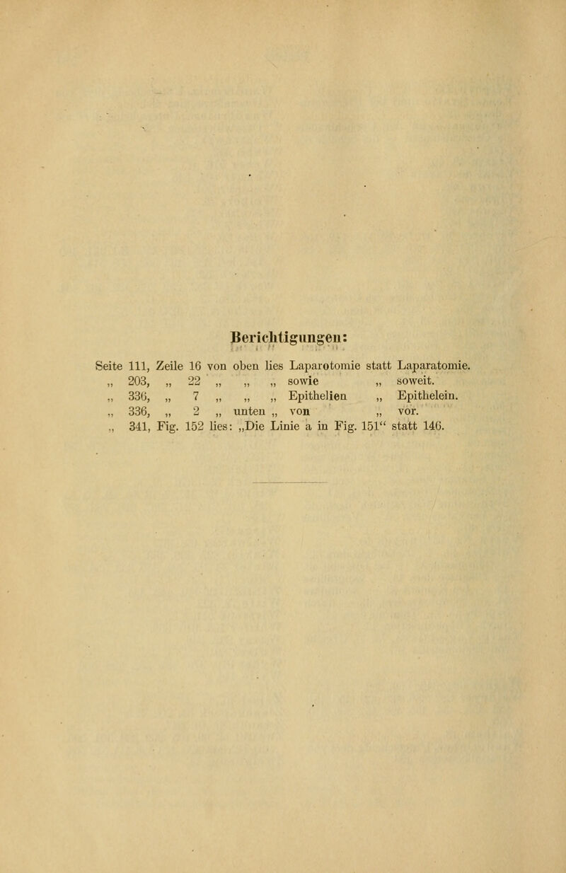 JJericlitigimgeu: Seite 111, Zeile 16 von oben lies Laparotomie statt Laparatomie. „ 203, „ 22 „ „ „ sowie „ soweit. „ 33G, „ 7 „ „ „ Epithelien „ Epithelein. ,, 336, „ 2 „ unten „ von „ vor. „ 341, Fig. 152 lies: „Die Linie a in Fig. 151 statt 146.