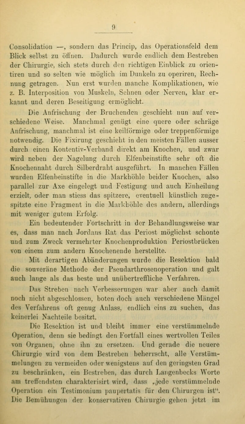 CoDSolidatiou —, sondern das Princip, das Operationsfeld dem Blick selbst zu öffnen. Dadurch wurde endlich dem Bestreben der Chirurgie, sich stets durch den richtigen Einblick zu orien- tiren und so selten wie möglich im Dunkeln zu operiren, Rech- nung getragen. Nun erst wurden manche Komplikationen, wie z. B. Interposition von Muskeln, Sehnen oder Nerven, klar er- kannt und deren Beseitigung ermöglicht. Die Anfrischung der Bruchenden geschieht nun auf ver- schiedene Weise. Manchmal genügt eine quere oder schräge Anfrischung, manchmal ist eine keilförmige oder treppenförmige notwendig. Die Fixiruug geschieht in den meisten Fällen ausser durch einen Kontentiv-Verband direkt am Knochen, und zwar wird neben der Nagelung durch Elfenbeinstifte sehr oft die Knochennaht durch Silberdraht ausgeführt. In manchen Fällen wurden Elfenbeinstifte in die IMarkhöhle beider Knochen, also parallel zur Axe eingelegt und Festigung und auch Einheilung erzielt, oder man stiess das spitzere, eventuell künstlich zuge- spitzte eine L'ragment in die Markböhle des andern, allerdings mit weniger gutem Erfolg. Ein bedeutender Fortschritt in der Behandlungsweise war es, dass man nach Jordans Rat das Periost möglichst schonte und zum Zweck vermehrter Knochenproduktion Periostbrücken von einem zum andern Knochenende herstellte. Mit derartigen Abänderungen wurde die Resektion bald die souveräne Methode der Pseudarthrosenoperation und galt auch lange als das beste und unübertreffliche Verfahren. Das Streben nach Verbesserungen war aber auch damit noch nicht abgeschlossen, boten doch auch verschiedene Mängel des Verfahrens oft genug Anlass, endlich eins zu suchen, das keinerlei Nachteile besitzt. Die Resektion ist und bleibt immer eine verstümmelnde Operation, denn sie bedingt den Fortfall eines wertvollen Teiles von Organen, ohne ihn zu ersetzen. Und gerade die neuere Chirurgie wird von dem Bestreben beherrscht, alle Verstüm- melungen zu vermeiden oder wenigstens auf den geringsten Grad zu beschränken, ein Bestreben, das durch Langenbecks Worte am treffendsten charakterisirt wird, dass ,.jede verstümmelnde Operation ein Testimonium ])aupertatis für den ('liirurgcn ist. Die Beniühujigen der konservativen Chirurgie gehen jetzt im