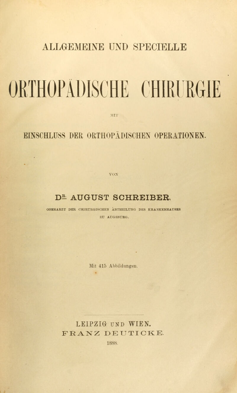 ALLGEMEINE UND SPECIELLE ORTHOPÄDISCHE CHIRIRGIE EINSCHLÜSS DER ORTHOPÄDISCHEN OPERATIONEN. D^^ AUGUST SCHREIBER, OBERARZT DER CHIRURGISCHEN ÄBTHEILUNG DES KRANKENHAUSES ZD AUGSBURG. Mit 415 Abbildungen. LEIPZIO UND WIEN. FRANZ ÜEUTICKE. 1888.