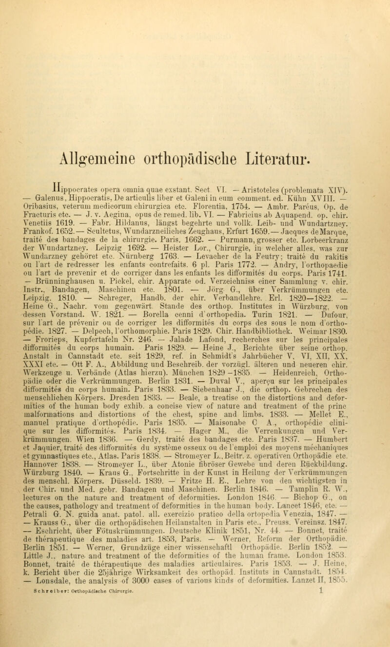 Allgemeine orthopädische Literatur. Ilippoerates opera omnia quae exstant. Seet VI. — Aristoteles (problemata XIV). — Galeniis. Hippoeratis, De artieulis über et Galeniin eum eommeut. ed. Kühn XVIII. — Oribasiiis, veterum medieorum ehirurgica etc. Floreutia, 1754. — Arnbr. Pareus, Op. de Fraeturis etc. — J. v. Aegina, opus de remed. lib. VI. — Fabrieius ab Aquapend. op. ehir. Venetiis 1619. — Fabr. Hildamis, längst begehrte und vollk. Leib- und Wundartzney. Frankof. 1652.— Seultetus, Wundarzneiliches Zeughaus, Erfurt 1659.— Jacques deMarque, traite des bandages de la Chirurgie. Paris. 1662. — Purmann, grosser etc. Lorbeerkranz der V^'undartzney. Leipzig 1692. — Heister Lor., Chirurgie, in welcher alles, was zur Wundarzney gehöret etc. Nürnberg 1763. — Levacher de la Feutry; traite du rakitis ou l'art de redresser les enfants eontrefaits. 6 pl. Paris 1772. — Andry, l'orthopaedie ou l'art de prevenir et de corriger dans les enfants les difformites du eorps. Paris 1741. — Brünninghausen u. Pickel, ehir. Apparate od. Verzeichniss einer Sammlung v. chir. Instr., Bandagen, Maschinen etc. 1801. — Jörg G., über Verkrümmungen ete. Leipzig. 1810. — Sehreger, Handb. der ehir. Verbandlehre. Erl. 1820—1822. — Heine G.. Nachr. vom gegenwärt Stande des orthop. Institutes in Würzburg, von dessen Vorstand. W. 1821. — ßorella cenni d'orthopedia. Turin 1821. — Diifour, sur l'art de prevenir ou de corriger les difformites du corps des sous le nom d'ortho- pedie. 1827. — Delpech, l'orthomorphie. Paris 1829. Chir. Handbibliothek. Weimar 1830. — Frorieps, Kupfertafeln Nr. 246. — Jalade Lafond, recherches sur les principales difformites du eorps humaiu. Paris 1829. — Heine J., Berichte über seine orthop. Anstalt in Cannstadt ete. seit 1829, ref. in Schmidts Jahrbücher V, VI, XII, XX, XXXI ete. — Ott F. A., Abbildung und Besehreib, der vorzügl. älteren und neueren chir. Werkzeuge u. Verbände (Atlas hierzu). München 1829 -1835 — Heidenreieh, Ortho- pädie oder die Verkrümmungen. Berlin 1831. — Duval V., aper^u sur les principales difformites du corps humain. Paris 1833. — Siebenhaar J., die orthop. Gebrechen des menschlichen Körpers. Dresden 1833. — Beale, a treatise on the distorticns and defor- mities of the human body exhib. a coneise view of nature and treatment of the prine malformations and distortions of the ehest, spine and ümbs. 1833. — Mellet E., manuel pratique d'orthopedie. Paris 1835. — Maisonabe C A., orthopedie elini- que sur les difformites. Paris 1834. — Hager M., die Verrenkungen und V^er- krümmungen. Wien 1836. — Gerdy, traite des bandages ete. Paris 1837. — Humbert et Jaquier, traite des difformites du Systeme osseux ou de l'emploi des moyens mechaniques et gymnastiques etc., Atlas. Paris 1838. — Stromej'er L.,Beitr. z. operativen Orthopädie ete. Hannover 1838. — Stromeyer L., über Atonie fibröser Gewebe und deren Rückbildung. Würzburg 1840. — Kraus G.. Fortschritte in der Kunst in Heilung der Verkrümmungen des menschl. Körpers. Düsseid. 1839. — Fritze H. E., Lehre von den wichtigsten in der Chir. und Med. gebr. Bandagen und Maschinen. Berlin 1846. — Tamplin R. W., leetures on the nature and treatment of deformities. London 1846. — ßichop G., on the eauses, pathology and treatment of deformities in the human body. Laneet 1846, ete. — Petrali G. N. guida anat. patol. all. exercizio pratico della ortopedia Venezia, 1847. — — Krauss G., über die orthopädischen Heilanstalten in Paris ete., Preuss. Vereinsz. 1847. — Eschrieht, über Fötuskrümmungen. Deutsehe Klinik 1851, Nr. 44. — ßonnet, traite de therapeutique des maladies art. 1853, Paris. — Werner, Reform der Orthopädie. Berlin 1851. — Werner, Grundzüge einer wissenschaftl Orthopädie. Berlin 1852. — Little J.. nature. and treatment of tlie deformities of the human frame. London 1853. Bonnet, traite de therapeutique des maladies artieulaires. Paris 1853. — J. Heine, k. Bericht über die 25.iährige Wirksamkeit des Orthopäd. Instituts in Cannstadt. 1854. — Lonsdale, the analysis of 8000 cases of various kinds of deformities. Lanzet II, 1855.